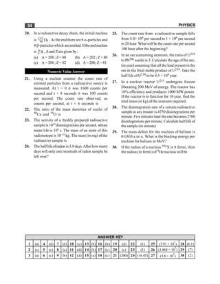 PHYSICS
94
20. In a radioactive decay chain, the initial nucleus
is 232
90 Th .At the end there are 6 a-particles and
4 b-particles which areemitted.Iftheendnucleus
is A
Z X ,Aand Zare given by:
(a) A = 208; Z= 80 (b) A = 202; Z = 80
(c) A = 208; Z= 82 (d) A=200; Z= 81
Numeric Value Answer
21. Using a nuclear counter the count rate of
emitted particles from a radioactive source is
measured. At t = 0 it was 1600 counts per
second and t = 8 seconds it was 100 counts
per second. The count rate observed, as
counts per second, at t = 6 seconds is
22. The ratio of the mass densities of nuclei of
40
Ca and 16
O is
23. The activity of a freshly prepared radioactive
sample is 1010
disintegrations per second, whose
mean life is 109
s. The mass of an atom of this
radioisotope is 10–25
kg. The mass (in mg) of the
radioactive sample is
24. The half lifeofradon is 3.8days.After howmany
days will only one twentieth of radon sample be
left over?
25. The count rate from a radioactive sample falls
from 4.0× 106 per second to 1 × 106 per second
in 20 hour.What will be thecount rateper second
100 hour after the beginning?
26. In an ore containing uranium, the ratio of U238
to Pb206 nuclei is 3. Calculate the age ofthe ore,
(in year) assuming that all the lead present in the
ore in the final stable product of U238. Take the
half life of U238 to be 4.5 × 109 year.
27. In a nuclear reactor U235 undergoes fission
liberating 200 MeV of energy. The reactor has
10% efficiency and produces 1000 MW power.
If the reactor is to function for 10 year, find the
total mass (in kg) of the uranium required.
28. The disintegration rate of a certain radioactive
sample at anyinstant is 4750 disintegrations per
minute. Five minuteslater therate becomes2700
disintegrations per minute. Calculate half life of
thesample (in minute)
29. The mass defect for the nucleus of helium is
0.0303 a.m.u. What is the binding energy per
nucleon for helium in MeV?
30. If the radius of a nucleus 256X is 8 fermi, then
the radius (in fermi) of 4He nucleus will be
1 (a) 4 (d) 7 (d) 10 (c) 13 (b) 16 (b) 19 (d) 22 (1) 25 (3.91 × 10
3
) 28 (6.1)
2 (c) 5 (c) 8 (a) 11 (d) 14 (b) 17 (c) 20 (c) 23 (1) 26 (1.868 × 10
9
) 29 (7)
3 (a) 6 (c) 9 (b) 12 (d) 15 (a) 18 (c) 21 (200) 24 (16.45) 27 (3.8 × 10
4
) 30 (2)
ANSWER KEY
 