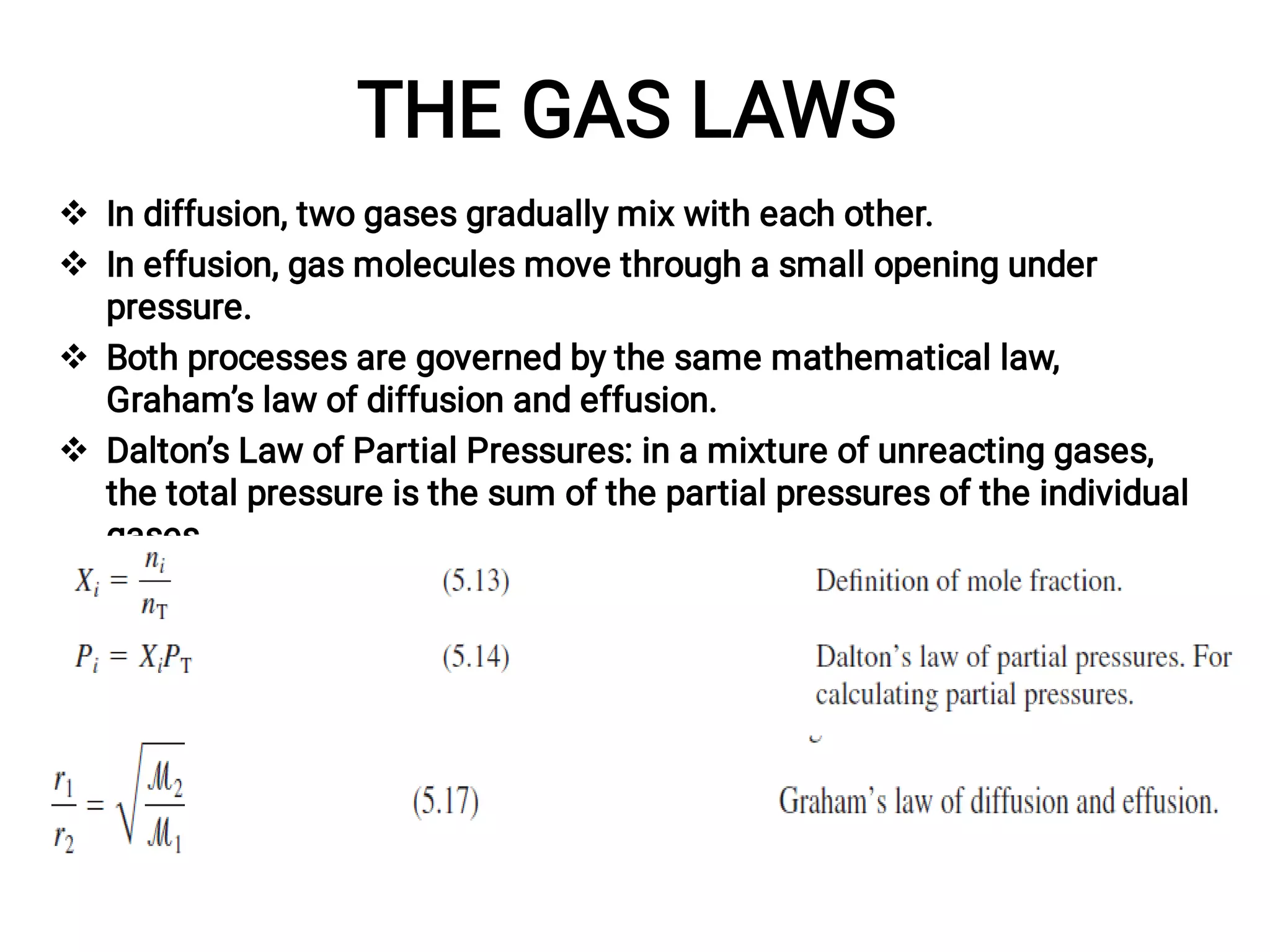 THE GAS LAWS




In diffusion, two gases gradually mix with each other.
In effusion, gas molecules move through a small opening under
pressure.
Both processes are governed by the same mathematical law,
Graham’s law of diffusion and effusion.
Dalton’s Law of Partial Pressures: in a mixture of unreacting gases,
the total pressure is the sum of the partial pressures of the individual
gases.
 