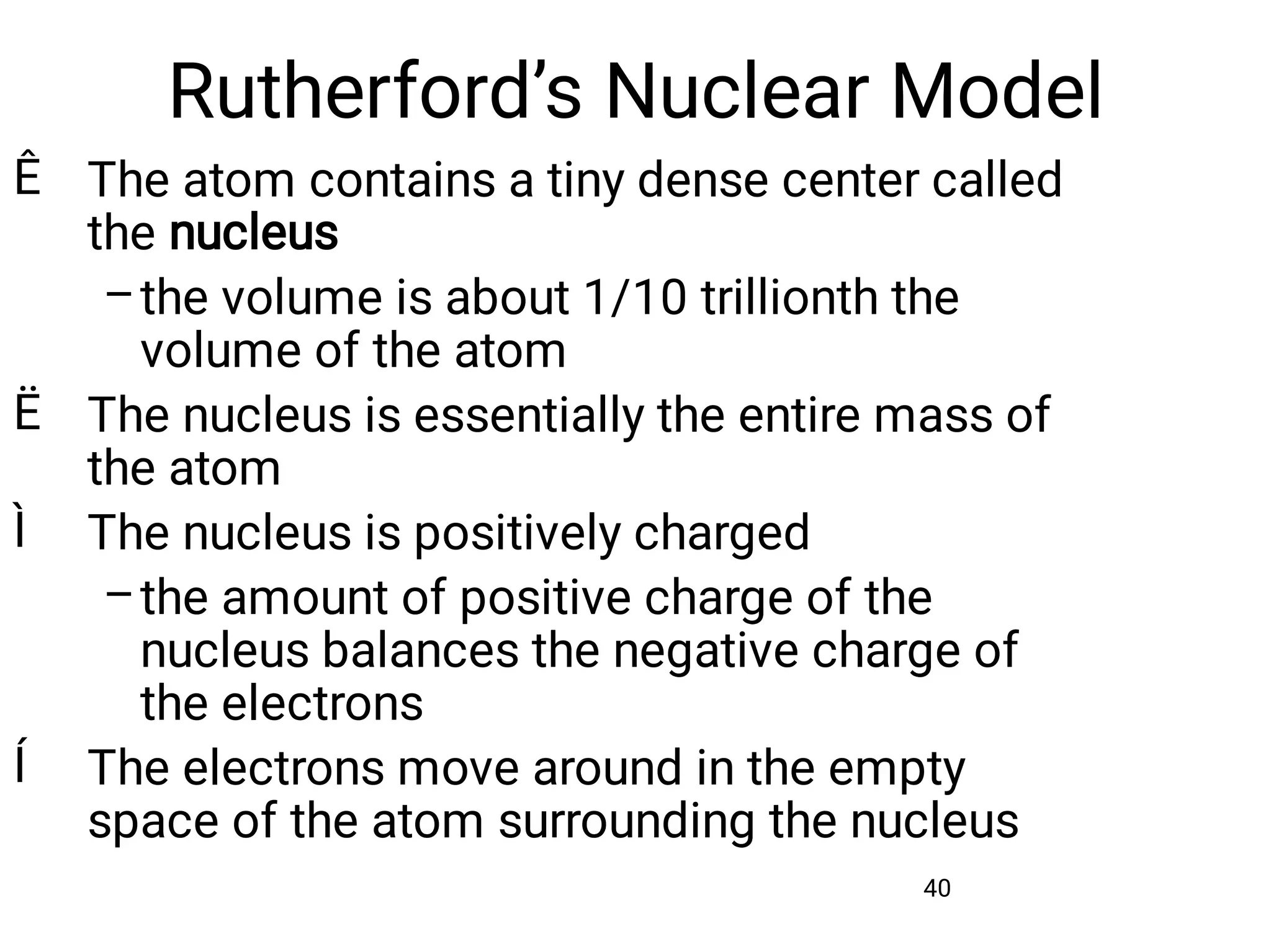Rutherford’s Nuclear Model
40
Ê
–
Ë
Ì
–
Í
The atom contains a tiny dense center called
the nucleus
the volume is about 1/10 trillionth the
volume of the atom
The nucleus is essentially the entire mass of
the atom
The nucleus is positively charged
the amount of positive charge of the
nucleus balances the negative charge of
the electrons
The electrons move around in the empty
space of the atom surrounding the nucleus
 