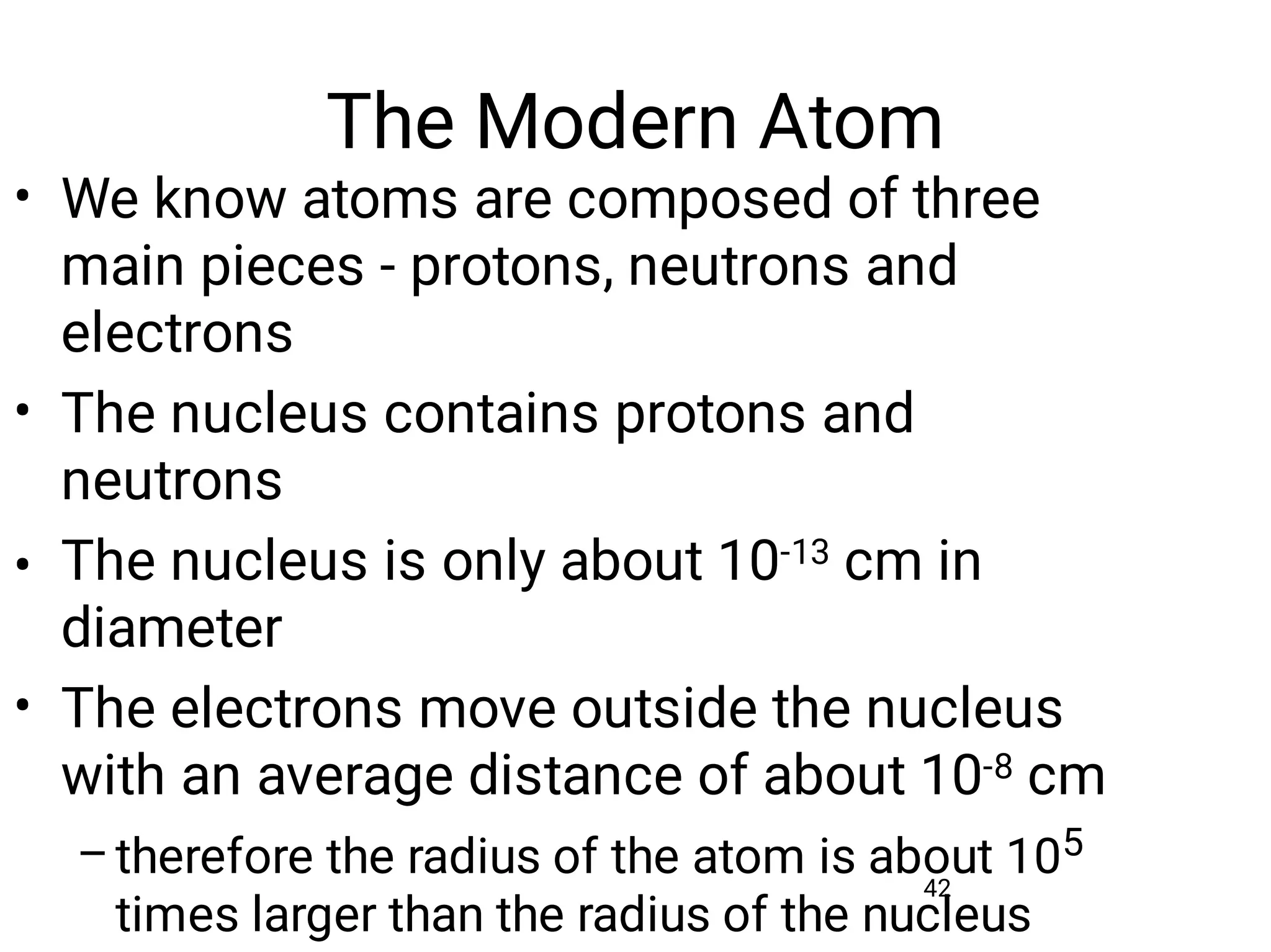 The Modern Atom
42
•
•
•
•
–
We know atoms are composed of three
main pieces - protons, neutrons and
electrons
The nucleus contains protons and
neutrons
The nucleus is only about 10-13 cm in
diameter
The electrons move outside the nucleus
with an average distance of about 10-8 cm
therefore the radius of the atom is about 105
times larger than the radius of the nucleus
 