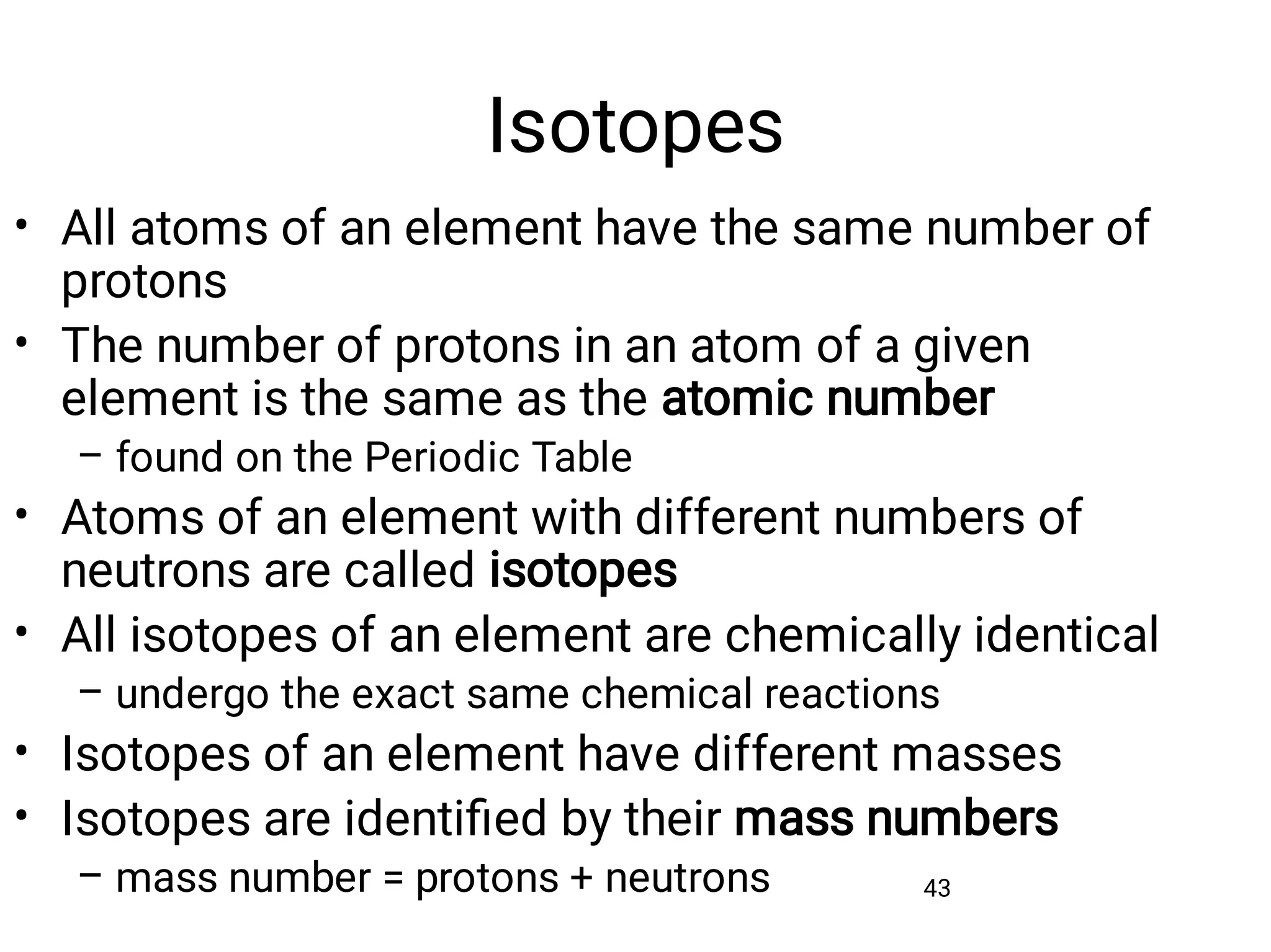 Isotopes
43
•
•
–
•
•
–
•
•
–
All atoms of an element have the same number of
protons
The number of protons in an atom of a given
element is the same as the atomic number
found on the Periodic Table
Atoms of an element with different numbers of
neutrons are called isotopes
All isotopes of an element are chemically identical
undergo the exact same chemical reactions
Isotopes of an element have different masses
Isotopes are identiﬁed by their mass numbers
mass number = protons + neutrons
 