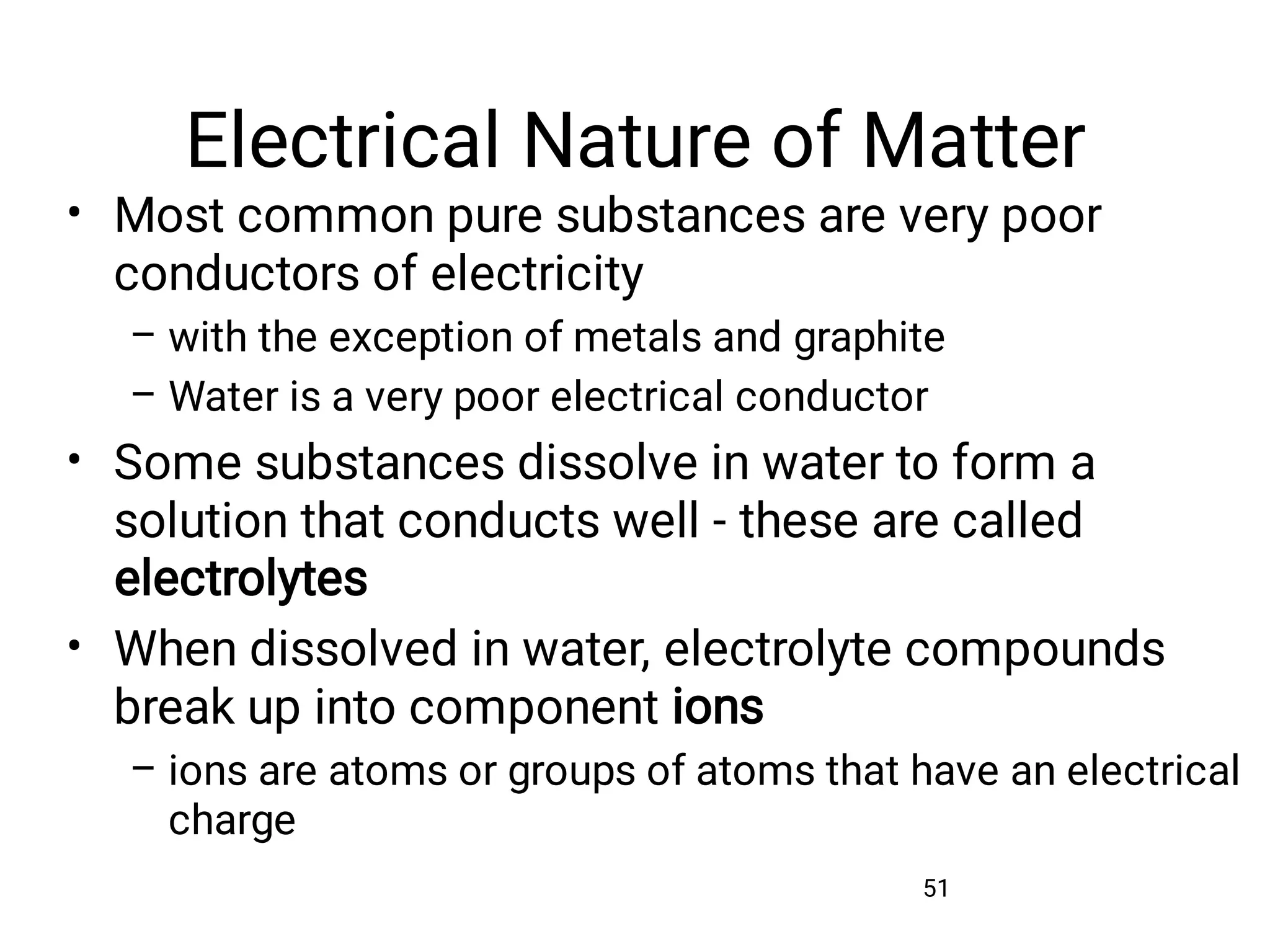 Electrical Nature of Matter
51
•
–
–
•
•
–
Most common pure substances are very poor
conductors of electricity
with the exception of metals and graphite
Water is a very poor electrical conductor
Some substances dissolve in water to form a
solution that conducts well - these are called
electrolytes
When dissolved in water, electrolyte compounds
break up into component ions
ions are atoms or groups of atoms that have an electrical
charge
 