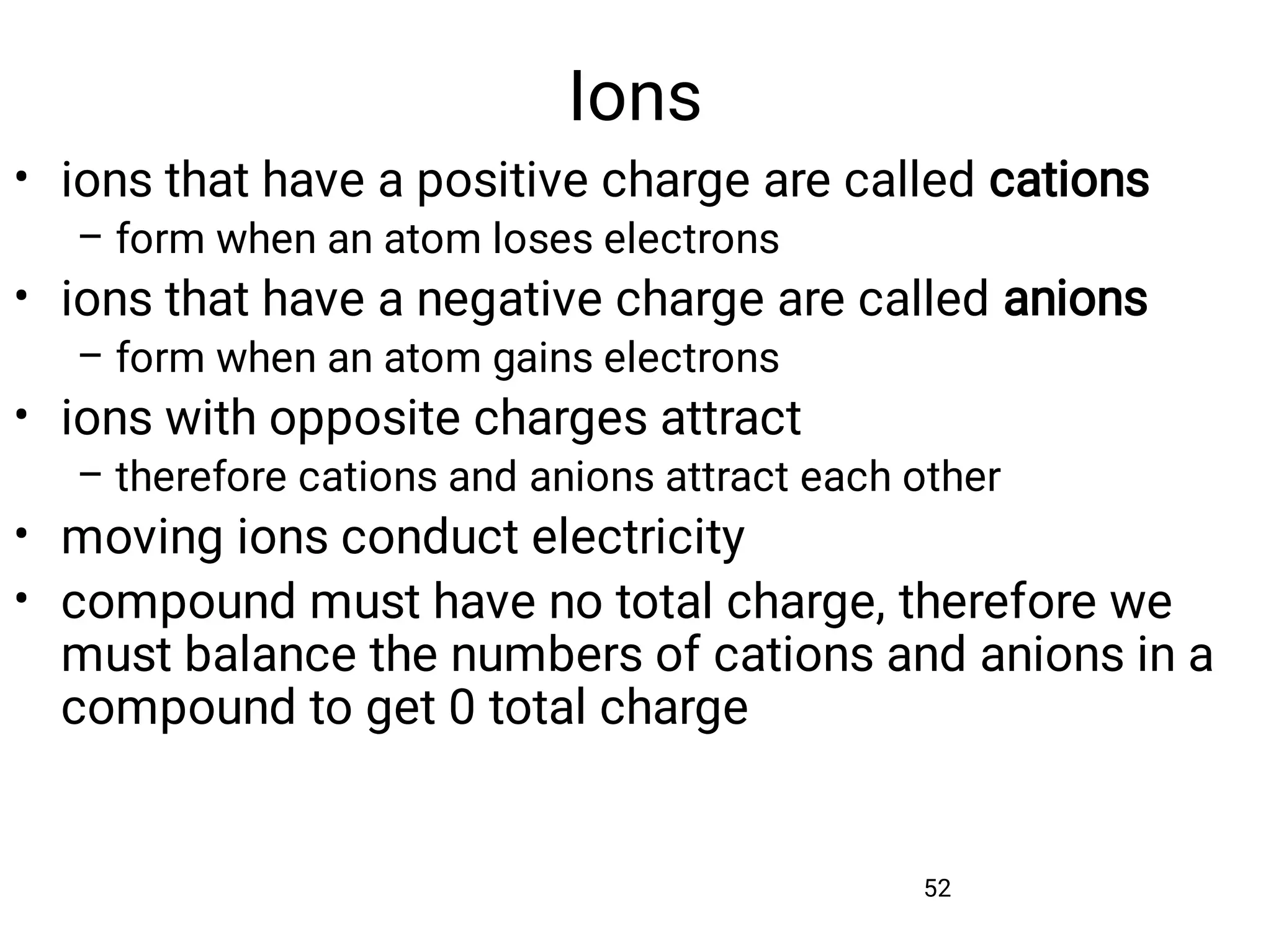 Ions
52
•
–
•
–
•
–
•
•
ions that have a positive charge are called cations
form when an atom loses electrons
ions that have a negative charge are called anions
form when an atom gains electrons
ions with opposite charges attract
therefore cations and anions attract each other
moving ions conduct electricity
compound must have no total charge, therefore we
must balance the numbers of cations and anions in a
compound to get 0 total charge
 