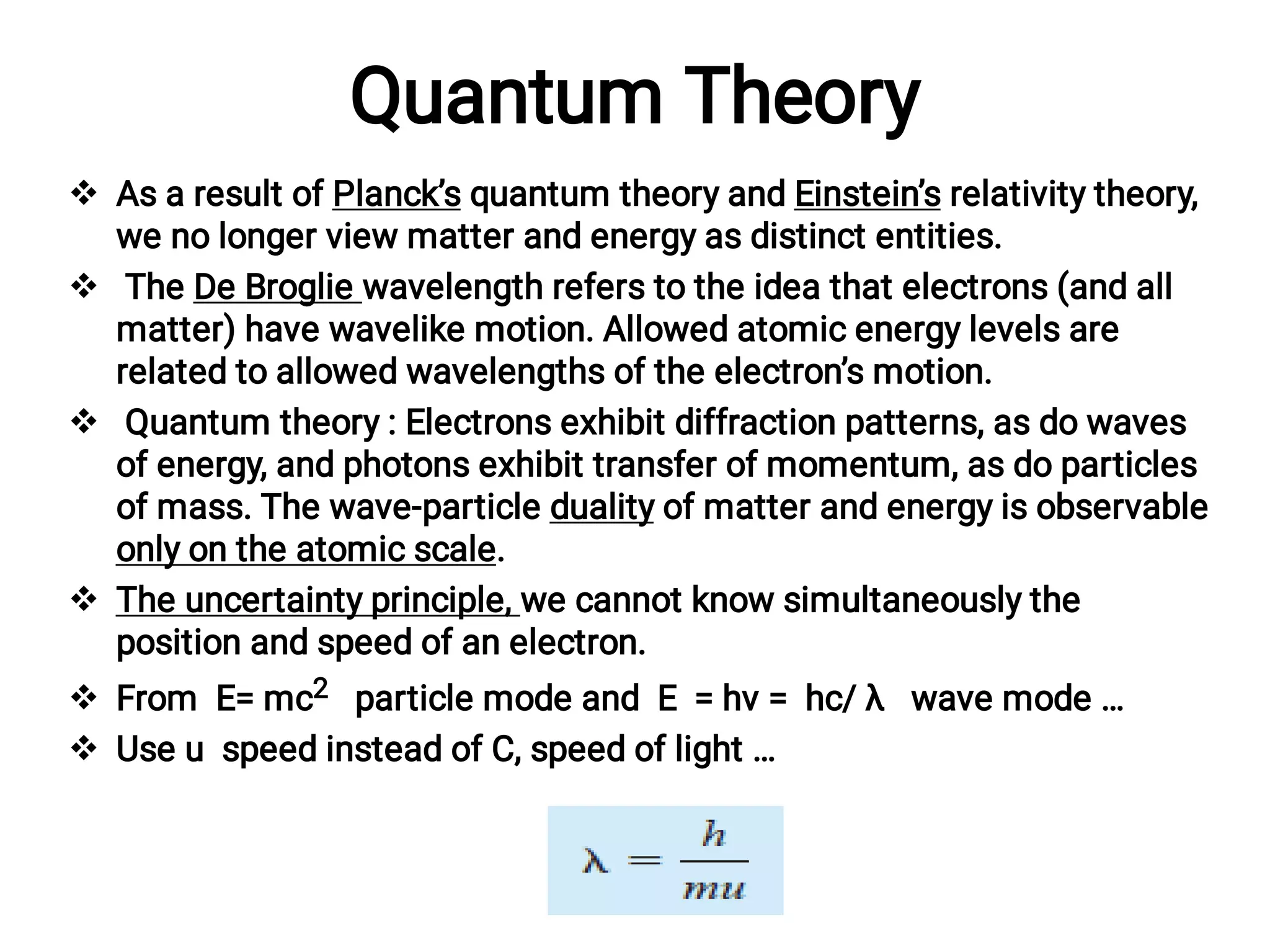 Quantum Theory






As a result of Planck’s quantum theory and Einstein’s relativity theory,
we no longer view matter and energy as distinct entities.
The De Broglie wavelength refers to the idea that electrons (and all
matter) have wavelike motion. Allowed atomic energy levels are
related to allowed wavelengths of the electron’s motion.
Quantum theory : Electrons exhibit diffraction patterns, as do waves
of energy, and photons exhibit transfer of momentum, as do particles
of mass. The wave-particle duality of matter and energy is observable
only on the atomic scale.
The uncertainty principle, we cannot know simultaneously the
position and speed of an electron.
From E= mc2 particle mode and E = hν = hc/ λ wave mode …
Use u speed instead of C, speed of light …
 