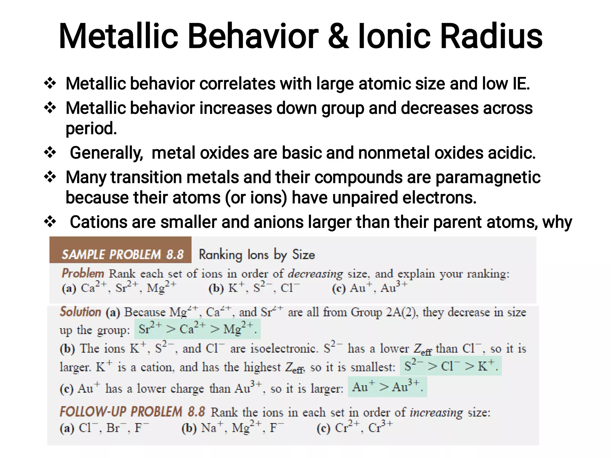 Metallic Behavior & Ionic Radius





Metallic behavior correlates with large atomic size and low IE.
Metallic behavior increases down group and decreases across
period.
Generally, metal oxides are basic and nonmetal oxides acidic.
Many transition metals and their compounds are paramagnetic
because their atoms (or ions) have unpaired electrons.
Cations are smaller and anions larger than their parent atoms, why
and in which direction ?
 
