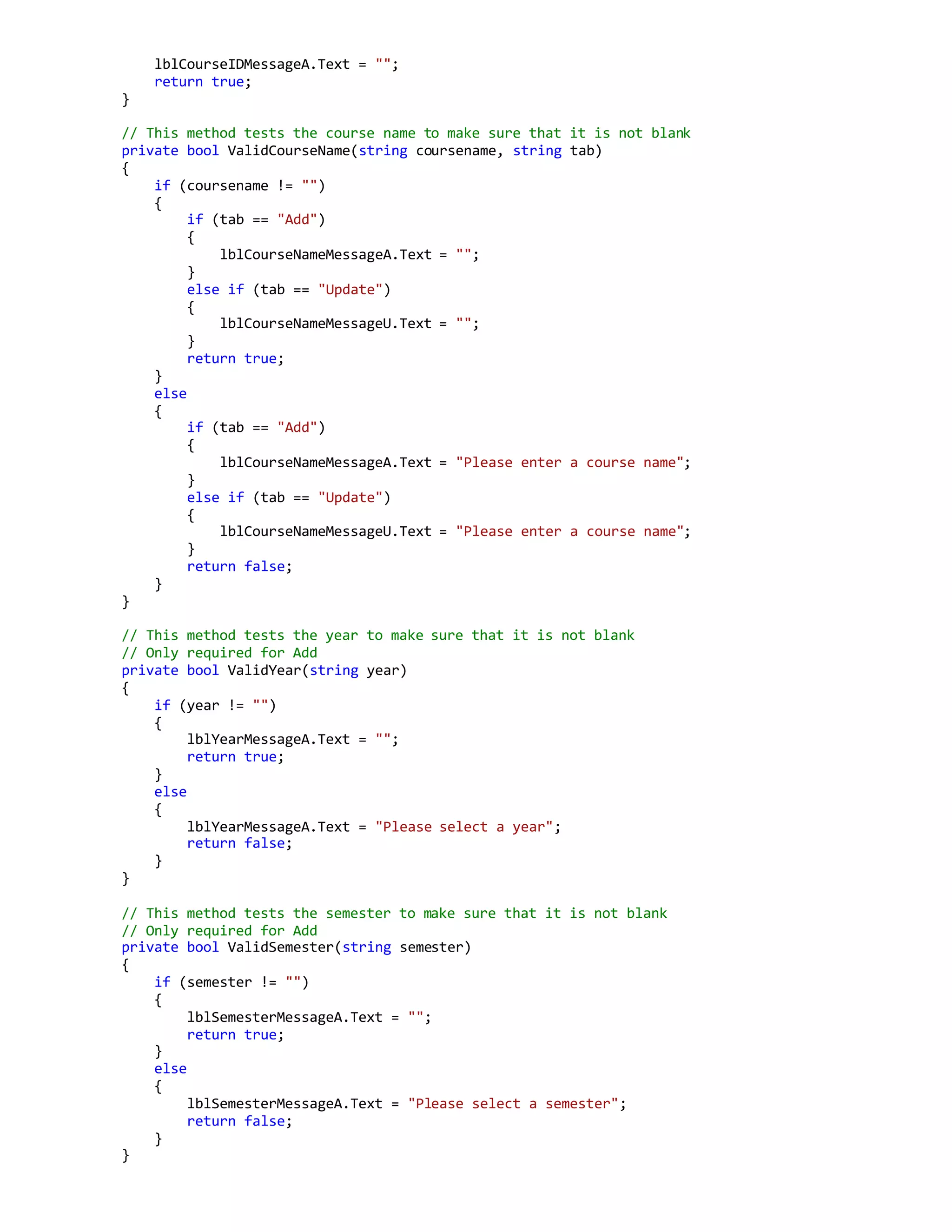 lblCourseIDMessageA.Text = "";
return true;
}
// This method tests the course name to make sure that it is not blank
private bool ValidCourseName(string coursename, string tab)
{
if (coursename != "")
{
if (tab == "Add")
{
lblCourseNameMessageA.Text = "";
}
else if (tab == "Update")
{
lblCourseNameMessageU.Text = "";
}
return true;
}
else
{
if (tab == "Add")
{
lblCourseNameMessageA.Text = "Please enter a course name";
}
else if (tab == "Update")
{
lblCourseNameMessageU.Text = "Please enter a course name";
}
return false;
}
}
// This method tests the year to make sure that it is not blank
// Only required for Add
private bool ValidYear(string year)
{
if (year != "")
{
lblYearMessageA.Text = "";
return true;
}
else
{
lblYearMessageA.Text = "Please select a year";
return false;
}
}
// This method tests the semester to make sure that it is not blank
// Only required for Add
private bool ValidSemester(string semester)
{
if (semester != "")
{
lblSemesterMessageA.Text = "";
return true;
}
else
{
lblSemesterMessageA.Text = "Please select a semester";
return false;
}
}
 