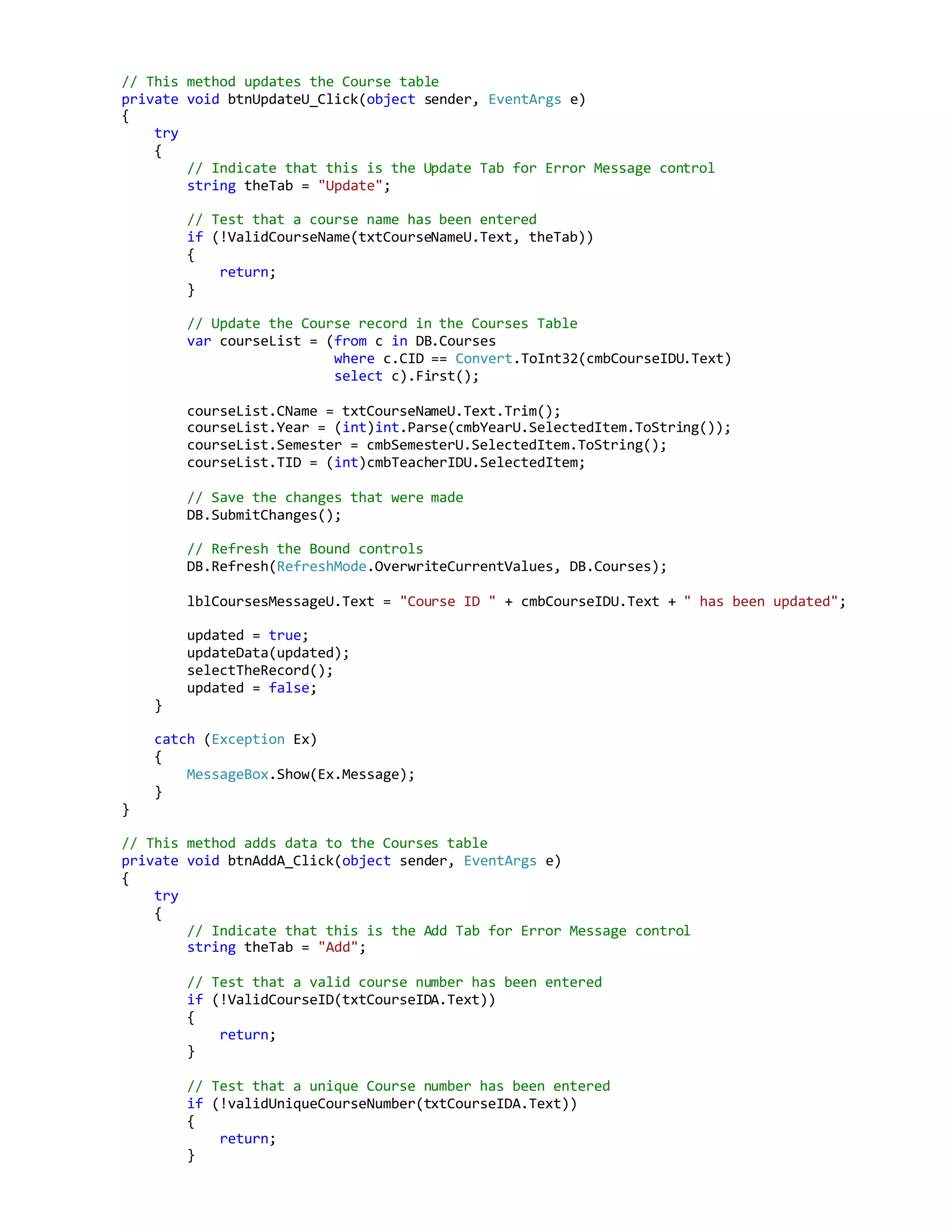 // This method updates the Course table
private void btnUpdateU_Click(object sender, EventArgs e)
{
try
{
// Indicate that this is the Update Tab for Error Message control
string theTab = "Update";
// Test that a course name has been entered
if (!ValidCourseName(txtCourseNameU.Text, theTab))
{
return;
}
// Update the Course record in the Courses Table
var courseList = (from c in DB.Courses
where c.CID == Convert.ToInt32(cmbCourseIDU.Text)
select c).First();
courseList.CName = txtCourseNameU.Text.Trim();
courseList.Year = (int)int.Parse(cmbYearU.SelectedItem.ToString());
courseList.Semester = cmbSemesterU.SelectedItem.ToString();
courseList.TID = (int)cmbTeacherIDU.SelectedItem;
// Save the changes that were made
DB.SubmitChanges();
// Refresh the Bound controls
DB.Refresh(RefreshMode.OverwriteCurrentValues, DB.Courses);
lblCoursesMessageU.Text = "Course ID " + cmbCourseIDU.Text + " has been updated";
updated = true;
updateData(updated);
selectTheRecord();
updated = false;
}
catch (Exception Ex)
{
MessageBox.Show(Ex.Message);
}
}
// This method adds data to the Courses table
private void btnAddA_Click(object sender, EventArgs e)
{
try
{
// Indicate that this is the Add Tab for Error Message control
string theTab = "Add";
// Test that a valid course number has been entered
if (!ValidCourseID(txtCourseIDA.Text))
{
return;
}
// Test that a unique Course number has been entered
if (!validUniqueCourseNumber(txtCourseIDA.Text))
{
return;
}
 