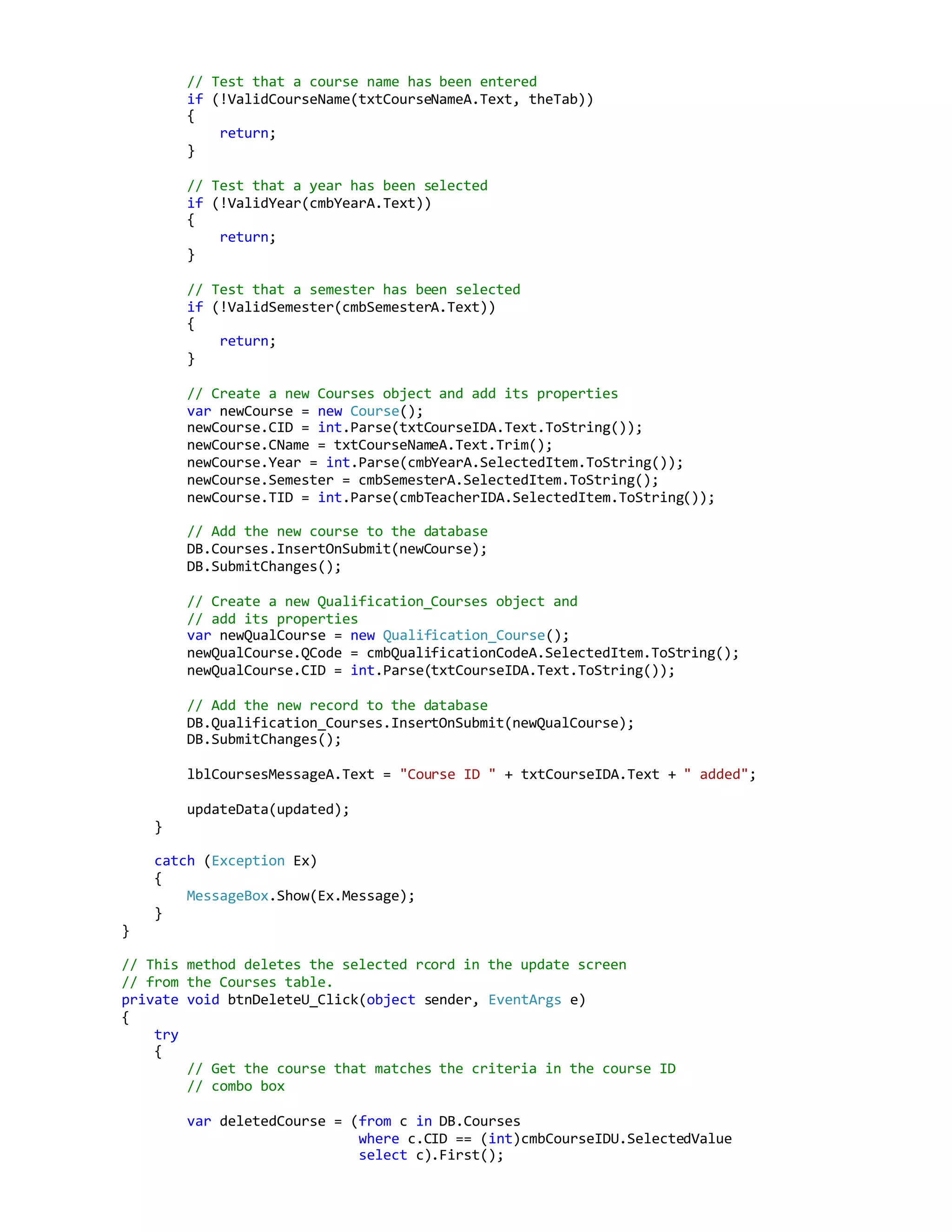 // Test that a course name has been entered
if (!ValidCourseName(txtCourseNameA.Text, theTab))
{
return;
}
// Test that a year has been selected
if (!ValidYear(cmbYearA.Text))
{
return;
}
// Test that a semester has been selected
if (!ValidSemester(cmbSemesterA.Text))
{
return;
}
// Create a new Courses object and add its properties
var newCourse = new Course();
newCourse.CID = int.Parse(txtCourseIDA.Text.ToString());
newCourse.CName = txtCourseNameA.Text.Trim();
newCourse.Year = int.Parse(cmbYearA.SelectedItem.ToString());
newCourse.Semester = cmbSemesterA.SelectedItem.ToString();
newCourse.TID = int.Parse(cmbTeacherIDA.SelectedItem.ToString());
// Add the new course to the database
DB.Courses.InsertOnSubmit(newCourse);
DB.SubmitChanges();
// Create a new Qualification_Courses object and
// add its properties
var newQualCourse = new Qualification_Course();
newQualCourse.QCode = cmbQualificationCodeA.SelectedItem.ToString();
newQualCourse.CID = int.Parse(txtCourseIDA.Text.ToString());
// Add the new record to the database
DB.Qualification_Courses.InsertOnSubmit(newQualCourse);
DB.SubmitChanges();
lblCoursesMessageA.Text = "Course ID " + txtCourseIDA.Text + " added";
updateData(updated);
}
catch (Exception Ex)
{
MessageBox.Show(Ex.Message);
}
}
// This method deletes the selected rcord in the update screen
// from the Courses table.
private void btnDeleteU_Click(object sender, EventArgs e)
{
try
{
// Get the course that matches the criteria in the course ID
// combo box
var deletedCourse = (from c in DB.Courses
where c.CID == (int)cmbCourseIDU.SelectedValue
select c).First();
 