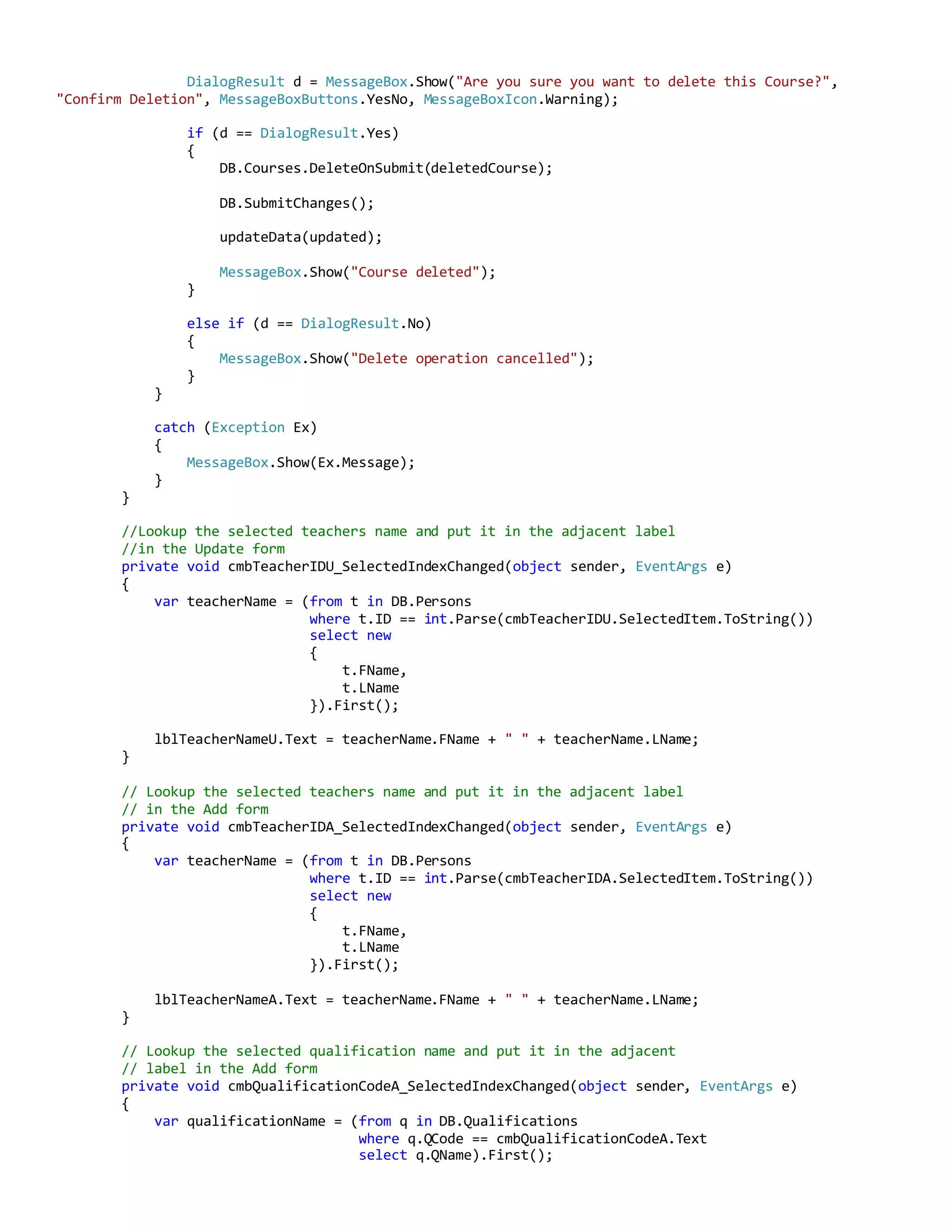 DialogResult d = MessageBox.Show("Are you sure you want to delete this Course?",
"Confirm Deletion", MessageBoxButtons.YesNo, MessageBoxIcon.Warning);
if (d == DialogResult.Yes)
{
DB.Courses.DeleteOnSubmit(deletedCourse);
DB.SubmitChanges();
updateData(updated);
MessageBox.Show("Course deleted");
}
else if (d == DialogResult.No)
{
MessageBox.Show("Delete operation cancelled");
}
}
catch (Exception Ex)
{
MessageBox.Show(Ex.Message);
}
}
//Lookup the selected teachers name and put it in the adjacent label
//in the Update form
private void cmbTeacherIDU_SelectedIndexChanged(object sender, EventArgs e)
{
var teacherName = (from t in DB.Persons
where t.ID == int.Parse(cmbTeacherIDU.SelectedItem.ToString())
select new
{
t.FName,
t.LName
}).First();
lblTeacherNameU.Text = teacherName.FName + " " + teacherName.LName;
}
// Lookup the selected teachers name and put it in the adjacent label
// in the Add form
private void cmbTeacherIDA_SelectedIndexChanged(object sender, EventArgs e)
{
var teacherName = (from t in DB.Persons
where t.ID == int.Parse(cmbTeacherIDA.SelectedItem.ToString())
select new
{
t.FName,
t.LName
}).First();
lblTeacherNameA.Text = teacherName.FName + " " + teacherName.LName;
}
// Lookup the selected qualification name and put it in the adjacent
// label in the Add form
private void cmbQualificationCodeA_SelectedIndexChanged(object sender, EventArgs e)
{
var qualificationName = (from q in DB.Qualifications
where q.QCode == cmbQualificationCodeA.Text
select q.QName).First();
 