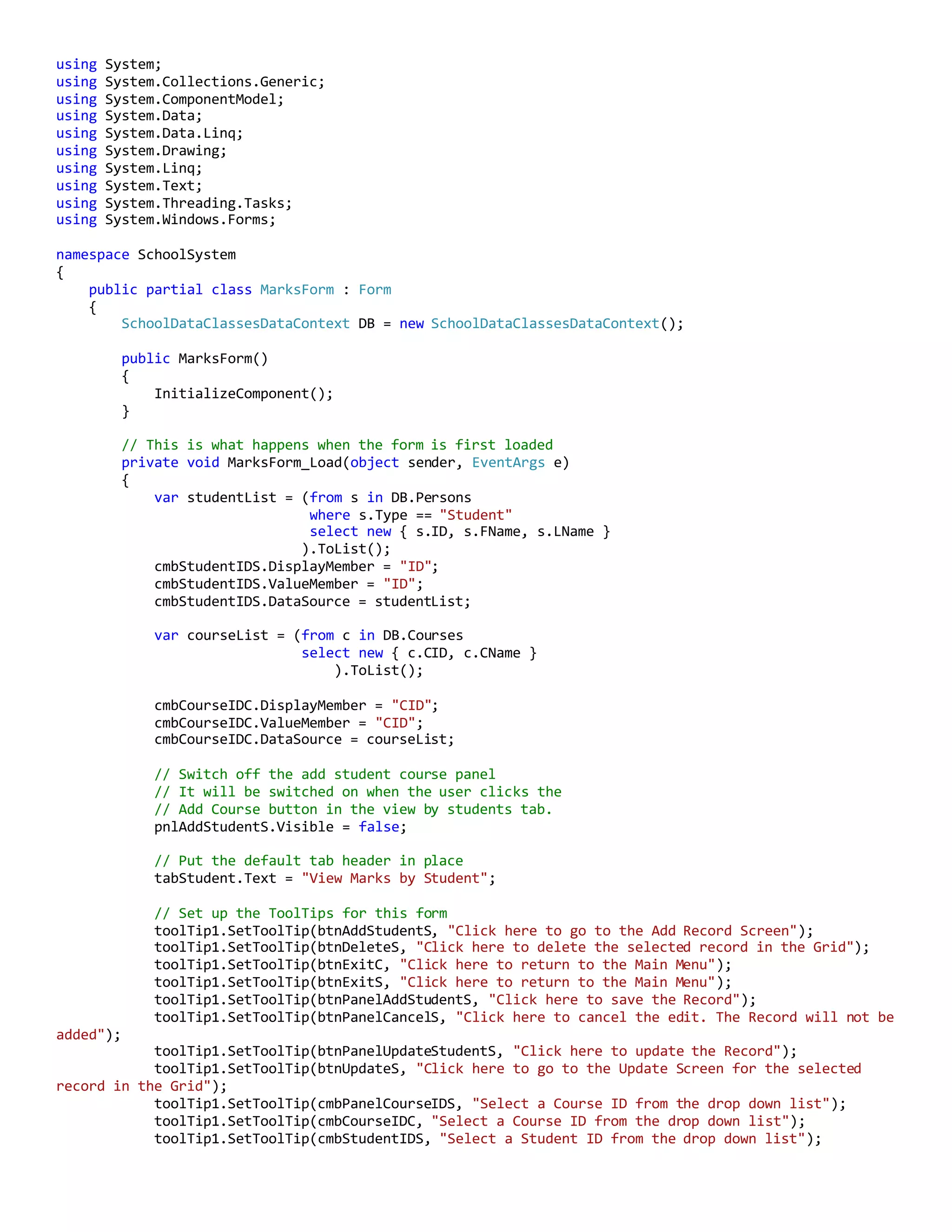 using System;
using System.Collections.Generic;
using System.ComponentModel;
using System.Data;
using System.Data.Linq;
using System.Drawing;
using System.Linq;
using System.Text;
using System.Threading.Tasks;
using System.Windows.Forms;
namespace SchoolSystem
{
public partial class MarksForm : Form
{
SchoolDataClassesDataContext DB = new SchoolDataClassesDataContext();
public MarksForm()
{
InitializeComponent();
}
// This is what happens when the form is first loaded
private void MarksForm_Load(object sender, EventArgs e)
{
var studentList = (from s in DB.Persons
where s.Type == "Student"
select new { s.ID, s.FName, s.LName }
).ToList();
cmbStudentIDS.DisplayMember = "ID";
cmbStudentIDS.ValueMember = "ID";
cmbStudentIDS.DataSource = studentList;
var courseList = (from c in DB.Courses
select new { c.CID, c.CName }
).ToList();
cmbCourseIDC.DisplayMember = "CID";
cmbCourseIDC.ValueMember = "CID";
cmbCourseIDC.DataSource = courseList;
// Switch off the add student course panel
// It will be switched on when the user clicks the
// Add Course button in the view by students tab.
pnlAddStudentS.Visible = false;
// Put the default tab header in place
tabStudent.Text = "View Marks by Student";
// Set up the ToolTips for this form
toolTip1.SetToolTip(btnAddStudentS, "Click here to go to the Add Record Screen");
toolTip1.SetToolTip(btnDeleteS, "Click here to delete the selected record in the Grid");
toolTip1.SetToolTip(btnExitC, "Click here to return to the Main Menu");
toolTip1.SetToolTip(btnExitS, "Click here to return to the Main Menu");
toolTip1.SetToolTip(btnPanelAddStudentS, "Click here to save the Record");
toolTip1.SetToolTip(btnPanelCancelS, "Click here to cancel the edit. The Record will not be
added");
toolTip1.SetToolTip(btnPanelUpdateStudentS, "Click here to update the Record");
toolTip1.SetToolTip(btnUpdateS, "Click here to go to the Update Screen for the selected
record in the Grid");
toolTip1.SetToolTip(cmbPanelCourseIDS, "Select a Course ID from the drop down list");
toolTip1.SetToolTip(cmbCourseIDC, "Select a Course ID from the drop down list");
toolTip1.SetToolTip(cmbStudentIDS, "Select a Student ID from the drop down list");
 
