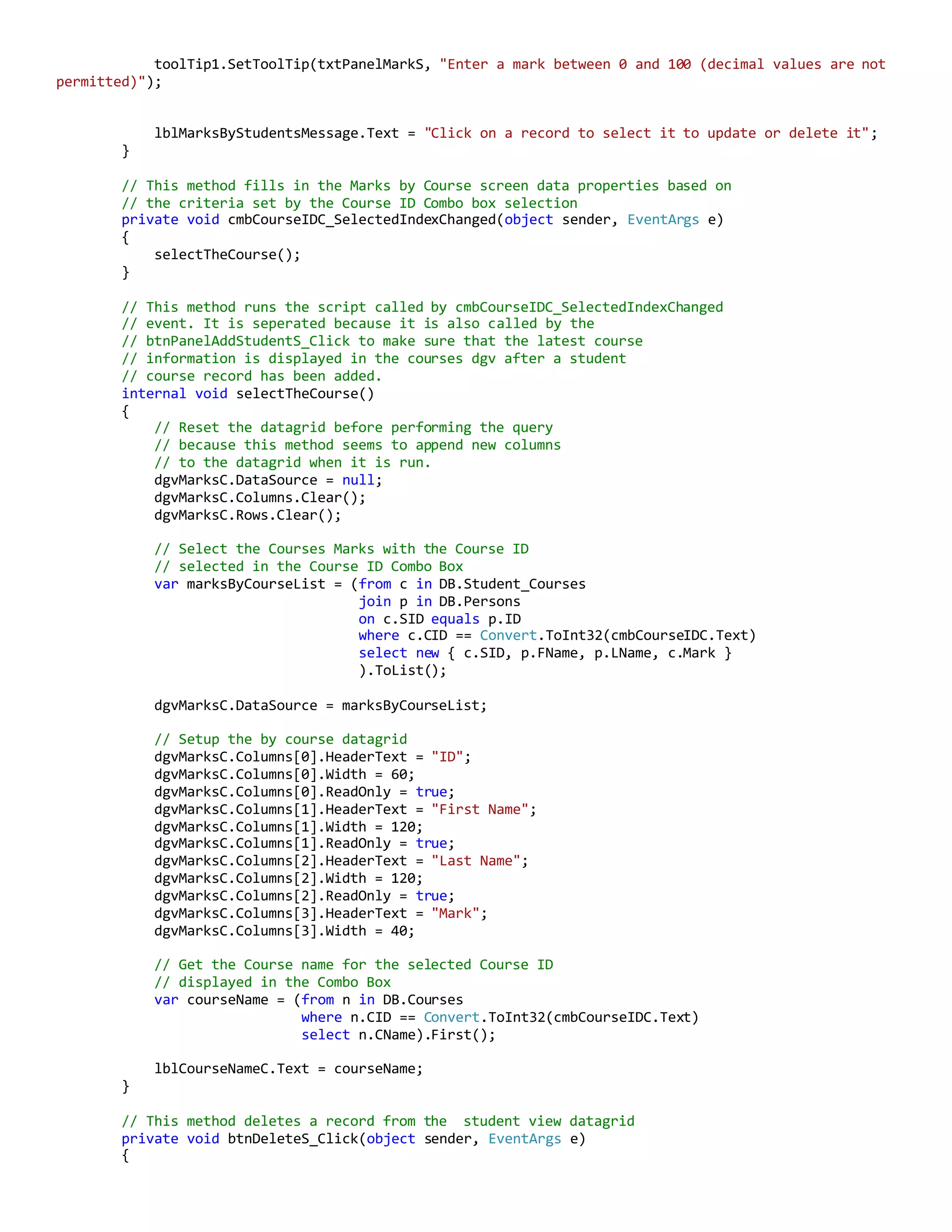 toolTip1.SetToolTip(txtPanelMarkS, "Enter a mark between 0 and 100 (decimal values are not
permitted)");
lblMarksByStudentsMessage.Text = "Click on a record to select it to update or delete it";
}
// This method fills in the Marks by Course screen data properties based on
// the criteria set by the Course ID Combo box selection
private void cmbCourseIDC_SelectedIndexChanged(object sender, EventArgs e)
{
selectTheCourse();
}
// This method runs the script called by cmbCourseIDC_SelectedIndexChanged
// event. It is seperated because it is also called by the
// btnPanelAddStudentS_Click to make sure that the latest course
// information is displayed in the courses dgv after a student
// course record has been added.
internal void selectTheCourse()
{
// Reset the datagrid before performing the query
// because this method seems to append new columns
// to the datagrid when it is run.
dgvMarksC.DataSource = null;
dgvMarksC.Columns.Clear();
dgvMarksC.Rows.Clear();
// Select the Courses Marks with the Course ID
// selected in the Course ID Combo Box
var marksByCourseList = (from c in DB.Student_Courses
join p in DB.Persons
on c.SID equals p.ID
where c.CID == Convert.ToInt32(cmbCourseIDC.Text)
select new { c.SID, p.FName, p.LName, c.Mark }
).ToList();
dgvMarksC.DataSource = marksByCourseList;
// Setup the by course datagrid
dgvMarksC.Columns[0].HeaderText = "ID";
dgvMarksC.Columns[0].Width = 60;
dgvMarksC.Columns[0].ReadOnly = true;
dgvMarksC.Columns[1].HeaderText = "First Name";
dgvMarksC.Columns[1].Width = 120;
dgvMarksC.Columns[1].ReadOnly = true;
dgvMarksC.Columns[2].HeaderText = "Last Name";
dgvMarksC.Columns[2].Width = 120;
dgvMarksC.Columns[2].ReadOnly = true;
dgvMarksC.Columns[3].HeaderText = "Mark";
dgvMarksC.Columns[3].Width = 40;
// Get the Course name for the selected Course ID
// displayed in the Combo Box
var courseName = (from n in DB.Courses
where n.CID == Convert.ToInt32(cmbCourseIDC.Text)
select n.CName).First();
lblCourseNameC.Text = courseName;
}
// This method deletes a record from the student view datagrid
private void btnDeleteS_Click(object sender, EventArgs e)
{
 