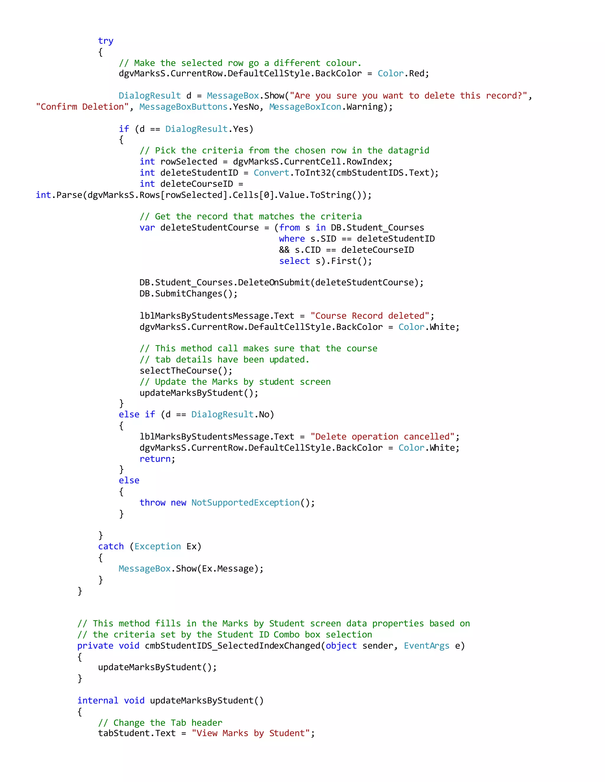 try
{
// Make the selected row go a different colour.
dgvMarksS.CurrentRow.DefaultCellStyle.BackColor = Color.Red;
DialogResult d = MessageBox.Show("Are you sure you want to delete this record?",
"Confirm Deletion", MessageBoxButtons.YesNo, MessageBoxIcon.Warning);
if (d == DialogResult.Yes)
{
// Pick the criteria from the chosen row in the datagrid
int rowSelected = dgvMarksS.CurrentCell.RowIndex;
int deleteStudentID = Convert.ToInt32(cmbStudentIDS.Text);
int deleteCourseID =
int.Parse(dgvMarksS.Rows[rowSelected].Cells[0].Value.ToString());
// Get the record that matches the criteria
var deleteStudentCourse = (from s in DB.Student_Courses
where s.SID == deleteStudentID
&& s.CID == deleteCourseID
select s).First();
DB.Student_Courses.DeleteOnSubmit(deleteStudentCourse);
DB.SubmitChanges();
lblMarksByStudentsMessage.Text = "Course Record deleted";
dgvMarksS.CurrentRow.DefaultCellStyle.BackColor = Color.White;
// This method call makes sure that the course
// tab details have been updated.
selectTheCourse();
// Update the Marks by student screen
updateMarksByStudent();
}
else if (d == DialogResult.No)
{
lblMarksByStudentsMessage.Text = "Delete operation cancelled";
dgvMarksS.CurrentRow.DefaultCellStyle.BackColor = Color.White;
return;
}
else
{
throw new NotSupportedException();
}
}
catch (Exception Ex)
{
MessageBox.Show(Ex.Message);
}
}
// This method fills in the Marks by Student screen data properties based on
// the criteria set by the Student ID Combo box selection
private void cmbStudentIDS_SelectedIndexChanged(object sender, EventArgs e)
{
updateMarksByStudent();
}
internal void updateMarksByStudent()
{
// Change the Tab header
tabStudent.Text = "View Marks by Student";
 