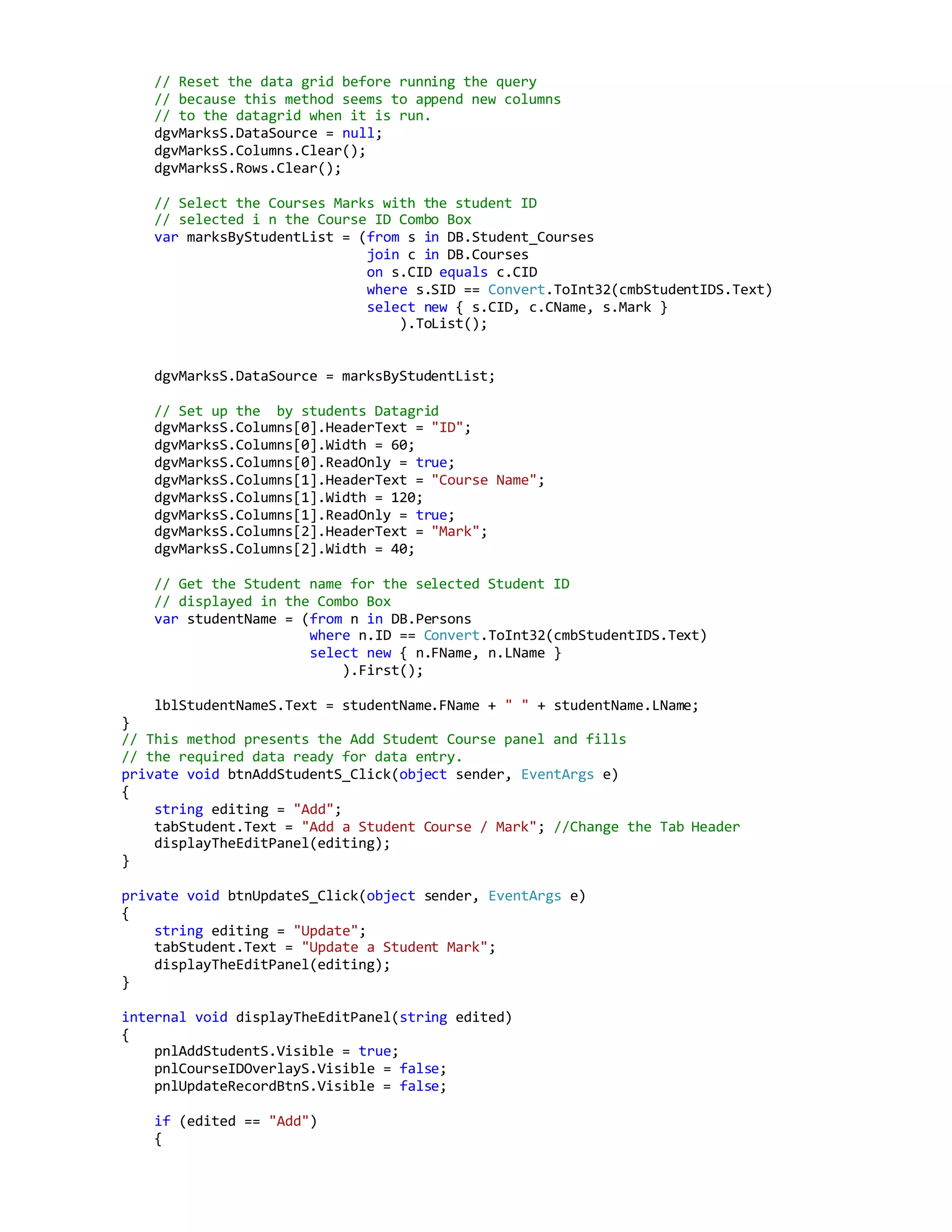 // Reset the data grid before running the query
// because this method seems to append new columns
// to the datagrid when it is run.
dgvMarksS.DataSource = null;
dgvMarksS.Columns.Clear();
dgvMarksS.Rows.Clear();
// Select the Courses Marks with the student ID
// selected i n the Course ID Combo Box
var marksByStudentList = (from s in DB.Student_Courses
join c in DB.Courses
on s.CID equals c.CID
where s.SID == Convert.ToInt32(cmbStudentIDS.Text)
select new { s.CID, c.CName, s.Mark }
).ToList();
dgvMarksS.DataSource = marksByStudentList;
// Set up the by students Datagrid
dgvMarksS.Columns[0].HeaderText = "ID";
dgvMarksS.Columns[0].Width = 60;
dgvMarksS.Columns[0].ReadOnly = true;
dgvMarksS.Columns[1].HeaderText = "Course Name";
dgvMarksS.Columns[1].Width = 120;
dgvMarksS.Columns[1].ReadOnly = true;
dgvMarksS.Columns[2].HeaderText = "Mark";
dgvMarksS.Columns[2].Width = 40;
// Get the Student name for the selected Student ID
// displayed in the Combo Box
var studentName = (from n in DB.Persons
where n.ID == Convert.ToInt32(cmbStudentIDS.Text)
select new { n.FName, n.LName }
).First();
lblStudentNameS.Text = studentName.FName + " " + studentName.LName;
}
// This method presents the Add Student Course panel and fills
// the required data ready for data entry.
private void btnAddStudentS_Click(object sender, EventArgs e)
{
string editing = "Add";
tabStudent.Text = "Add a Student Course / Mark"; //Change the Tab Header
displayTheEditPanel(editing);
}
private void btnUpdateS_Click(object sender, EventArgs e)
{
string editing = "Update";
tabStudent.Text = "Update a Student Mark";
displayTheEditPanel(editing);
}
internal void displayTheEditPanel(string edited)
{
pnlAddStudentS.Visible = true;
pnlCourseIDOverlayS.Visible = false;
pnlUpdateRecordBtnS.Visible = false;
if (edited == "Add")
{
 