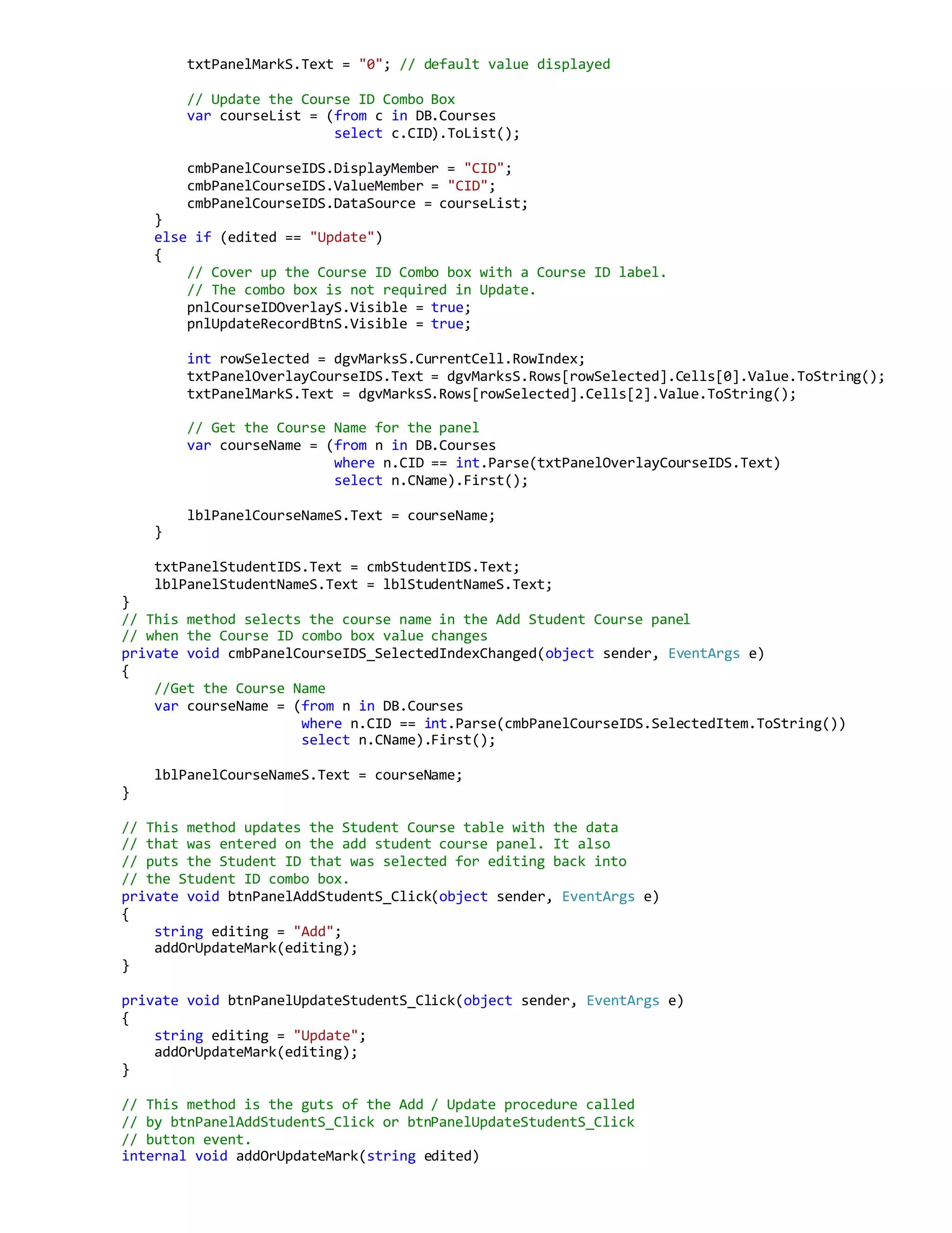 txtPanelMarkS.Text = "0"; // default value displayed
// Update the Course ID Combo Box
var courseList = (from c in DB.Courses
select c.CID).ToList();
cmbPanelCourseIDS.DisplayMember = "CID";
cmbPanelCourseIDS.ValueMember = "CID";
cmbPanelCourseIDS.DataSource = courseList;
}
else if (edited == "Update")
{
// Cover up the Course ID Combo box with a Course ID label.
// The combo box is not required in Update.
pnlCourseIDOverlayS.Visible = true;
pnlUpdateRecordBtnS.Visible = true;
int rowSelected = dgvMarksS.CurrentCell.RowIndex;
txtPanelOverlayCourseIDS.Text = dgvMarksS.Rows[rowSelected].Cells[0].Value.ToString();
txtPanelMarkS.Text = dgvMarksS.Rows[rowSelected].Cells[2].Value.ToString();
// Get the Course Name for the panel
var courseName = (from n in DB.Courses
where n.CID == int.Parse(txtPanelOverlayCourseIDS.Text)
select n.CName).First();
lblPanelCourseNameS.Text = courseName;
}
txtPanelStudentIDS.Text = cmbStudentIDS.Text;
lblPanelStudentNameS.Text = lblStudentNameS.Text;
}
// This method selects the course name in the Add Student Course panel
// when the Course ID combo box value changes
private void cmbPanelCourseIDS_SelectedIndexChanged(object sender, EventArgs e)
{
//Get the Course Name
var courseName = (from n in DB.Courses
where n.CID == int.Parse(cmbPanelCourseIDS.SelectedItem.ToString())
select n.CName).First();
lblPanelCourseNameS.Text = courseName;
}
// This method updates the Student Course table with the data
// that was entered on the add student course panel. It also
// puts the Student ID that was selected for editing back into
// the Student ID combo box.
private void btnPanelAddStudentS_Click(object sender, EventArgs e)
{
string editing = "Add";
addOrUpdateMark(editing);
}
private void btnPanelUpdateStudentS_Click(object sender, EventArgs e)
{
string editing = "Update";
addOrUpdateMark(editing);
}
// This method is the guts of the Add / Update procedure called
// by btnPanelAddStudentS_Click or btnPanelUpdateStudentS_Click
// button event.
internal void addOrUpdateMark(string edited)
 