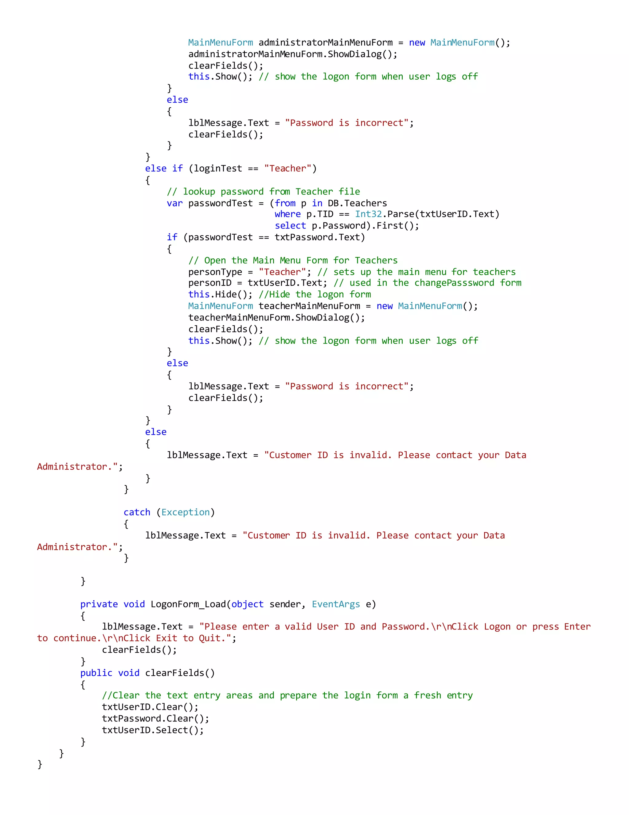 MainMenuForm administratorMainMenuForm = new MainMenuForm();
administratorMainMenuForm.ShowDialog();
clearFields();
this.Show(); // show the logon form when user logs off
}
else
{
lblMessage.Text = "Password is incorrect";
clearFields();
}
}
else if (loginTest == "Teacher")
{
// lookup password from Teacher file
var passwordTest = (from p in DB.Teachers
where p.TID == Int32.Parse(txtUserID.Text)
select p.Password).First();
if (passwordTest == txtPassword.Text)
{
// Open the Main Menu Form for Teachers
personType = "Teacher"; // sets up the main menu for teachers
personID = txtUserID.Text; // used in the changePasssword form
this.Hide(); //Hide the logon form
MainMenuForm teacherMainMenuForm = new MainMenuForm();
teacherMainMenuForm.ShowDialog();
clearFields();
this.Show(); // show the logon form when user logs off
}
else
{
lblMessage.Text = "Password is incorrect";
clearFields();
}
}
else
{
lblMessage.Text = "Customer ID is invalid. Please contact your Data
Administrator.";
}
}
catch (Exception)
{
lblMessage.Text = "Customer ID is invalid. Please contact your Data
Administrator.";
}
}
private void LogonForm_Load(object sender, EventArgs e)
{
lblMessage.Text = "Please enter a valid User ID and Password.rnClick Logon or press Enter
to continue.rnClick Exit to Quit.";
clearFields();
}
public void clearFields()
{
//Clear the text entry areas and prepare the login form a fresh entry
txtUserID.Clear();
txtPassword.Clear();
txtUserID.Select();
}
}
}
 