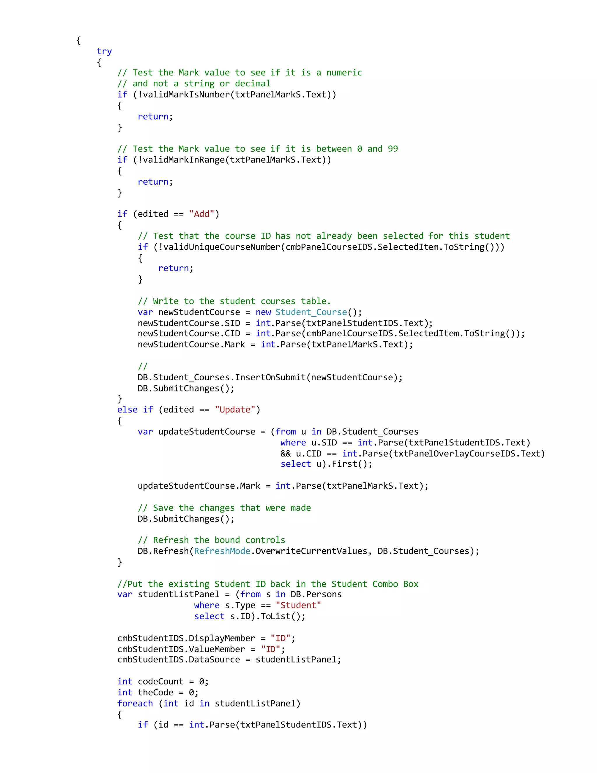 {
try
{
// Test the Mark value to see if it is a numeric
// and not a string or decimal
if (!validMarkIsNumber(txtPanelMarkS.Text))
{
return;
}
// Test the Mark value to see if it is between 0 and 99
if (!validMarkInRange(txtPanelMarkS.Text))
{
return;
}
if (edited == "Add")
{
// Test that the course ID has not already been selected for this student
if (!validUniqueCourseNumber(cmbPanelCourseIDS.SelectedItem.ToString()))
{
return;
}
// Write to the student courses table.
var newStudentCourse = new Student_Course();
newStudentCourse.SID = int.Parse(txtPanelStudentIDS.Text);
newStudentCourse.CID = int.Parse(cmbPanelCourseIDS.SelectedItem.ToString());
newStudentCourse.Mark = int.Parse(txtPanelMarkS.Text);
//
DB.Student_Courses.InsertOnSubmit(newStudentCourse);
DB.SubmitChanges();
}
else if (edited == "Update")
{
var updateStudentCourse = (from u in DB.Student_Courses
where u.SID == int.Parse(txtPanelStudentIDS.Text)
&& u.CID == int.Parse(txtPanelOverlayCourseIDS.Text)
select u).First();
updateStudentCourse.Mark = int.Parse(txtPanelMarkS.Text);
// Save the changes that were made
DB.SubmitChanges();
// Refresh the bound controls
DB.Refresh(RefreshMode.OverwriteCurrentValues, DB.Student_Courses);
}
//Put the existing Student ID back in the Student Combo Box
var studentListPanel = (from s in DB.Persons
where s.Type == "Student"
select s.ID).ToList();
cmbStudentIDS.DisplayMember = "ID";
cmbStudentIDS.ValueMember = "ID";
cmbStudentIDS.DataSource = studentListPanel;
int codeCount = 0;
int theCode = 0;
foreach (int id in studentListPanel)
{
if (id == int.Parse(txtPanelStudentIDS.Text))
 