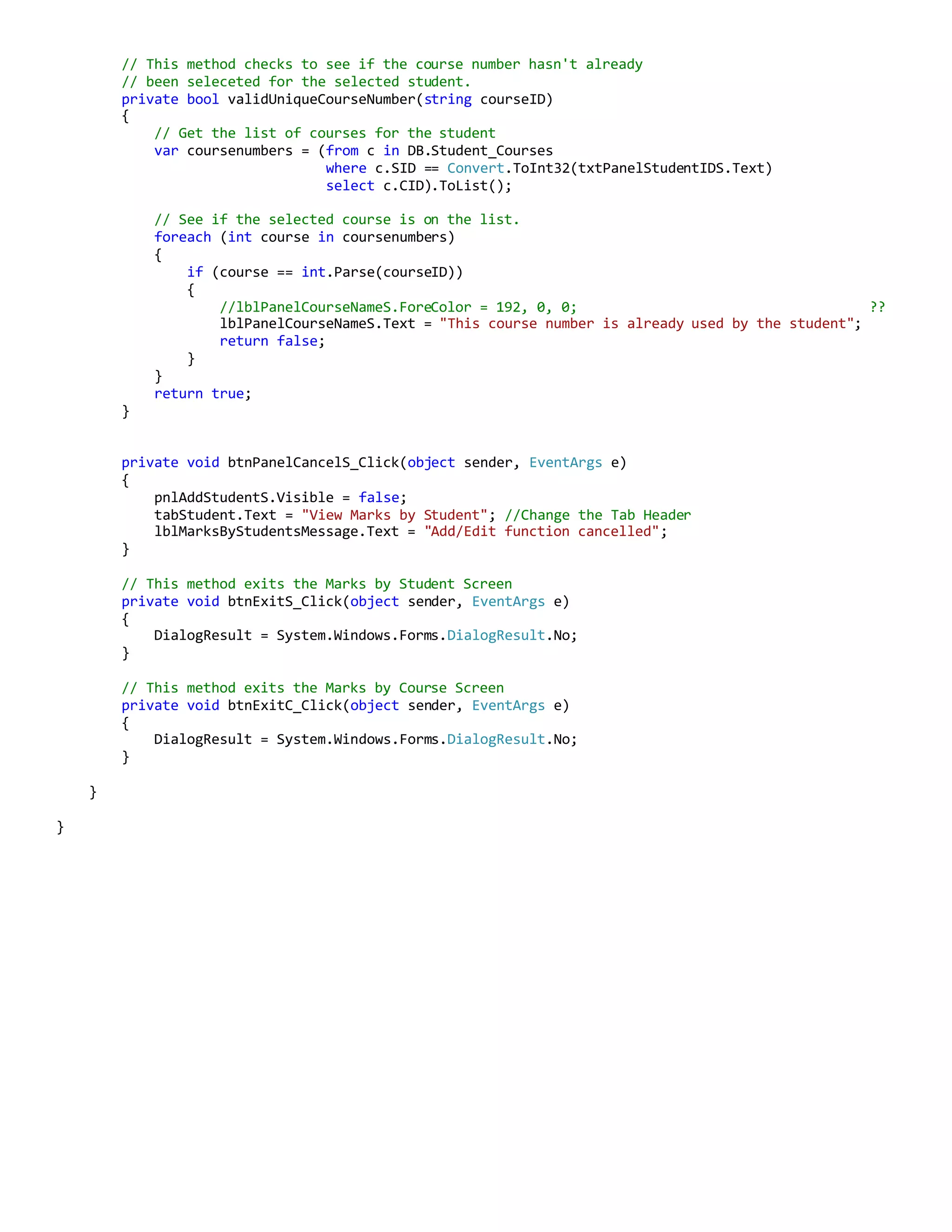 // This method checks to see if the course number hasn't already
// been seleceted for the selected student.
private bool validUniqueCourseNumber(string courseID)
{
// Get the list of courses for the student
var coursenumbers = (from c in DB.Student_Courses
where c.SID == Convert.ToInt32(txtPanelStudentIDS.Text)
select c.CID).ToList();
// See if the selected course is on the list.
foreach (int course in coursenumbers)
{
if (course == int.Parse(courseID))
{
//lblPanelCourseNameS.ForeColor = 192, 0, 0; ??
lblPanelCourseNameS.Text = "This course number is already used by the student";
return false;
}
}
return true;
}
private void btnPanelCancelS_Click(object sender, EventArgs e)
{
pnlAddStudentS.Visible = false;
tabStudent.Text = "View Marks by Student"; //Change the Tab Header
lblMarksByStudentsMessage.Text = "Add/Edit function cancelled";
}
// This method exits the Marks by Student Screen
private void btnExitS_Click(object sender, EventArgs e)
{
DialogResult = System.Windows.Forms.DialogResult.No;
}
// This method exits the Marks by Course Screen
private void btnExitC_Click(object sender, EventArgs e)
{
DialogResult = System.Windows.Forms.DialogResult.No;
}
}
}
 