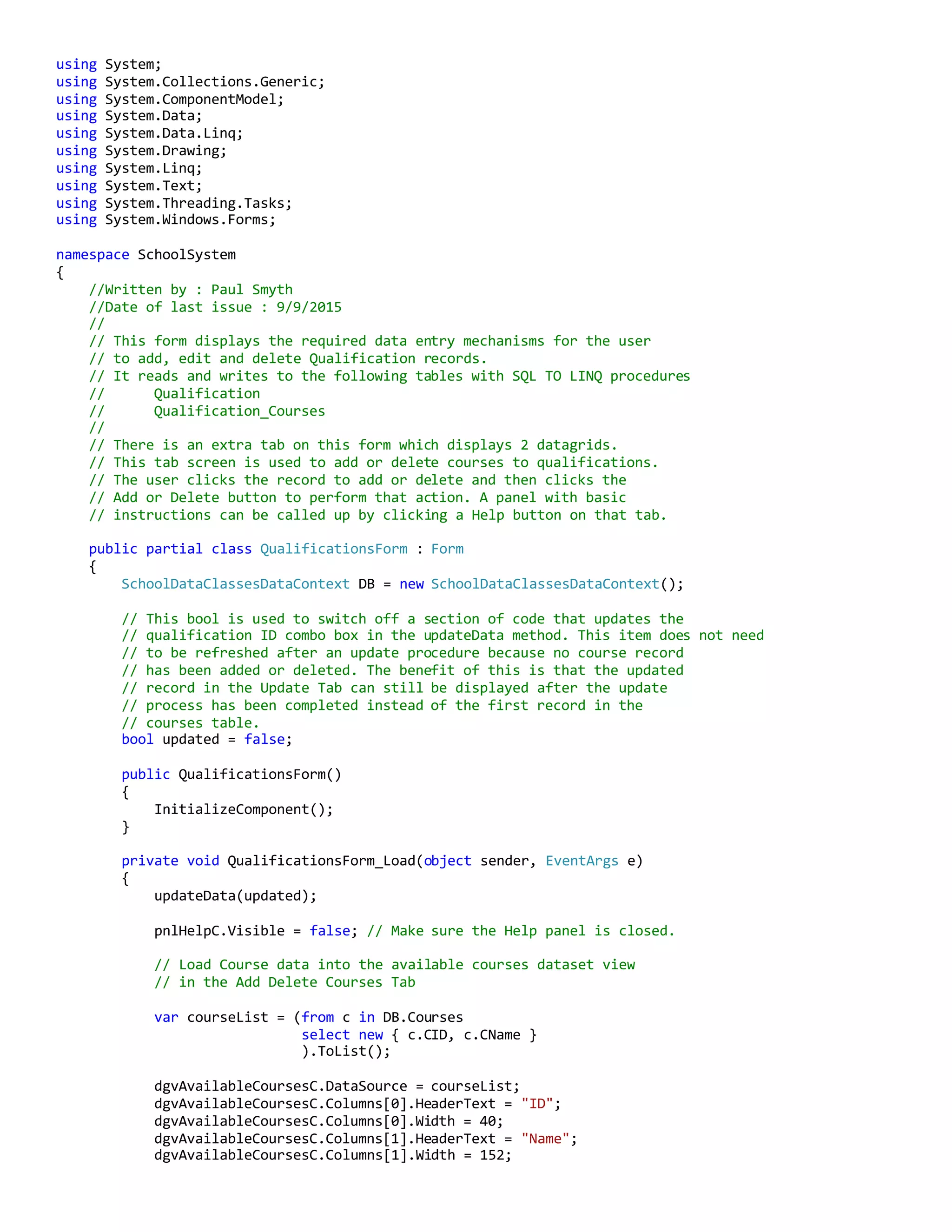 using System;
using System.Collections.Generic;
using System.ComponentModel;
using System.Data;
using System.Data.Linq;
using System.Drawing;
using System.Linq;
using System.Text;
using System.Threading.Tasks;
using System.Windows.Forms;
namespace SchoolSystem
{
//Written by : Paul Smyth
//Date of last issue : 9/9/2015
//
// This form displays the required data entry mechanisms for the user
// to add, edit and delete Qualification records.
// It reads and writes to the following tables with SQL TO LINQ procedures
// Qualification
// Qualification_Courses
//
// There is an extra tab on this form which displays 2 datagrids.
// This tab screen is used to add or delete courses to qualifications.
// The user clicks the record to add or delete and then clicks the
// Add or Delete button to perform that action. A panel with basic
// instructions can be called up by clicking a Help button on that tab.
public partial class QualificationsForm : Form
{
SchoolDataClassesDataContext DB = new SchoolDataClassesDataContext();
// This bool is used to switch off a section of code that updates the
// qualification ID combo box in the updateData method. This item does not need
// to be refreshed after an update procedure because no course record
// has been added or deleted. The benefit of this is that the updated
// record in the Update Tab can still be displayed after the update
// process has been completed instead of the first record in the
// courses table.
bool updated = false;
public QualificationsForm()
{
InitializeComponent();
}
private void QualificationsForm_Load(object sender, EventArgs e)
{
updateData(updated);
pnlHelpC.Visible = false; // Make sure the Help panel is closed.
// Load Course data into the available courses dataset view
// in the Add Delete Courses Tab
var courseList = (from c in DB.Courses
select new { c.CID, c.CName }
).ToList();
dgvAvailableCoursesC.DataSource = courseList;
dgvAvailableCoursesC.Columns[0].HeaderText = "ID";
dgvAvailableCoursesC.Columns[0].Width = 40;
dgvAvailableCoursesC.Columns[1].HeaderText = "Name";
dgvAvailableCoursesC.Columns[1].Width = 152;
 