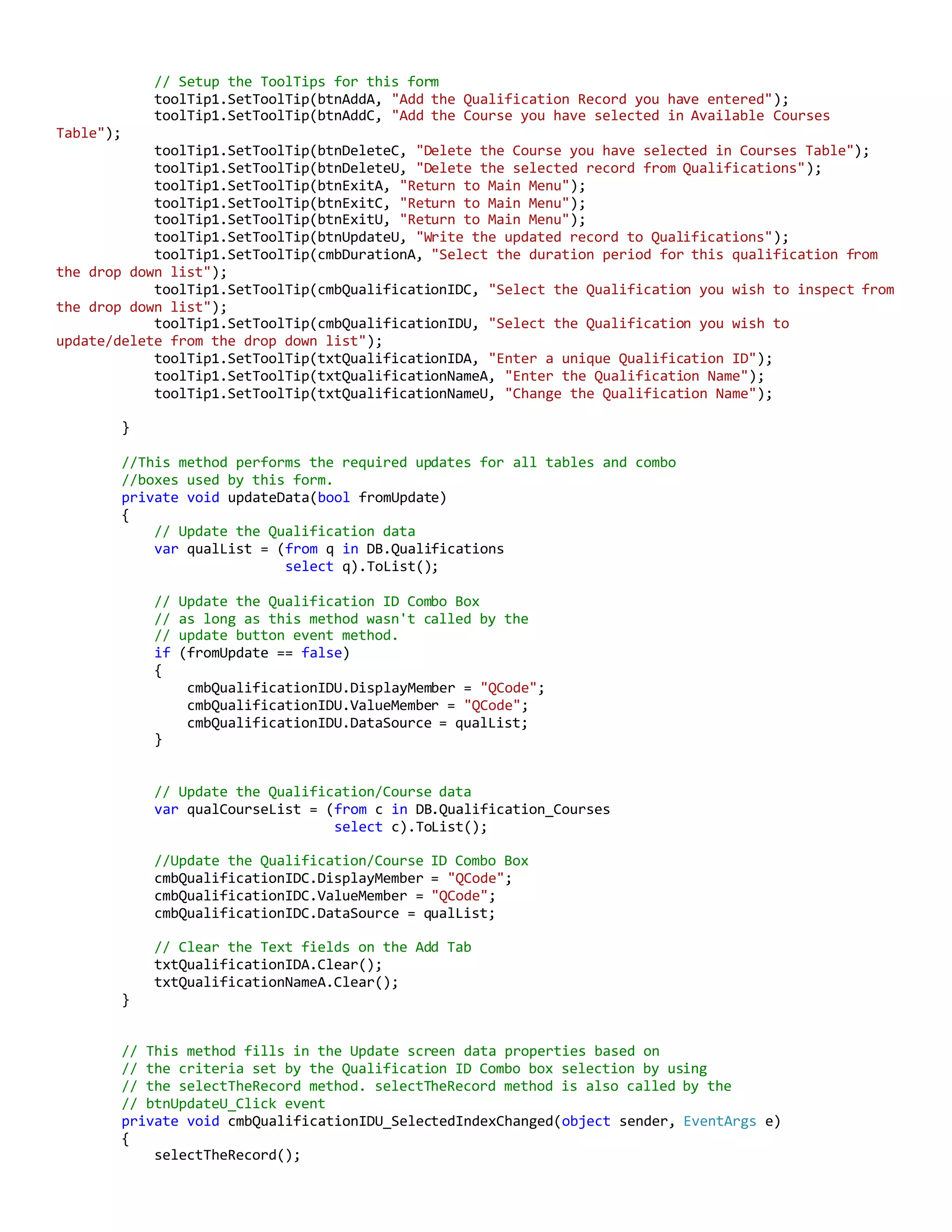 // Setup the ToolTips for this form
toolTip1.SetToolTip(btnAddA, "Add the Qualification Record you have entered");
toolTip1.SetToolTip(btnAddC, "Add the Course you have selected in Available Courses
Table");
toolTip1.SetToolTip(btnDeleteC, "Delete the Course you have selected in Courses Table");
toolTip1.SetToolTip(btnDeleteU, "Delete the selected record from Qualifications");
toolTip1.SetToolTip(btnExitA, "Return to Main Menu");
toolTip1.SetToolTip(btnExitC, "Return to Main Menu");
toolTip1.SetToolTip(btnExitU, "Return to Main Menu");
toolTip1.SetToolTip(btnUpdateU, "Write the updated record to Qualifications");
toolTip1.SetToolTip(cmbDurationA, "Select the duration period for this qualification from
the drop down list");
toolTip1.SetToolTip(cmbQualificationIDC, "Select the Qualification you wish to inspect from
the drop down list");
toolTip1.SetToolTip(cmbQualificationIDU, "Select the Qualification you wish to
update/delete from the drop down list");
toolTip1.SetToolTip(txtQualificationIDA, "Enter a unique Qualification ID");
toolTip1.SetToolTip(txtQualificationNameA, "Enter the Qualification Name");
toolTip1.SetToolTip(txtQualificationNameU, "Change the Qualification Name");
}
//This method performs the required updates for all tables and combo
//boxes used by this form.
private void updateData(bool fromUpdate)
{
// Update the Qualification data
var qualList = (from q in DB.Qualifications
select q).ToList();
// Update the Qualification ID Combo Box
// as long as this method wasn't called by the
// update button event method.
if (fromUpdate == false)
{
cmbQualificationIDU.DisplayMember = "QCode";
cmbQualificationIDU.ValueMember = "QCode";
cmbQualificationIDU.DataSource = qualList;
}
// Update the Qualification/Course data
var qualCourseList = (from c in DB.Qualification_Courses
select c).ToList();
//Update the Qualification/Course ID Combo Box
cmbQualificationIDC.DisplayMember = "QCode";
cmbQualificationIDC.ValueMember = "QCode";
cmbQualificationIDC.DataSource = qualList;
// Clear the Text fields on the Add Tab
txtQualificationIDA.Clear();
txtQualificationNameA.Clear();
}
// This method fills in the Update screen data properties based on
// the criteria set by the Qualification ID Combo box selection by using
// the selectTheRecord method. selectTheRecord method is also called by the
// btnUpdateU_Click event
private void cmbQualificationIDU_SelectedIndexChanged(object sender, EventArgs e)
{
selectTheRecord();
 