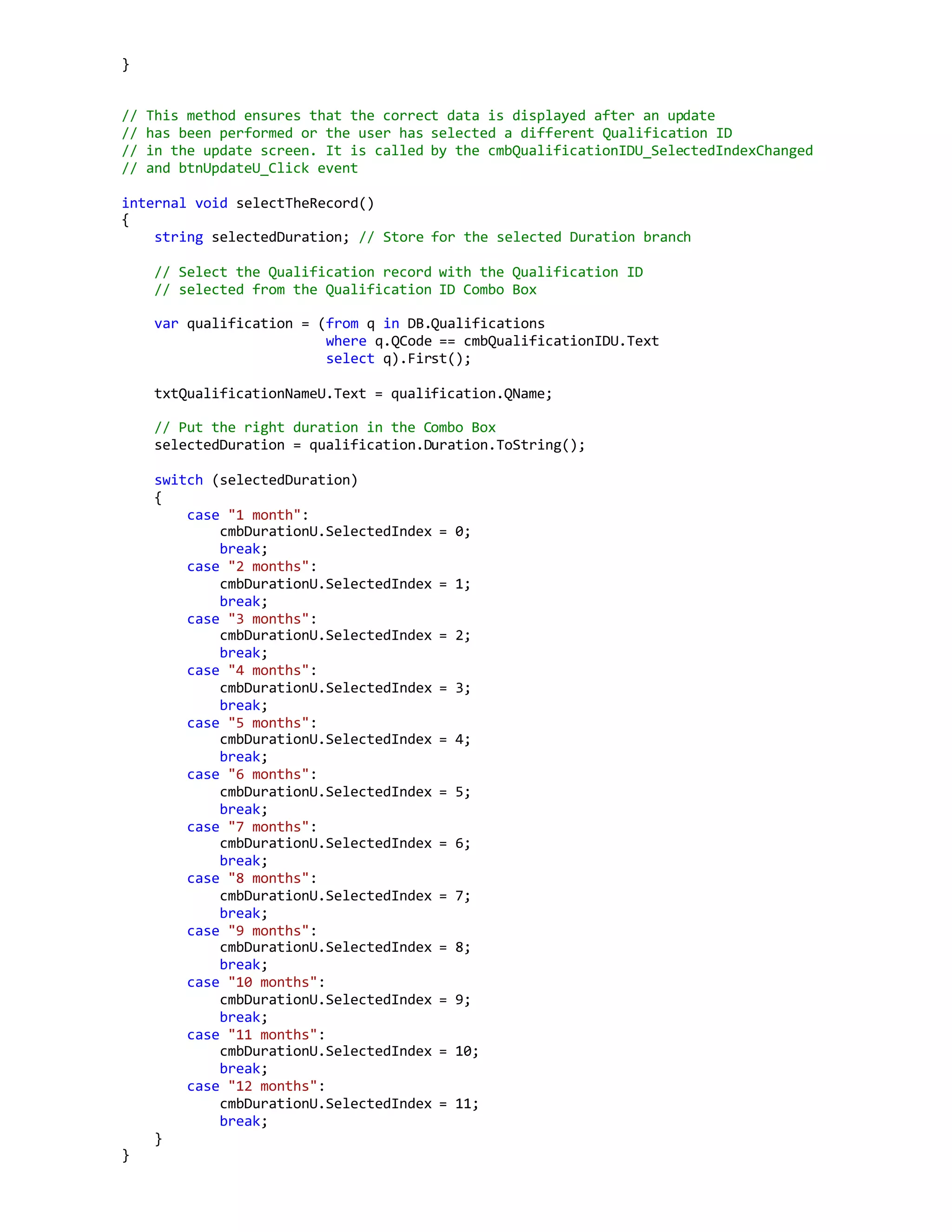 }
// This method ensures that the correct data is displayed after an update
// has been performed or the user has selected a different Qualification ID
// in the update screen. It is called by the cmbQualificationIDU_SelectedIndexChanged
// and btnUpdateU_Click event
internal void selectTheRecord()
{
string selectedDuration; // Store for the selected Duration branch
// Select the Qualification record with the Qualification ID
// selected from the Qualification ID Combo Box
var qualification = (from q in DB.Qualifications
where q.QCode == cmbQualificationIDU.Text
select q).First();
txtQualificationNameU.Text = qualification.QName;
// Put the right duration in the Combo Box
selectedDuration = qualification.Duration.ToString();
switch (selectedDuration)
{
case "1 month":
cmbDurationU.SelectedIndex = 0;
break;
case "2 months":
cmbDurationU.SelectedIndex = 1;
break;
case "3 months":
cmbDurationU.SelectedIndex = 2;
break;
case "4 months":
cmbDurationU.SelectedIndex = 3;
break;
case "5 months":
cmbDurationU.SelectedIndex = 4;
break;
case "6 months":
cmbDurationU.SelectedIndex = 5;
break;
case "7 months":
cmbDurationU.SelectedIndex = 6;
break;
case "8 months":
cmbDurationU.SelectedIndex = 7;
break;
case "9 months":
cmbDurationU.SelectedIndex = 8;
break;
case "10 months":
cmbDurationU.SelectedIndex = 9;
break;
case "11 months":
cmbDurationU.SelectedIndex = 10;
break;
case "12 months":
cmbDurationU.SelectedIndex = 11;
break;
}
}
 