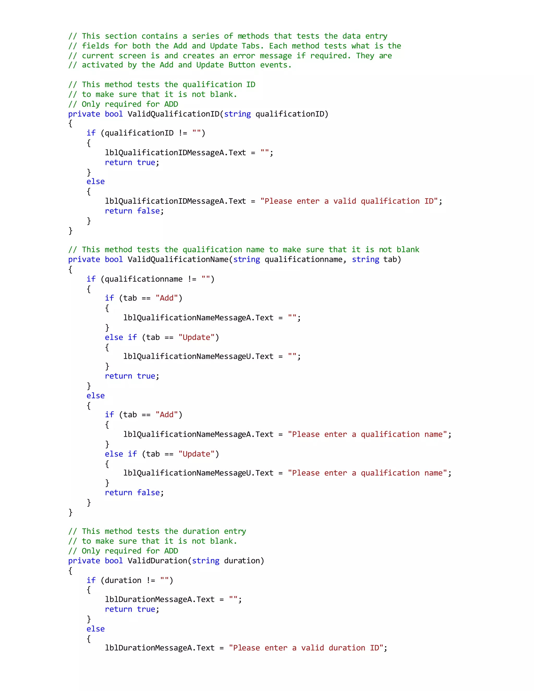 // This section contains a series of methods that tests the data entry
// fields for both the Add and Update Tabs. Each method tests what is the
// current screen is and creates an error message if required. They are
// activated by the Add and Update Button events.
// This method tests the qualification ID
// to make sure that it is not blank.
// Only required for ADD
private bool ValidQualificationID(string qualificationID)
{
if (qualificationID != "")
{
lblQualificationIDMessageA.Text = "";
return true;
}
else
{
lblQualificationIDMessageA.Text = "Please enter a valid qualification ID";
return false;
}
}
// This method tests the qualification name to make sure that it is not blank
private bool ValidQualificationName(string qualificationname, string tab)
{
if (qualificationname != "")
{
if (tab == "Add")
{
lblQualificationNameMessageA.Text = "";
}
else if (tab == "Update")
{
lblQualificationNameMessageU.Text = "";
}
return true;
}
else
{
if (tab == "Add")
{
lblQualificationNameMessageA.Text = "Please enter a qualification name";
}
else if (tab == "Update")
{
lblQualificationNameMessageU.Text = "Please enter a qualification name";
}
return false;
}
}
// This method tests the duration entry
// to make sure that it is not blank.
// Only required for ADD
private bool ValidDuration(string duration)
{
if (duration != "")
{
lblDurationMessageA.Text = "";
return true;
}
else
{
lblDurationMessageA.Text = "Please enter a valid duration ID";
 