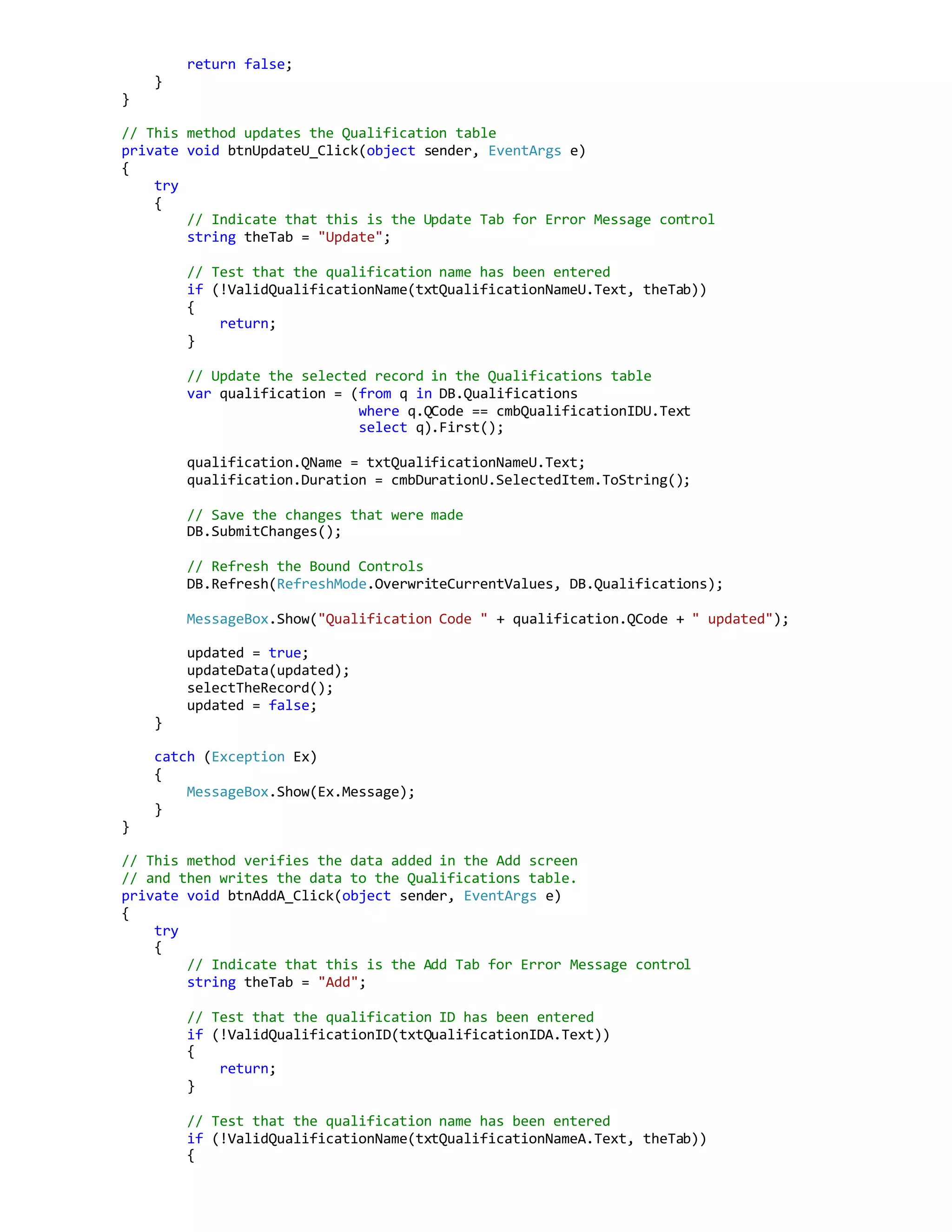 return false;
}
}
// This method updates the Qualification table
private void btnUpdateU_Click(object sender, EventArgs e)
{
try
{
// Indicate that this is the Update Tab for Error Message control
string theTab = "Update";
// Test that the qualification name has been entered
if (!ValidQualificationName(txtQualificationNameU.Text, theTab))
{
return;
}
// Update the selected record in the Qualifications table
var qualification = (from q in DB.Qualifications
where q.QCode == cmbQualificationIDU.Text
select q).First();
qualification.QName = txtQualificationNameU.Text;
qualification.Duration = cmbDurationU.SelectedItem.ToString();
// Save the changes that were made
DB.SubmitChanges();
// Refresh the Bound Controls
DB.Refresh(RefreshMode.OverwriteCurrentValues, DB.Qualifications);
MessageBox.Show("Qualification Code " + qualification.QCode + " updated");
updated = true;
updateData(updated);
selectTheRecord();
updated = false;
}
catch (Exception Ex)
{
MessageBox.Show(Ex.Message);
}
}
// This method verifies the data added in the Add screen
// and then writes the data to the Qualifications table.
private void btnAddA_Click(object sender, EventArgs e)
{
try
{
// Indicate that this is the Add Tab for Error Message control
string theTab = "Add";
// Test that the qualification ID has been entered
if (!ValidQualificationID(txtQualificationIDA.Text))
{
return;
}
// Test that the qualification name has been entered
if (!ValidQualificationName(txtQualificationNameA.Text, theTab))
{
 