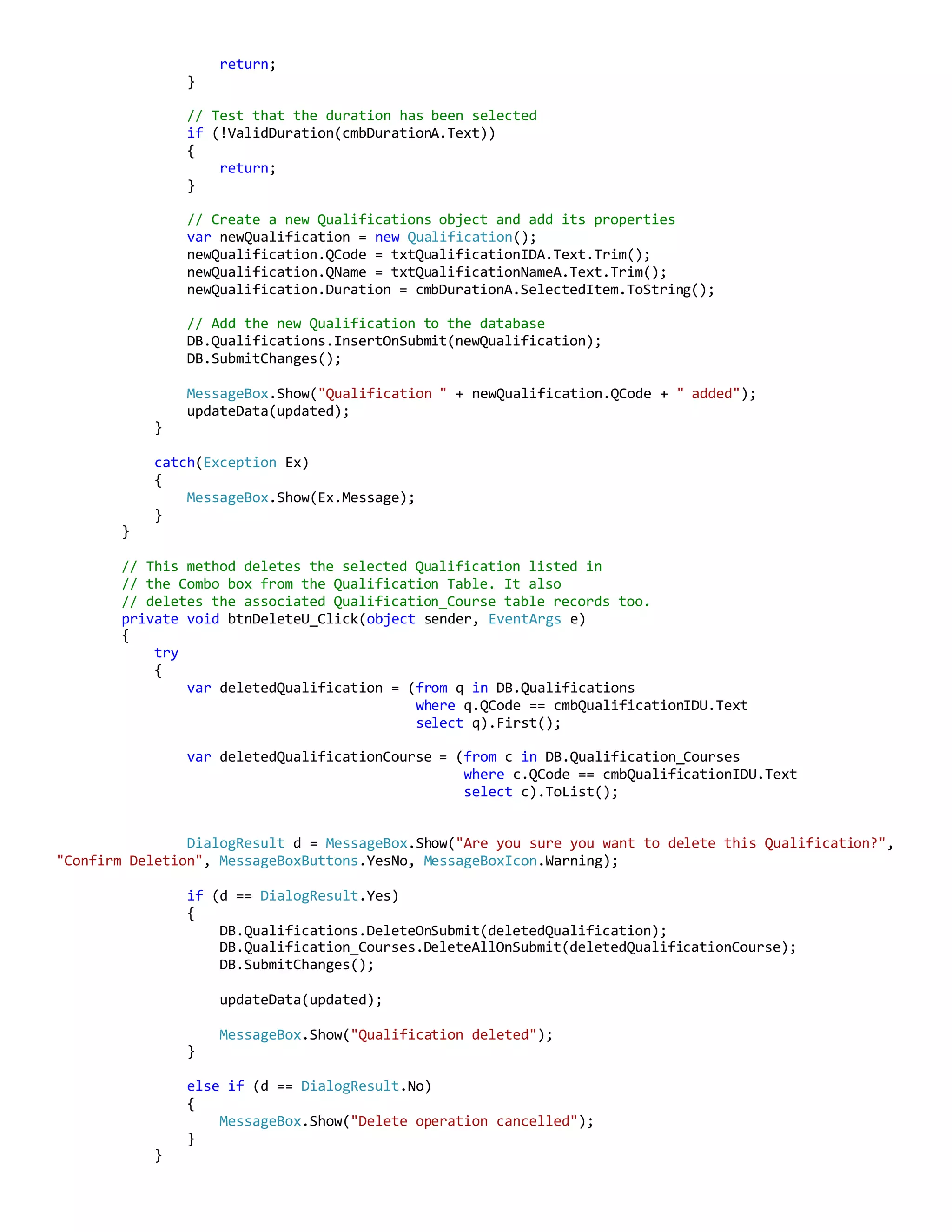 return;
}
// Test that the duration has been selected
if (!ValidDuration(cmbDurationA.Text))
{
return;
}
// Create a new Qualifications object and add its properties
var newQualification = new Qualification();
newQualification.QCode = txtQualificationIDA.Text.Trim();
newQualification.QName = txtQualificationNameA.Text.Trim();
newQualification.Duration = cmbDurationA.SelectedItem.ToString();
// Add the new Qualification to the database
DB.Qualifications.InsertOnSubmit(newQualification);
DB.SubmitChanges();
MessageBox.Show("Qualification " + newQualification.QCode + " added");
updateData(updated);
}
catch(Exception Ex)
{
MessageBox.Show(Ex.Message);
}
}
// This method deletes the selected Qualification listed in
// the Combo box from the Qualification Table. It also
// deletes the associated Qualification_Course table records too.
private void btnDeleteU_Click(object sender, EventArgs e)
{
try
{
var deletedQualification = (from q in DB.Qualifications
where q.QCode == cmbQualificationIDU.Text
select q).First();
var deletedQualificationCourse = (from c in DB.Qualification_Courses
where c.QCode == cmbQualificationIDU.Text
select c).ToList();
DialogResult d = MessageBox.Show("Are you sure you want to delete this Qualification?",
"Confirm Deletion", MessageBoxButtons.YesNo, MessageBoxIcon.Warning);
if (d == DialogResult.Yes)
{
DB.Qualifications.DeleteOnSubmit(deletedQualification);
DB.Qualification_Courses.DeleteAllOnSubmit(deletedQualificationCourse);
DB.SubmitChanges();
updateData(updated);
MessageBox.Show("Qualification deleted");
}
else if (d == DialogResult.No)
{
MessageBox.Show("Delete operation cancelled");
}
}
 