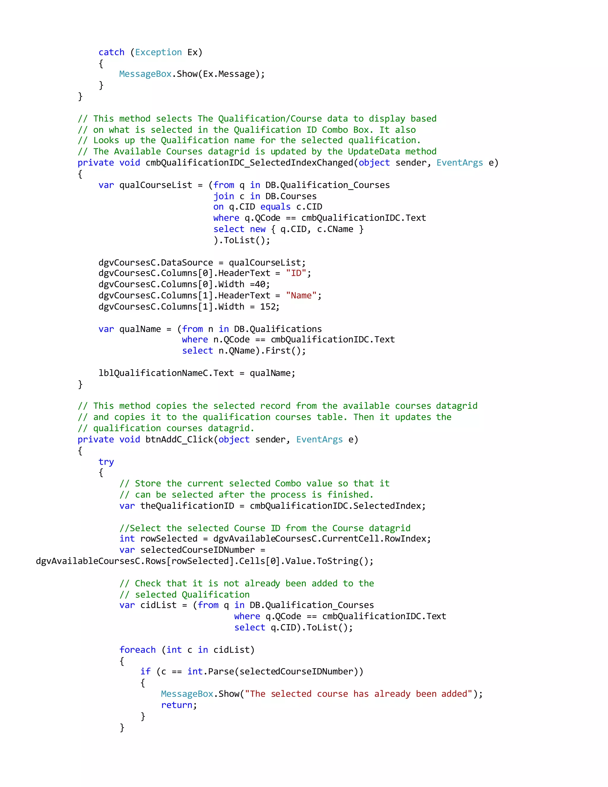 catch (Exception Ex)
{
MessageBox.Show(Ex.Message);
}
}
// This method selects The Qualification/Course data to display based
// on what is selected in the Qualification ID Combo Box. It also
// Looks up the Qualification name for the selected qualification.
// The Available Courses datagrid is updated by the UpdateData method
private void cmbQualificationIDC_SelectedIndexChanged(object sender, EventArgs e)
{
var qualCourseList = (from q in DB.Qualification_Courses
join c in DB.Courses
on q.CID equals c.CID
where q.QCode == cmbQualificationIDC.Text
select new { q.CID, c.CName }
).ToList();
dgvCoursesC.DataSource = qualCourseList;
dgvCoursesC.Columns[0].HeaderText = "ID";
dgvCoursesC.Columns[0].Width =40;
dgvCoursesC.Columns[1].HeaderText = "Name";
dgvCoursesC.Columns[1].Width = 152;
var qualName = (from n in DB.Qualifications
where n.QCode == cmbQualificationIDC.Text
select n.QName).First();
lblQualificationNameC.Text = qualName;
}
// This method copies the selected record from the available courses datagrid
// and copies it to the qualification courses table. Then it updates the
// qualification courses datagrid.
private void btnAddC_Click(object sender, EventArgs e)
{
try
{
// Store the current selected Combo value so that it
// can be selected after the process is finished.
var theQualificationID = cmbQualificationIDC.SelectedIndex;
//Select the selected Course ID from the Course datagrid
int rowSelected = dgvAvailableCoursesC.CurrentCell.RowIndex;
var selectedCourseIDNumber =
dgvAvailableCoursesC.Rows[rowSelected].Cells[0].Value.ToString();
// Check that it is not already been added to the
// selected Qualification
var cidList = (from q in DB.Qualification_Courses
where q.QCode == cmbQualificationIDC.Text
select q.CID).ToList();
foreach (int c in cidList)
{
if (c == int.Parse(selectedCourseIDNumber))
{
MessageBox.Show("The selected course has already been added");
return;
}
}
 