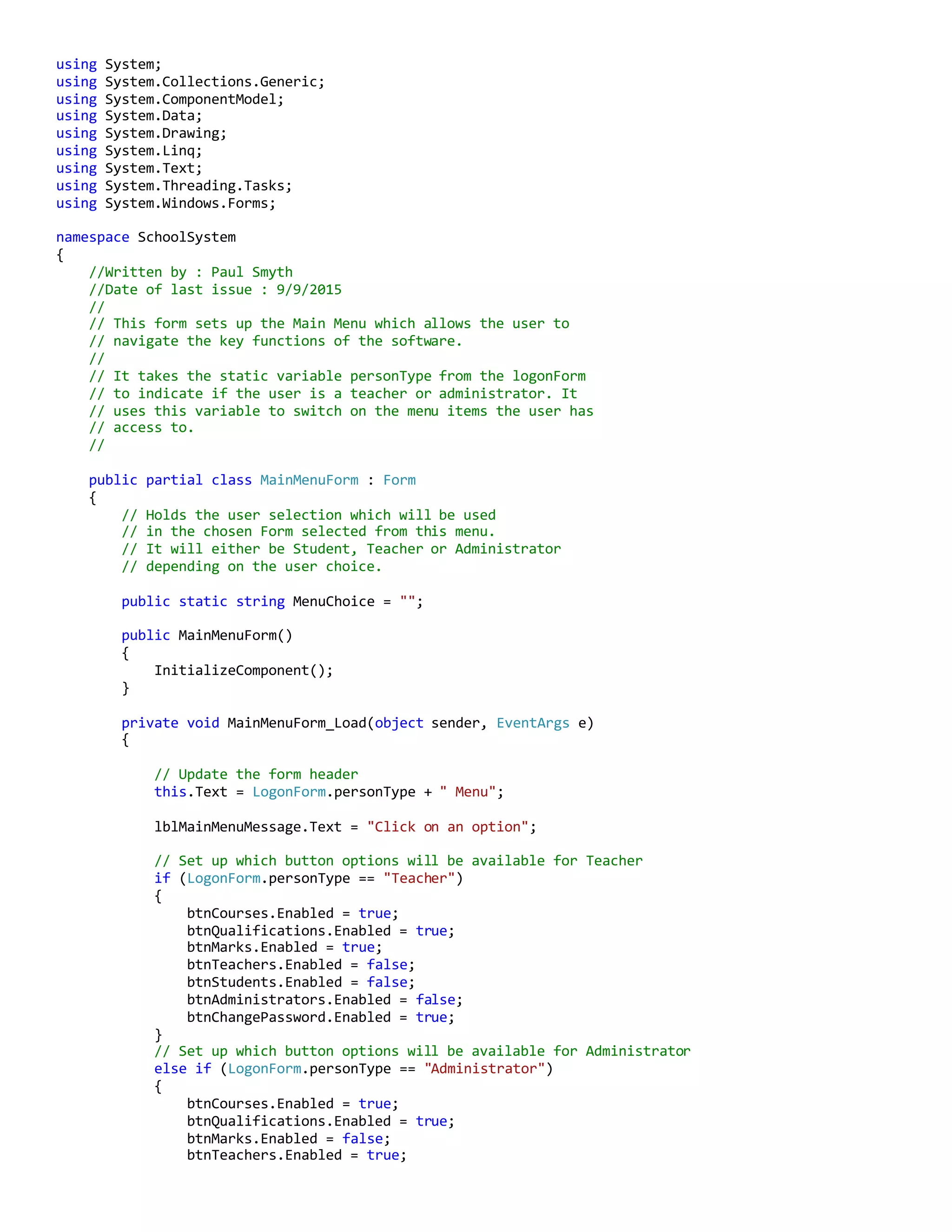 using System;
using System.Collections.Generic;
using System.ComponentModel;
using System.Data;
using System.Drawing;
using System.Linq;
using System.Text;
using System.Threading.Tasks;
using System.Windows.Forms;
namespace SchoolSystem
{
//Written by : Paul Smyth
//Date of last issue : 9/9/2015
//
// This form sets up the Main Menu which allows the user to
// navigate the key functions of the software.
//
// It takes the static variable personType from the logonForm
// to indicate if the user is a teacher or administrator. It
// uses this variable to switch on the menu items the user has
// access to.
//
public partial class MainMenuForm : Form
{
// Holds the user selection which will be used
// in the chosen Form selected from this menu.
// It will either be Student, Teacher or Administrator
// depending on the user choice.
public static string MenuChoice = "";
public MainMenuForm()
{
InitializeComponent();
}
private void MainMenuForm_Load(object sender, EventArgs e)
{
// Update the form header
this.Text = LogonForm.personType + " Menu";
lblMainMenuMessage.Text = "Click on an option";
// Set up which button options will be available for Teacher
if (LogonForm.personType == "Teacher")
{
btnCourses.Enabled = true;
btnQualifications.Enabled = true;
btnMarks.Enabled = true;
btnTeachers.Enabled = false;
btnStudents.Enabled = false;
btnAdministrators.Enabled = false;
btnChangePassword.Enabled = true;
}
// Set up which button options will be available for Administrator
else if (LogonForm.personType == "Administrator")
{
btnCourses.Enabled = true;
btnQualifications.Enabled = true;
btnMarks.Enabled = false;
btnTeachers.Enabled = true;
 