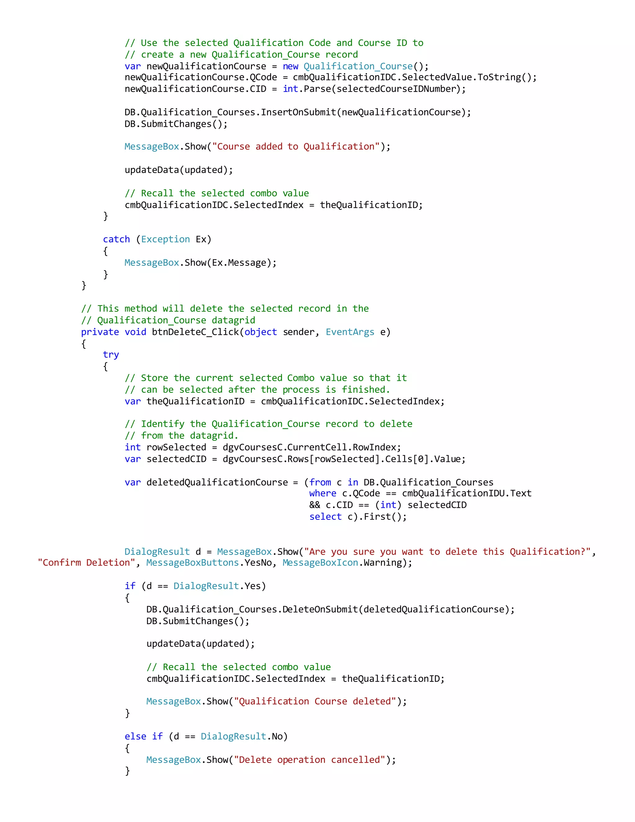 // Use the selected Qualification Code and Course ID to
// create a new Qualification_Course record
var newQualificationCourse = new Qualification_Course();
newQualificationCourse.QCode = cmbQualificationIDC.SelectedValue.ToString();
newQualificationCourse.CID = int.Parse(selectedCourseIDNumber);
DB.Qualification_Courses.InsertOnSubmit(newQualificationCourse);
DB.SubmitChanges();
MessageBox.Show("Course added to Qualification");
updateData(updated);
// Recall the selected combo value
cmbQualificationIDC.SelectedIndex = theQualificationID;
}
catch (Exception Ex)
{
MessageBox.Show(Ex.Message);
}
}
// This method will delete the selected record in the
// Qualification_Course datagrid
private void btnDeleteC_Click(object sender, EventArgs e)
{
try
{
// Store the current selected Combo value so that it
// can be selected after the process is finished.
var theQualificationID = cmbQualificationIDC.SelectedIndex;
// Identify the Qualification_Course record to delete
// from the datagrid.
int rowSelected = dgvCoursesC.CurrentCell.RowIndex;
var selectedCID = dgvCoursesC.Rows[rowSelected].Cells[0].Value;
var deletedQualificationCourse = (from c in DB.Qualification_Courses
where c.QCode == cmbQualificationIDU.Text
&& c.CID == (int) selectedCID
select c).First();
DialogResult d = MessageBox.Show("Are you sure you want to delete this Qualification?",
"Confirm Deletion", MessageBoxButtons.YesNo, MessageBoxIcon.Warning);
if (d == DialogResult.Yes)
{
DB.Qualification_Courses.DeleteOnSubmit(deletedQualificationCourse);
DB.SubmitChanges();
updateData(updated);
// Recall the selected combo value
cmbQualificationIDC.SelectedIndex = theQualificationID;
MessageBox.Show("Qualification Course deleted");
}
else if (d == DialogResult.No)
{
MessageBox.Show("Delete operation cancelled");
}
 