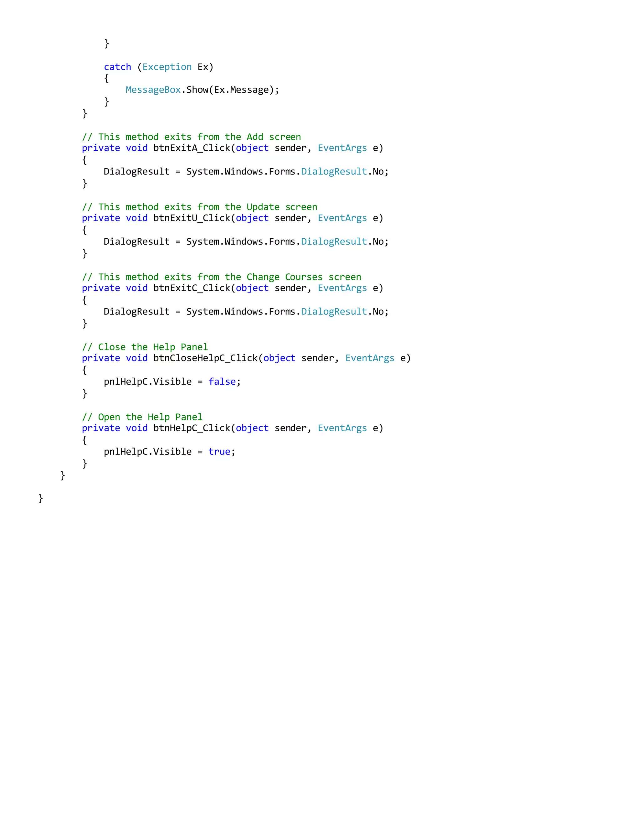 }
catch (Exception Ex)
{
MessageBox.Show(Ex.Message);
}
}
// This method exits from the Add screen
private void btnExitA_Click(object sender, EventArgs e)
{
DialogResult = System.Windows.Forms.DialogResult.No;
}
// This method exits from the Update screen
private void btnExitU_Click(object sender, EventArgs e)
{
DialogResult = System.Windows.Forms.DialogResult.No;
}
// This method exits from the Change Courses screen
private void btnExitC_Click(object sender, EventArgs e)
{
DialogResult = System.Windows.Forms.DialogResult.No;
}
// Close the Help Panel
private void btnCloseHelpC_Click(object sender, EventArgs e)
{
pnlHelpC.Visible = false;
}
// Open the Help Panel
private void btnHelpC_Click(object sender, EventArgs e)
{
pnlHelpC.Visible = true;
}
}
}
 