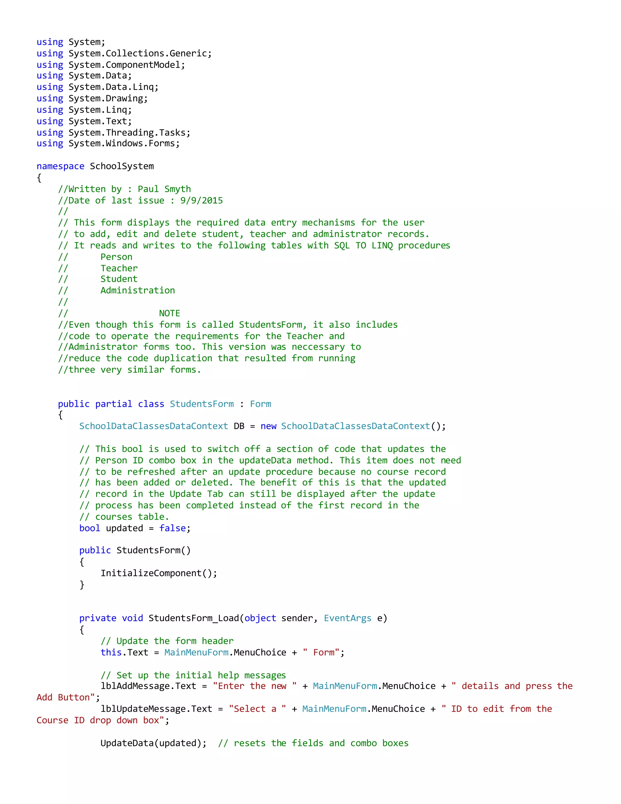 using System;
using System.Collections.Generic;
using System.ComponentModel;
using System.Data;
using System.Data.Linq;
using System.Drawing;
using System.Linq;
using System.Text;
using System.Threading.Tasks;
using System.Windows.Forms;
namespace SchoolSystem
{
//Written by : Paul Smyth
//Date of last issue : 9/9/2015
//
// This form displays the required data entry mechanisms for the user
// to add, edit and delete student, teacher and administrator records.
// It reads and writes to the following tables with SQL TO LINQ procedures
// Person
// Teacher
// Student
// Administration
//
// NOTE
//Even though this form is called StudentsForm, it also includes
//code to operate the requirements for the Teacher and
//Administrator forms too. This version was neccessary to
//reduce the code duplication that resulted from running
//three very similar forms.
public partial class StudentsForm : Form
{
SchoolDataClassesDataContext DB = new SchoolDataClassesDataContext();
// This bool is used to switch off a section of code that updates the
// Person ID combo box in the updateData method. This item does not need
// to be refreshed after an update procedure because no course record
// has been added or deleted. The benefit of this is that the updated
// record in the Update Tab can still be displayed after the update
// process has been completed instead of the first record in the
// courses table.
bool updated = false;
public StudentsForm()
{
InitializeComponent();
}
private void StudentsForm_Load(object sender, EventArgs e)
{
// Update the form header
this.Text = MainMenuForm.MenuChoice + " Form";
// Set up the initial help messages
lblAddMessage.Text = "Enter the new " + MainMenuForm.MenuChoice + " details and press the
Add Button";
lblUpdateMessage.Text = "Select a " + MainMenuForm.MenuChoice + " ID to edit from the
Course ID drop down box";
UpdateData(updated); // resets the fields and combo boxes
 