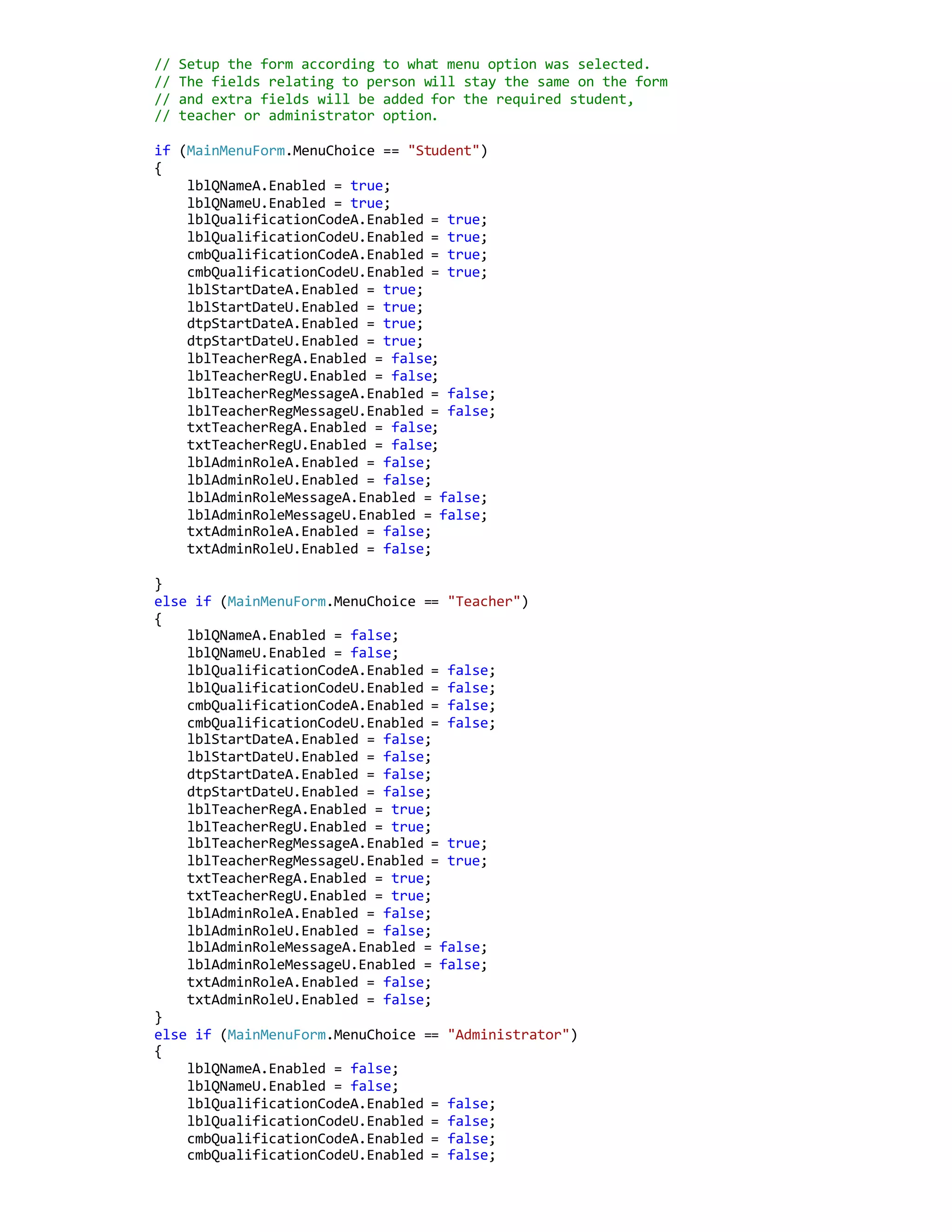 // Setup the form according to what menu option was selected.
// The fields relating to person will stay the same on the form
// and extra fields will be added for the required student,
// teacher or administrator option.
if (MainMenuForm.MenuChoice == "Student")
{
lblQNameA.Enabled = true;
lblQNameU.Enabled = true;
lblQualificationCodeA.Enabled = true;
lblQualificationCodeU.Enabled = true;
cmbQualificationCodeA.Enabled = true;
cmbQualificationCodeU.Enabled = true;
lblStartDateA.Enabled = true;
lblStartDateU.Enabled = true;
dtpStartDateA.Enabled = true;
dtpStartDateU.Enabled = true;
lblTeacherRegA.Enabled = false;
lblTeacherRegU.Enabled = false;
lblTeacherRegMessageA.Enabled = false;
lblTeacherRegMessageU.Enabled = false;
txtTeacherRegA.Enabled = false;
txtTeacherRegU.Enabled = false;
lblAdminRoleA.Enabled = false;
lblAdminRoleU.Enabled = false;
lblAdminRoleMessageA.Enabled = false;
lblAdminRoleMessageU.Enabled = false;
txtAdminRoleA.Enabled = false;
txtAdminRoleU.Enabled = false;
}
else if (MainMenuForm.MenuChoice == "Teacher")
{
lblQNameA.Enabled = false;
lblQNameU.Enabled = false;
lblQualificationCodeA.Enabled = false;
lblQualificationCodeU.Enabled = false;
cmbQualificationCodeA.Enabled = false;
cmbQualificationCodeU.Enabled = false;
lblStartDateA.Enabled = false;
lblStartDateU.Enabled = false;
dtpStartDateA.Enabled = false;
dtpStartDateU.Enabled = false;
lblTeacherRegA.Enabled = true;
lblTeacherRegU.Enabled = true;
lblTeacherRegMessageA.Enabled = true;
lblTeacherRegMessageU.Enabled = true;
txtTeacherRegA.Enabled = true;
txtTeacherRegU.Enabled = true;
lblAdminRoleA.Enabled = false;
lblAdminRoleU.Enabled = false;
lblAdminRoleMessageA.Enabled = false;
lblAdminRoleMessageU.Enabled = false;
txtAdminRoleA.Enabled = false;
txtAdminRoleU.Enabled = false;
}
else if (MainMenuForm.MenuChoice == "Administrator")
{
lblQNameA.Enabled = false;
lblQNameU.Enabled = false;
lblQualificationCodeA.Enabled = false;
lblQualificationCodeU.Enabled = false;
cmbQualificationCodeA.Enabled = false;
cmbQualificationCodeU.Enabled = false;
 