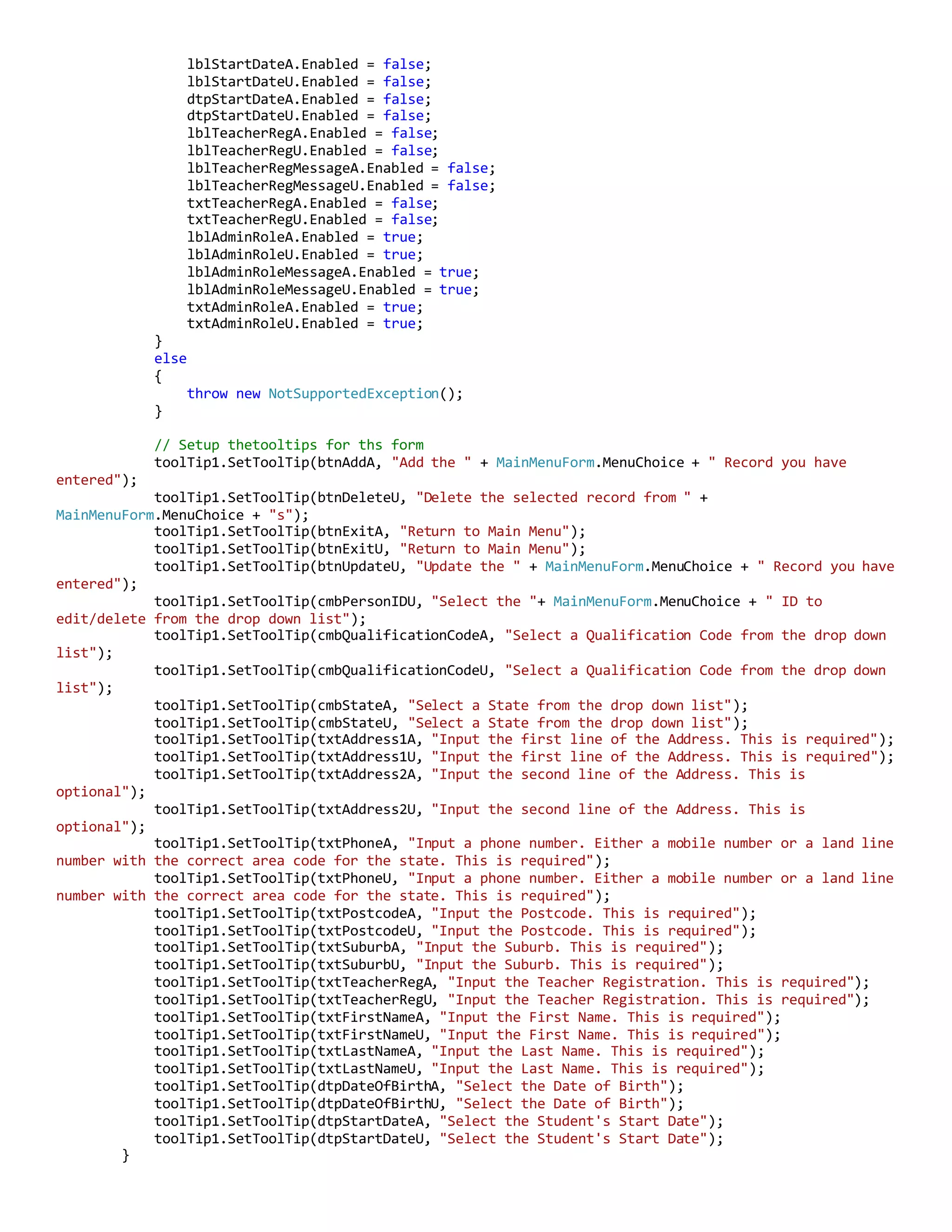 lblStartDateA.Enabled = false;
lblStartDateU.Enabled = false;
dtpStartDateA.Enabled = false;
dtpStartDateU.Enabled = false;
lblTeacherRegA.Enabled = false;
lblTeacherRegU.Enabled = false;
lblTeacherRegMessageA.Enabled = false;
lblTeacherRegMessageU.Enabled = false;
txtTeacherRegA.Enabled = false;
txtTeacherRegU.Enabled = false;
lblAdminRoleA.Enabled = true;
lblAdminRoleU.Enabled = true;
lblAdminRoleMessageA.Enabled = true;
lblAdminRoleMessageU.Enabled = true;
txtAdminRoleA.Enabled = true;
txtAdminRoleU.Enabled = true;
}
else
{
throw new NotSupportedException();
}
// Setup thetooltips for ths form
toolTip1.SetToolTip(btnAddA, "Add the " + MainMenuForm.MenuChoice + " Record you have
entered");
toolTip1.SetToolTip(btnDeleteU, "Delete the selected record from " +
MainMenuForm.MenuChoice + "s");
toolTip1.SetToolTip(btnExitA, "Return to Main Menu");
toolTip1.SetToolTip(btnExitU, "Return to Main Menu");
toolTip1.SetToolTip(btnUpdateU, "Update the " + MainMenuForm.MenuChoice + " Record you have
entered");
toolTip1.SetToolTip(cmbPersonIDU, "Select the "+ MainMenuForm.MenuChoice + " ID to
edit/delete from the drop down list");
toolTip1.SetToolTip(cmbQualificationCodeA, "Select a Qualification Code from the drop down
list");
toolTip1.SetToolTip(cmbQualificationCodeU, "Select a Qualification Code from the drop down
list");
toolTip1.SetToolTip(cmbStateA, "Select a State from the drop down list");
toolTip1.SetToolTip(cmbStateU, "Select a State from the drop down list");
toolTip1.SetToolTip(txtAddress1A, "Input the first line of the Address. This is required");
toolTip1.SetToolTip(txtAddress1U, "Input the first line of the Address. This is required");
toolTip1.SetToolTip(txtAddress2A, "Input the second line of the Address. This is
optional");
toolTip1.SetToolTip(txtAddress2U, "Input the second line of the Address. This is
optional");
toolTip1.SetToolTip(txtPhoneA, "Input a phone number. Either a mobile number or a land line
number with the correct area code for the state. This is required");
toolTip1.SetToolTip(txtPhoneU, "Input a phone number. Either a mobile number or a land line
number with the correct area code for the state. This is required");
toolTip1.SetToolTip(txtPostcodeA, "Input the Postcode. This is required");
toolTip1.SetToolTip(txtPostcodeU, "Input the Postcode. This is required");
toolTip1.SetToolTip(txtSuburbA, "Input the Suburb. This is required");
toolTip1.SetToolTip(txtSuburbU, "Input the Suburb. This is required");
toolTip1.SetToolTip(txtTeacherRegA, "Input the Teacher Registration. This is required");
toolTip1.SetToolTip(txtTeacherRegU, "Input the Teacher Registration. This is required");
toolTip1.SetToolTip(txtFirstNameA, "Input the First Name. This is required");
toolTip1.SetToolTip(txtFirstNameU, "Input the First Name. This is required");
toolTip1.SetToolTip(txtLastNameA, "Input the Last Name. This is required");
toolTip1.SetToolTip(txtLastNameU, "Input the Last Name. This is required");
toolTip1.SetToolTip(dtpDateOfBirthA, "Select the Date of Birth");
toolTip1.SetToolTip(dtpDateOfBirthU, "Select the Date of Birth");
toolTip1.SetToolTip(dtpStartDateA, "Select the Student's Start Date");
toolTip1.SetToolTip(dtpStartDateU, "Select the Student's Start Date");
}
 