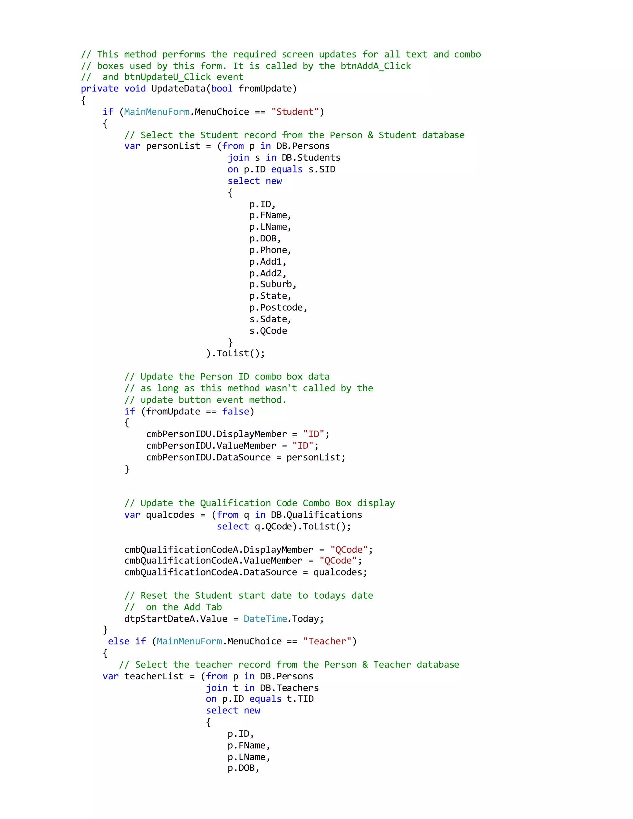 // This method performs the required screen updates for all text and combo
// boxes used by this form. It is called by the btnAddA_Click
// and btnUpdateU_Click event
private void UpdateData(bool fromUpdate)
{
if (MainMenuForm.MenuChoice == "Student")
{
// Select the Student record from the Person & Student database
var personList = (from p in DB.Persons
join s in DB.Students
on p.ID equals s.SID
select new
{
p.ID,
p.FName,
p.LName,
p.DOB,
p.Phone,
p.Add1,
p.Add2,
p.Suburb,
p.State,
p.Postcode,
s.Sdate,
s.QCode
}
).ToList();
// Update the Person ID combo box data
// as long as this method wasn't called by the
// update button event method.
if (fromUpdate == false)
{
cmbPersonIDU.DisplayMember = "ID";
cmbPersonIDU.ValueMember = "ID";
cmbPersonIDU.DataSource = personList;
}
// Update the Qualification Code Combo Box display
var qualcodes = (from q in DB.Qualifications
select q.QCode).ToList();
cmbQualificationCodeA.DisplayMember = "QCode";
cmbQualificationCodeA.ValueMember = "QCode";
cmbQualificationCodeA.DataSource = qualcodes;
// Reset the Student start date to todays date
// on the Add Tab
dtpStartDateA.Value = DateTime.Today;
}
else if (MainMenuForm.MenuChoice == "Teacher")
{
// Select the teacher record from the Person & Teacher database
var teacherList = (from p in DB.Persons
join t in DB.Teachers
on p.ID equals t.TID
select new
{
p.ID,
p.FName,
p.LName,
p.DOB,
 