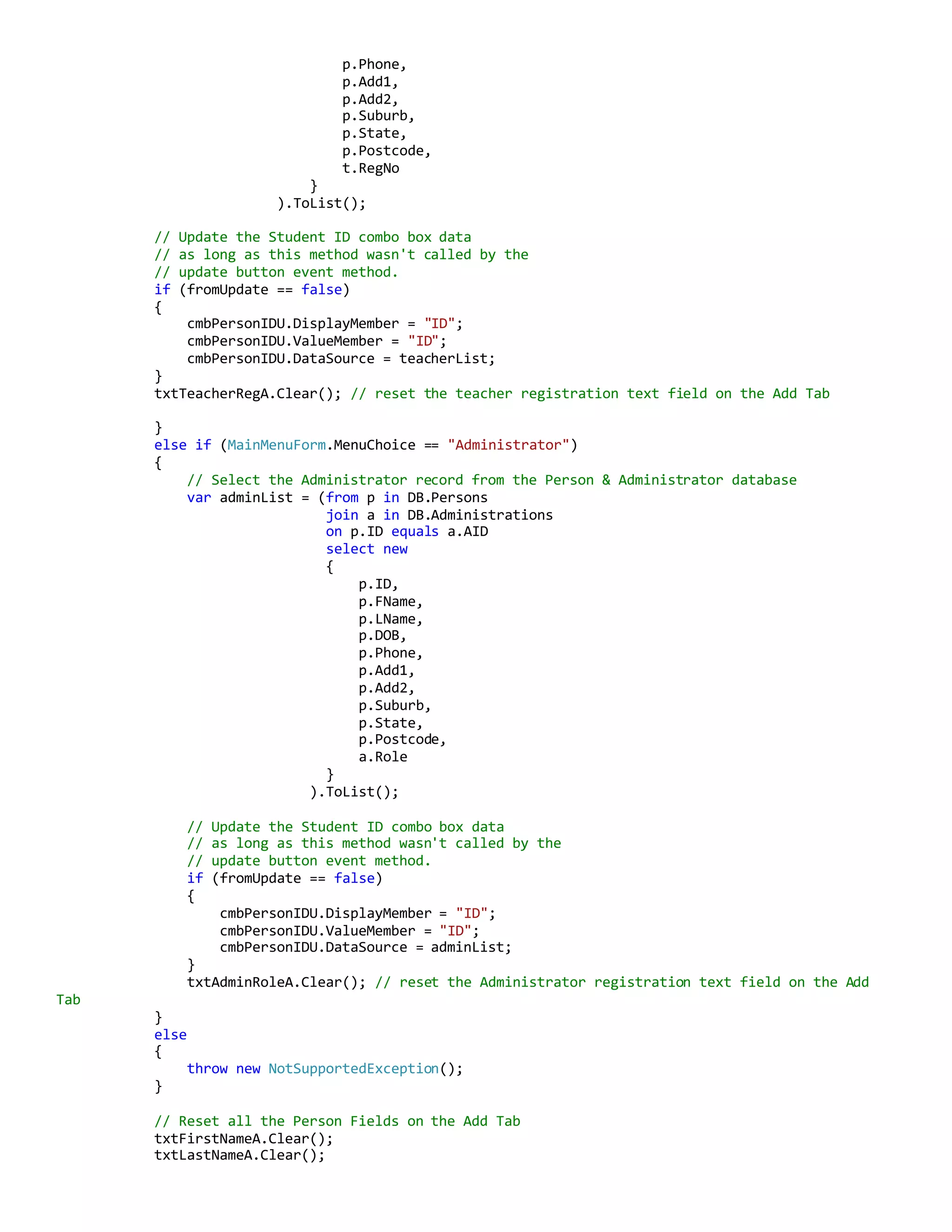 p.Phone,
p.Add1,
p.Add2,
p.Suburb,
p.State,
p.Postcode,
t.RegNo
}
).ToList();
// Update the Student ID combo box data
// as long as this method wasn't called by the
// update button event method.
if (fromUpdate == false)
{
cmbPersonIDU.DisplayMember = "ID";
cmbPersonIDU.ValueMember = "ID";
cmbPersonIDU.DataSource = teacherList;
}
txtTeacherRegA.Clear(); // reset the teacher registration text field on the Add Tab
}
else if (MainMenuForm.MenuChoice == "Administrator")
{
// Select the Administrator record from the Person & Administrator database
var adminList = (from p in DB.Persons
join a in DB.Administrations
on p.ID equals a.AID
select new
{
p.ID,
p.FName,
p.LName,
p.DOB,
p.Phone,
p.Add1,
p.Add2,
p.Suburb,
p.State,
p.Postcode,
a.Role
}
).ToList();
// Update the Student ID combo box data
// as long as this method wasn't called by the
// update button event method.
if (fromUpdate == false)
{
cmbPersonIDU.DisplayMember = "ID";
cmbPersonIDU.ValueMember = "ID";
cmbPersonIDU.DataSource = adminList;
}
txtAdminRoleA.Clear(); // reset the Administrator registration text field on the Add
Tab
}
else
{
throw new NotSupportedException();
}
// Reset all the Person Fields on the Add Tab
txtFirstNameA.Clear();
txtLastNameA.Clear();
 