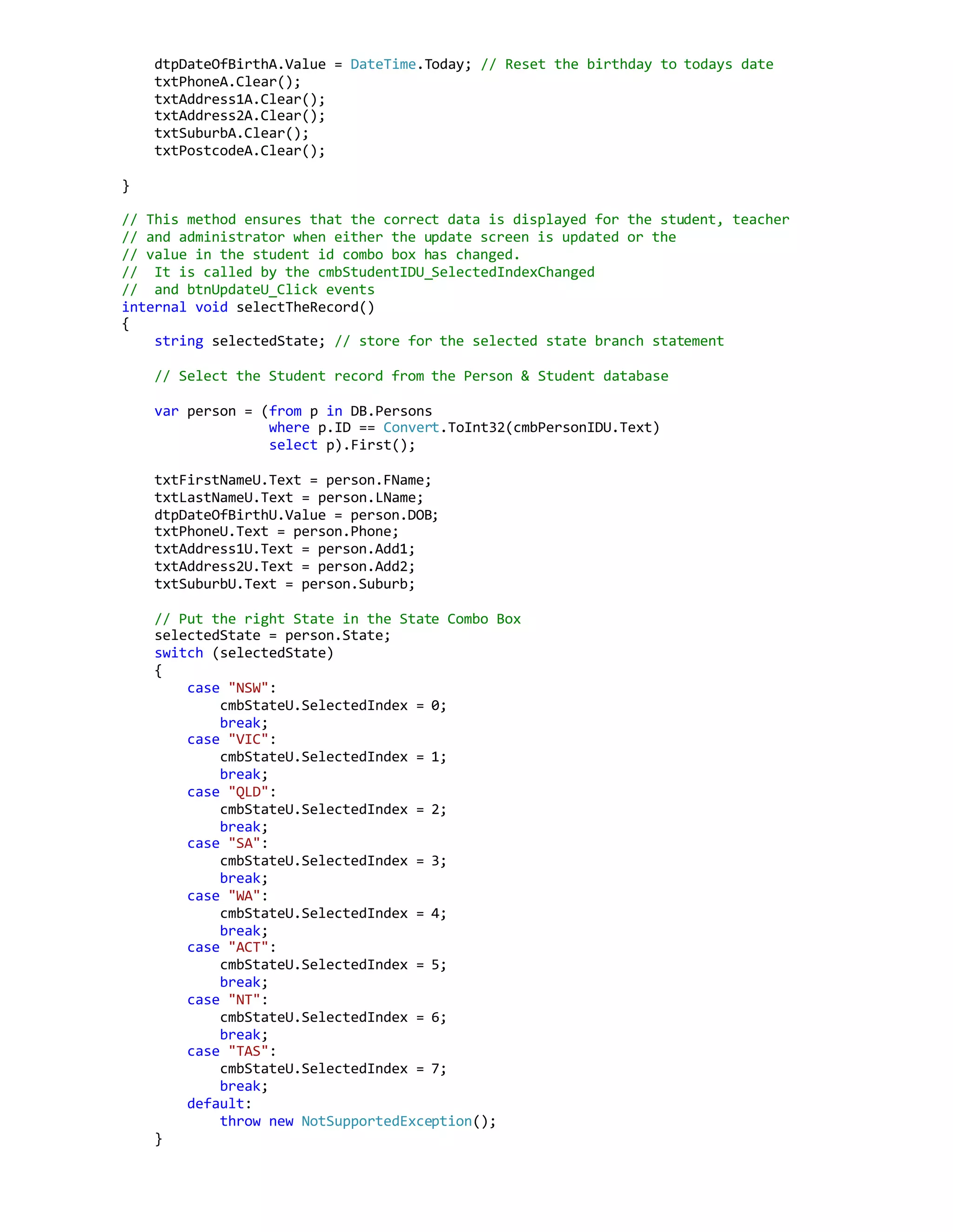 dtpDateOfBirthA.Value = DateTime.Today; // Reset the birthday to todays date
txtPhoneA.Clear();
txtAddress1A.Clear();
txtAddress2A.Clear();
txtSuburbA.Clear();
txtPostcodeA.Clear();
}
// This method ensures that the correct data is displayed for the student, teacher
// and administrator when either the update screen is updated or the
// value in the student id combo box has changed.
// It is called by the cmbStudentIDU_SelectedIndexChanged
// and btnUpdateU_Click events
internal void selectTheRecord()
{
string selectedState; // store for the selected state branch statement
// Select the Student record from the Person & Student database
var person = (from p in DB.Persons
where p.ID == Convert.ToInt32(cmbPersonIDU.Text)
select p).First();
txtFirstNameU.Text = person.FName;
txtLastNameU.Text = person.LName;
dtpDateOfBirthU.Value = person.DOB;
txtPhoneU.Text = person.Phone;
txtAddress1U.Text = person.Add1;
txtAddress2U.Text = person.Add2;
txtSuburbU.Text = person.Suburb;
// Put the right State in the State Combo Box
selectedState = person.State;
switch (selectedState)
{
case "NSW":
cmbStateU.SelectedIndex = 0;
break;
case "VIC":
cmbStateU.SelectedIndex = 1;
break;
case "QLD":
cmbStateU.SelectedIndex = 2;
break;
case "SA":
cmbStateU.SelectedIndex = 3;
break;
case "WA":
cmbStateU.SelectedIndex = 4;
break;
case "ACT":
cmbStateU.SelectedIndex = 5;
break;
case "NT":
cmbStateU.SelectedIndex = 6;
break;
case "TAS":
cmbStateU.SelectedIndex = 7;
break;
default:
throw new NotSupportedException();
}
 