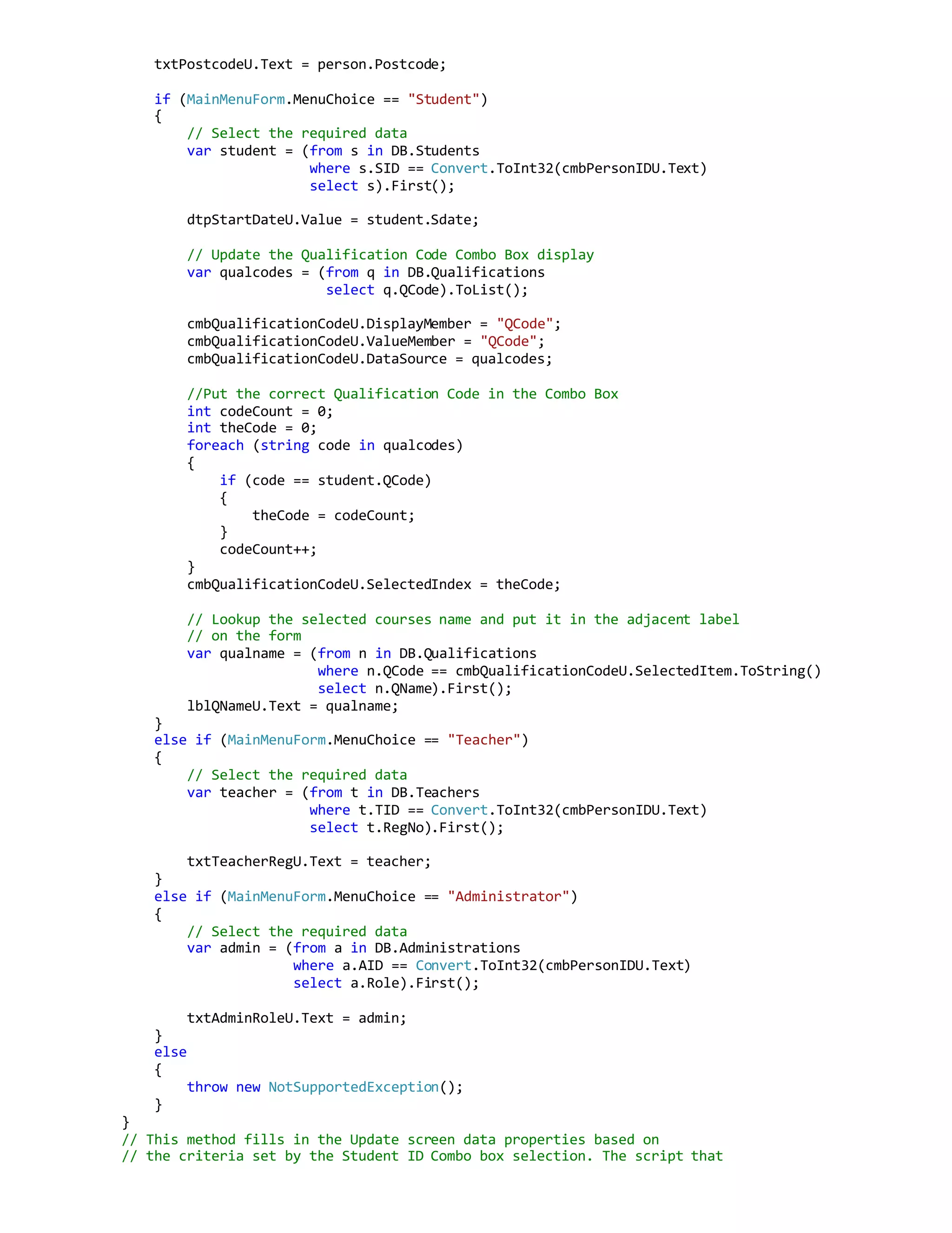 txtPostcodeU.Text = person.Postcode;
if (MainMenuForm.MenuChoice == "Student")
{
// Select the required data
var student = (from s in DB.Students
where s.SID == Convert.ToInt32(cmbPersonIDU.Text)
select s).First();
dtpStartDateU.Value = student.Sdate;
// Update the Qualification Code Combo Box display
var qualcodes = (from q in DB.Qualifications
select q.QCode).ToList();
cmbQualificationCodeU.DisplayMember = "QCode";
cmbQualificationCodeU.ValueMember = "QCode";
cmbQualificationCodeU.DataSource = qualcodes;
//Put the correct Qualification Code in the Combo Box
int codeCount = 0;
int theCode = 0;
foreach (string code in qualcodes)
{
if (code == student.QCode)
{
theCode = codeCount;
}
codeCount++;
}
cmbQualificationCodeU.SelectedIndex = theCode;
// Lookup the selected courses name and put it in the adjacent label
// on the form
var qualname = (from n in DB.Qualifications
where n.QCode == cmbQualificationCodeU.SelectedItem.ToString()
select n.QName).First();
lblQNameU.Text = qualname;
}
else if (MainMenuForm.MenuChoice == "Teacher")
{
// Select the required data
var teacher = (from t in DB.Teachers
where t.TID == Convert.ToInt32(cmbPersonIDU.Text)
select t.RegNo).First();
txtTeacherRegU.Text = teacher;
}
else if (MainMenuForm.MenuChoice == "Administrator")
{
// Select the required data
var admin = (from a in DB.Administrations
where a.AID == Convert.ToInt32(cmbPersonIDU.Text)
select a.Role).First();
txtAdminRoleU.Text = admin;
}
else
{
throw new NotSupportedException();
}
}
// This method fills in the Update screen data properties based on
// the criteria set by the Student ID Combo box selection. The script that
 