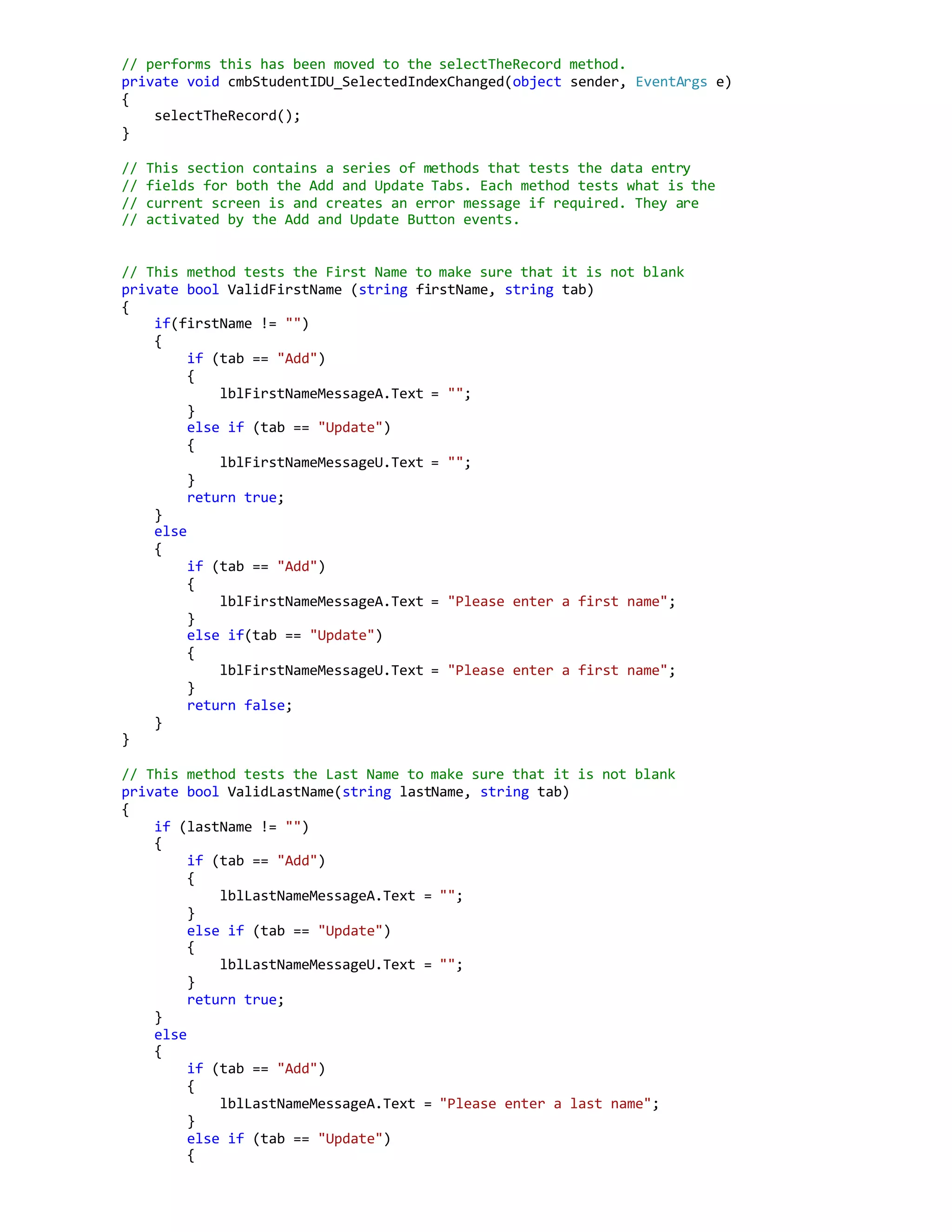 // performs this has been moved to the selectTheRecord method.
private void cmbStudentIDU_SelectedIndexChanged(object sender, EventArgs e)
{
selectTheRecord();
}
// This section contains a series of methods that tests the data entry
// fields for both the Add and Update Tabs. Each method tests what is the
// current screen is and creates an error message if required. They are
// activated by the Add and Update Button events.
// This method tests the First Name to make sure that it is not blank
private bool ValidFirstName (string firstName, string tab)
{
if(firstName != "")
{
if (tab == "Add")
{
lblFirstNameMessageA.Text = "";
}
else if (tab == "Update")
{
lblFirstNameMessageU.Text = "";
}
return true;
}
else
{
if (tab == "Add")
{
lblFirstNameMessageA.Text = "Please enter a first name";
}
else if(tab == "Update")
{
lblFirstNameMessageU.Text = "Please enter a first name";
}
return false;
}
}
// This method tests the Last Name to make sure that it is not blank
private bool ValidLastName(string lastName, string tab)
{
if (lastName != "")
{
if (tab == "Add")
{
lblLastNameMessageA.Text = "";
}
else if (tab == "Update")
{
lblLastNameMessageU.Text = "";
}
return true;
}
else
{
if (tab == "Add")
{
lblLastNameMessageA.Text = "Please enter a last name";
}
else if (tab == "Update")
{
 