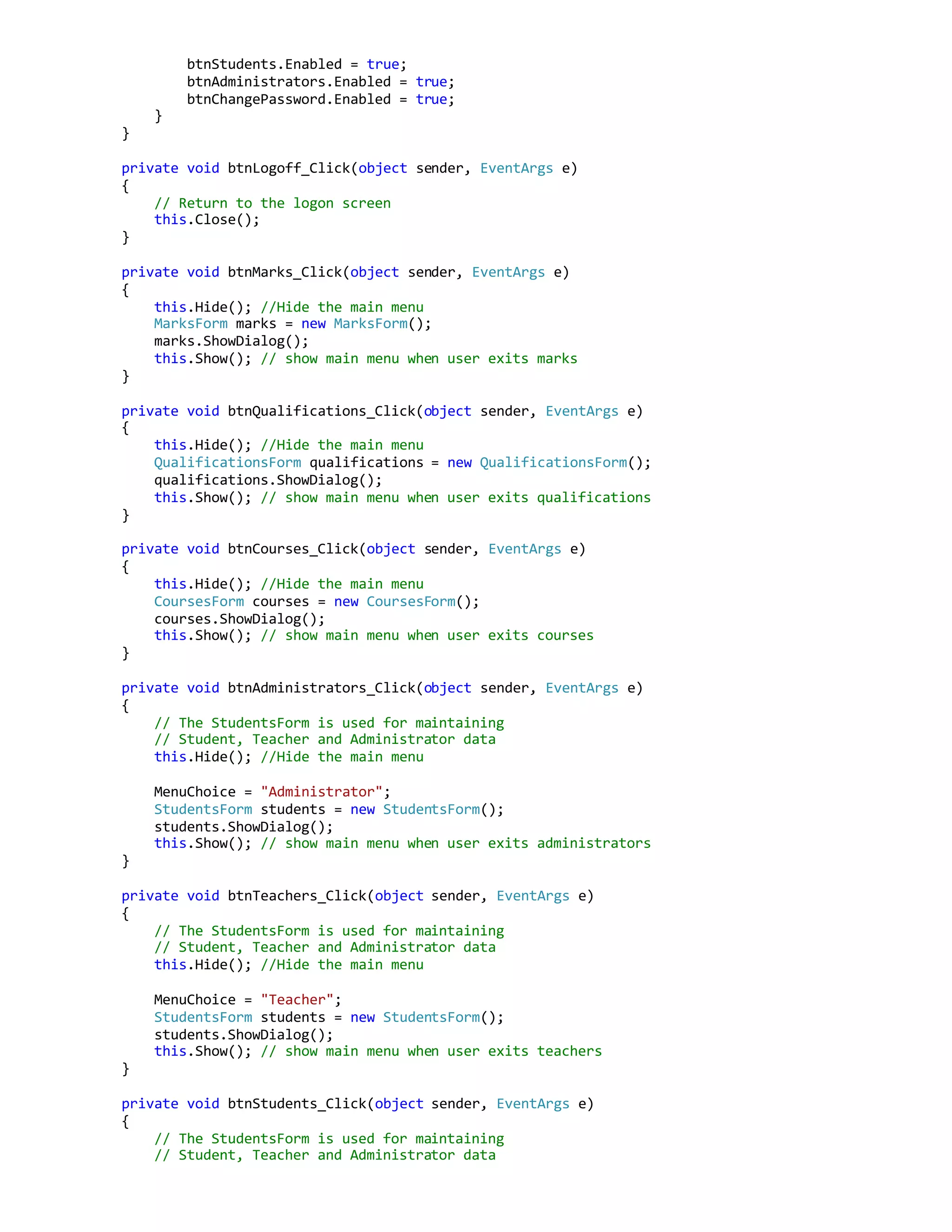 btnStudents.Enabled = true;
btnAdministrators.Enabled = true;
btnChangePassword.Enabled = true;
}
}
private void btnLogoff_Click(object sender, EventArgs e)
{
// Return to the logon screen
this.Close();
}
private void btnMarks_Click(object sender, EventArgs e)
{
this.Hide(); //Hide the main menu
MarksForm marks = new MarksForm();
marks.ShowDialog();
this.Show(); // show main menu when user exits marks
}
private void btnQualifications_Click(object sender, EventArgs e)
{
this.Hide(); //Hide the main menu
QualificationsForm qualifications = new QualificationsForm();
qualifications.ShowDialog();
this.Show(); // show main menu when user exits qualifications
}
private void btnCourses_Click(object sender, EventArgs e)
{
this.Hide(); //Hide the main menu
CoursesForm courses = new CoursesForm();
courses.ShowDialog();
this.Show(); // show main menu when user exits courses
}
private void btnAdministrators_Click(object sender, EventArgs e)
{
// The StudentsForm is used for maintaining
// Student, Teacher and Administrator data
this.Hide(); //Hide the main menu
MenuChoice = "Administrator";
StudentsForm students = new StudentsForm();
students.ShowDialog();
this.Show(); // show main menu when user exits administrators
}
private void btnTeachers_Click(object sender, EventArgs e)
{
// The StudentsForm is used for maintaining
// Student, Teacher and Administrator data
this.Hide(); //Hide the main menu
MenuChoice = "Teacher";
StudentsForm students = new StudentsForm();
students.ShowDialog();
this.Show(); // show main menu when user exits teachers
}
private void btnStudents_Click(object sender, EventArgs e)
{
// The StudentsForm is used for maintaining
// Student, Teacher and Administrator data
 