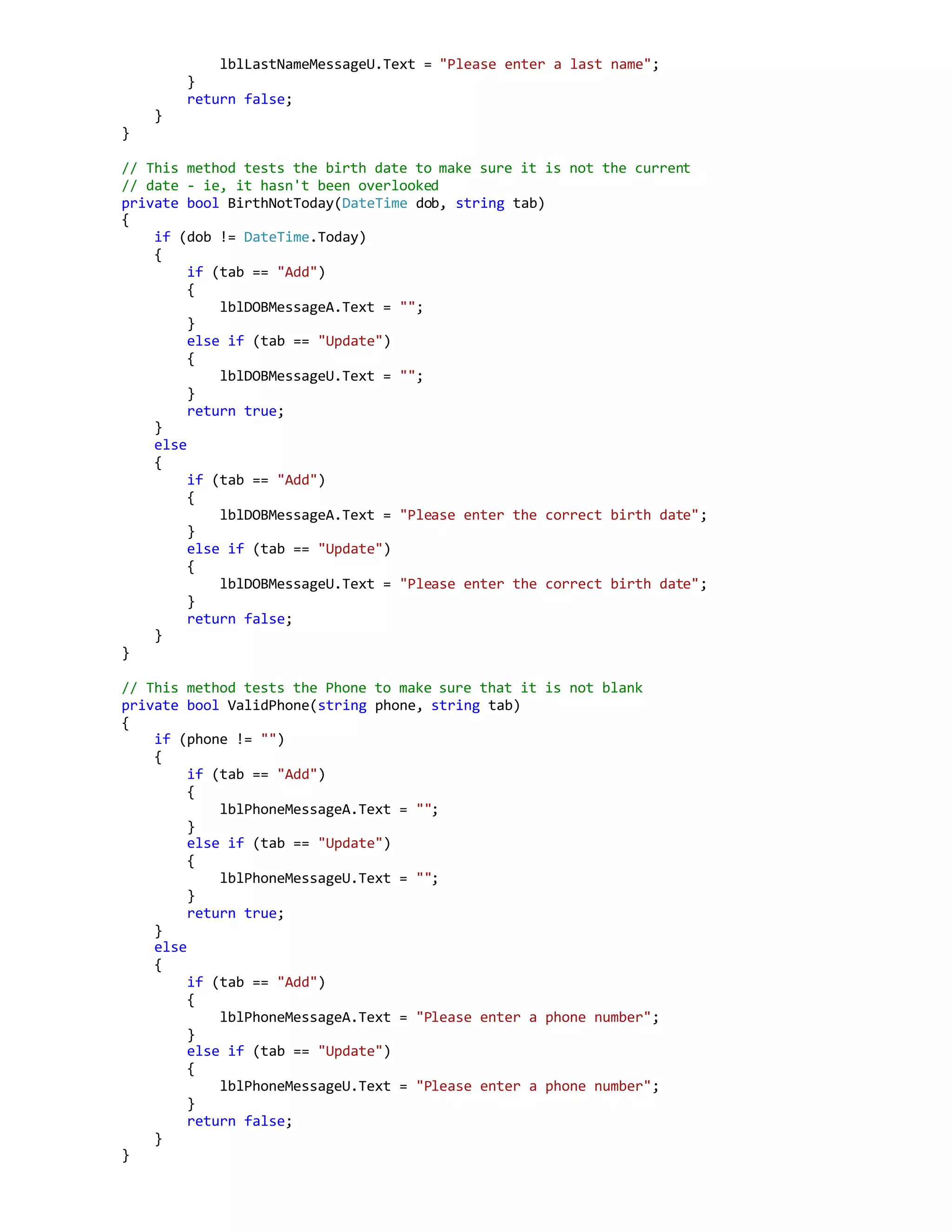 lblLastNameMessageU.Text = "Please enter a last name";
}
return false;
}
}
// This method tests the birth date to make sure it is not the current
// date - ie, it hasn't been overlooked
private bool BirthNotToday(DateTime dob, string tab)
{
if (dob != DateTime.Today)
{
if (tab == "Add")
{
lblDOBMessageA.Text = "";
}
else if (tab == "Update")
{
lblDOBMessageU.Text = "";
}
return true;
}
else
{
if (tab == "Add")
{
lblDOBMessageA.Text = "Please enter the correct birth date";
}
else if (tab == "Update")
{
lblDOBMessageU.Text = "Please enter the correct birth date";
}
return false;
}
}
// This method tests the Phone to make sure that it is not blank
private bool ValidPhone(string phone, string tab)
{
if (phone != "")
{
if (tab == "Add")
{
lblPhoneMessageA.Text = "";
}
else if (tab == "Update")
{
lblPhoneMessageU.Text = "";
}
return true;
}
else
{
if (tab == "Add")
{
lblPhoneMessageA.Text = "Please enter a phone number";
}
else if (tab == "Update")
{
lblPhoneMessageU.Text = "Please enter a phone number";
}
return false;
}
}
 