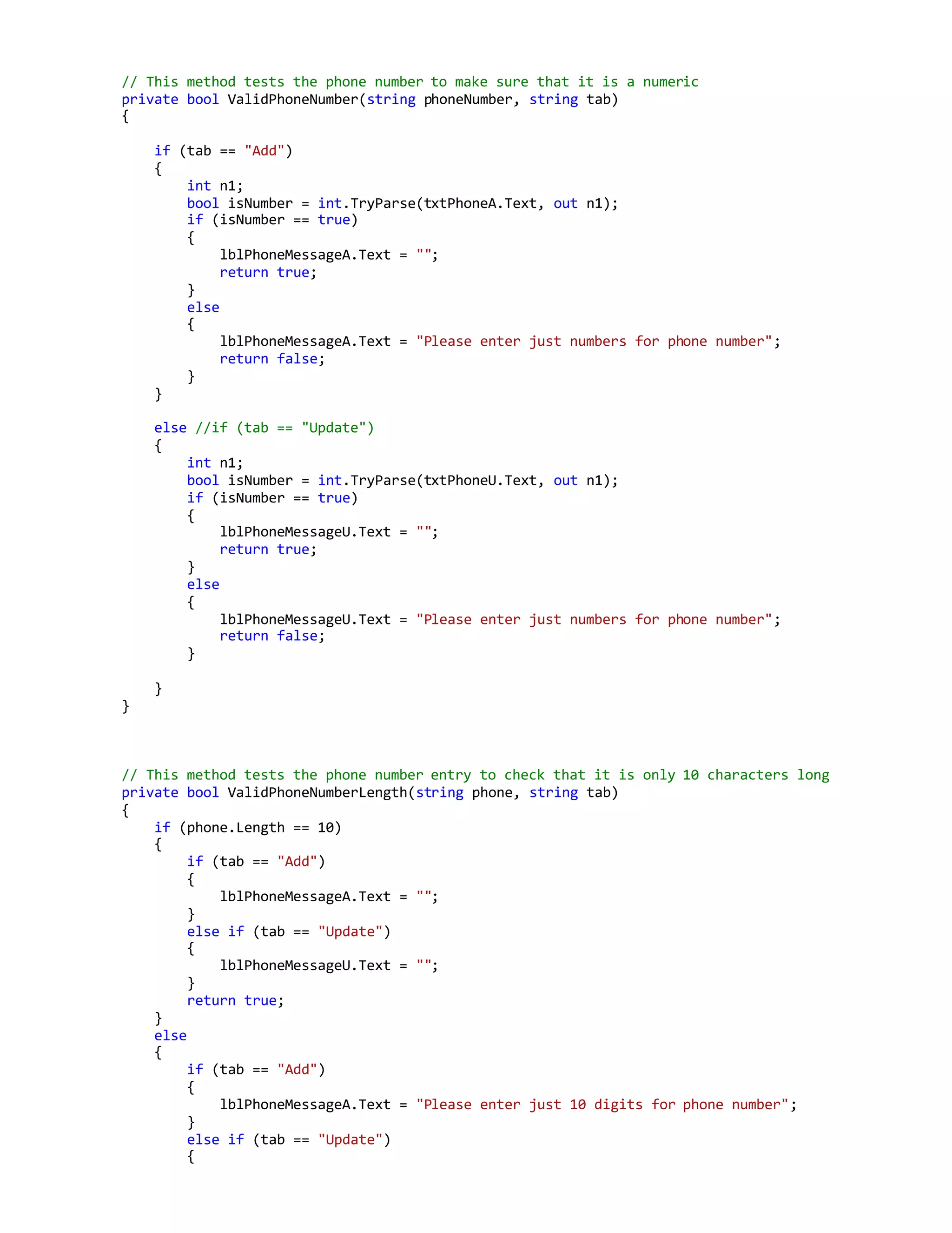 // This method tests the phone number to make sure that it is a numeric
private bool ValidPhoneNumber(string phoneNumber, string tab)
{
if (tab == "Add")
{
int n1;
bool isNumber = int.TryParse(txtPhoneA.Text, out n1);
if (isNumber == true)
{
lblPhoneMessageA.Text = "";
return true;
}
else
{
lblPhoneMessageA.Text = "Please enter just numbers for phone number";
return false;
}
}
else //if (tab == "Update")
{
int n1;
bool isNumber = int.TryParse(txtPhoneU.Text, out n1);
if (isNumber == true)
{
lblPhoneMessageU.Text = "";
return true;
}
else
{
lblPhoneMessageU.Text = "Please enter just numbers for phone number";
return false;
}
}
}
// This method tests the phone number entry to check that it is only 10 characters long
private bool ValidPhoneNumberLength(string phone, string tab)
{
if (phone.Length == 10)
{
if (tab == "Add")
{
lblPhoneMessageA.Text = "";
}
else if (tab == "Update")
{
lblPhoneMessageU.Text = "";
}
return true;
}
else
{
if (tab == "Add")
{
lblPhoneMessageA.Text = "Please enter just 10 digits for phone number";
}
else if (tab == "Update")
{
 