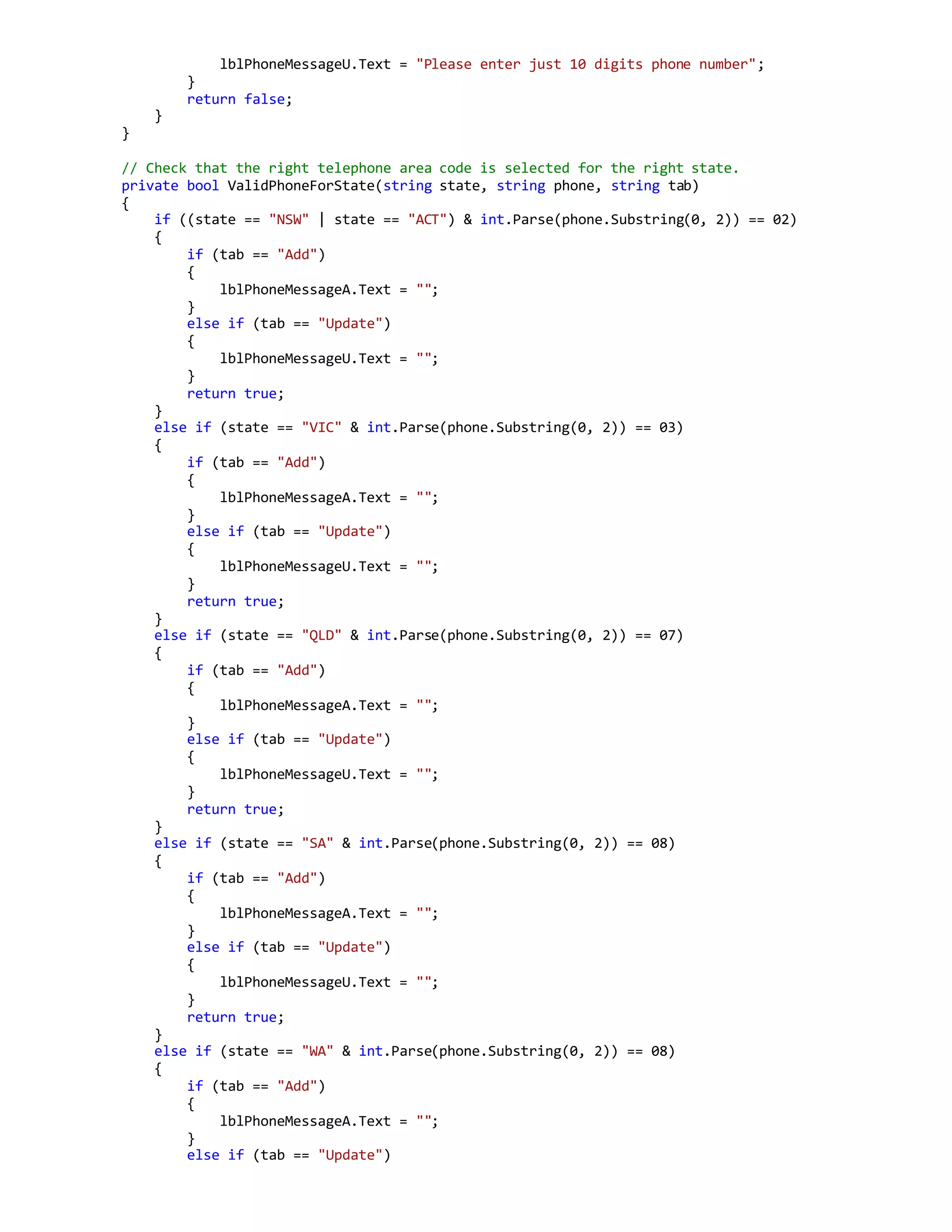 lblPhoneMessageU.Text = "Please enter just 10 digits phone number";
}
return false;
}
}
// Check that the right telephone area code is selected for the right state.
private bool ValidPhoneForState(string state, string phone, string tab)
{
if ((state == "NSW" | state == "ACT") & int.Parse(phone.Substring(0, 2)) == 02)
{
if (tab == "Add")
{
lblPhoneMessageA.Text = "";
}
else if (tab == "Update")
{
lblPhoneMessageU.Text = "";
}
return true;
}
else if (state == "VIC" & int.Parse(phone.Substring(0, 2)) == 03)
{
if (tab == "Add")
{
lblPhoneMessageA.Text = "";
}
else if (tab == "Update")
{
lblPhoneMessageU.Text = "";
}
return true;
}
else if (state == "QLD" & int.Parse(phone.Substring(0, 2)) == 07)
{
if (tab == "Add")
{
lblPhoneMessageA.Text = "";
}
else if (tab == "Update")
{
lblPhoneMessageU.Text = "";
}
return true;
}
else if (state == "SA" & int.Parse(phone.Substring(0, 2)) == 08)
{
if (tab == "Add")
{
lblPhoneMessageA.Text = "";
}
else if (tab == "Update")
{
lblPhoneMessageU.Text = "";
}
return true;
}
else if (state == "WA" & int.Parse(phone.Substring(0, 2)) == 08)
{
if (tab == "Add")
{
lblPhoneMessageA.Text = "";
}
else if (tab == "Update")
 
