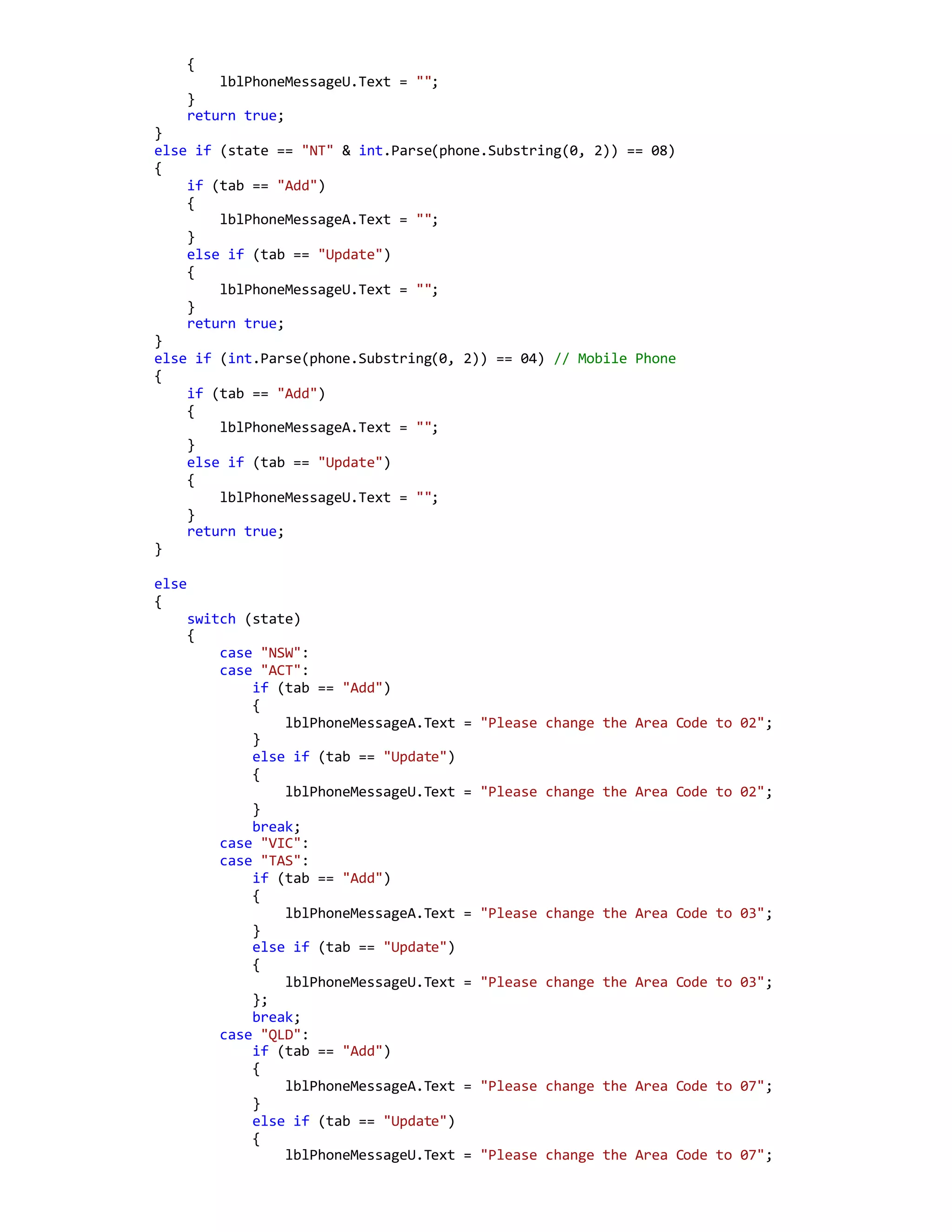 {
lblPhoneMessageU.Text = "";
}
return true;
}
else if (state == "NT" & int.Parse(phone.Substring(0, 2)) == 08)
{
if (tab == "Add")
{
lblPhoneMessageA.Text = "";
}
else if (tab == "Update")
{
lblPhoneMessageU.Text = "";
}
return true;
}
else if (int.Parse(phone.Substring(0, 2)) == 04) // Mobile Phone
{
if (tab == "Add")
{
lblPhoneMessageA.Text = "";
}
else if (tab == "Update")
{
lblPhoneMessageU.Text = "";
}
return true;
}
else
{
switch (state)
{
case "NSW":
case "ACT":
if (tab == "Add")
{
lblPhoneMessageA.Text = "Please change the Area Code to 02";
}
else if (tab == "Update")
{
lblPhoneMessageU.Text = "Please change the Area Code to 02";
}
break;
case "VIC":
case "TAS":
if (tab == "Add")
{
lblPhoneMessageA.Text = "Please change the Area Code to 03";
}
else if (tab == "Update")
{
lblPhoneMessageU.Text = "Please change the Area Code to 03";
};
break;
case "QLD":
if (tab == "Add")
{
lblPhoneMessageA.Text = "Please change the Area Code to 07";
}
else if (tab == "Update")
{
lblPhoneMessageU.Text = "Please change the Area Code to 07";
 