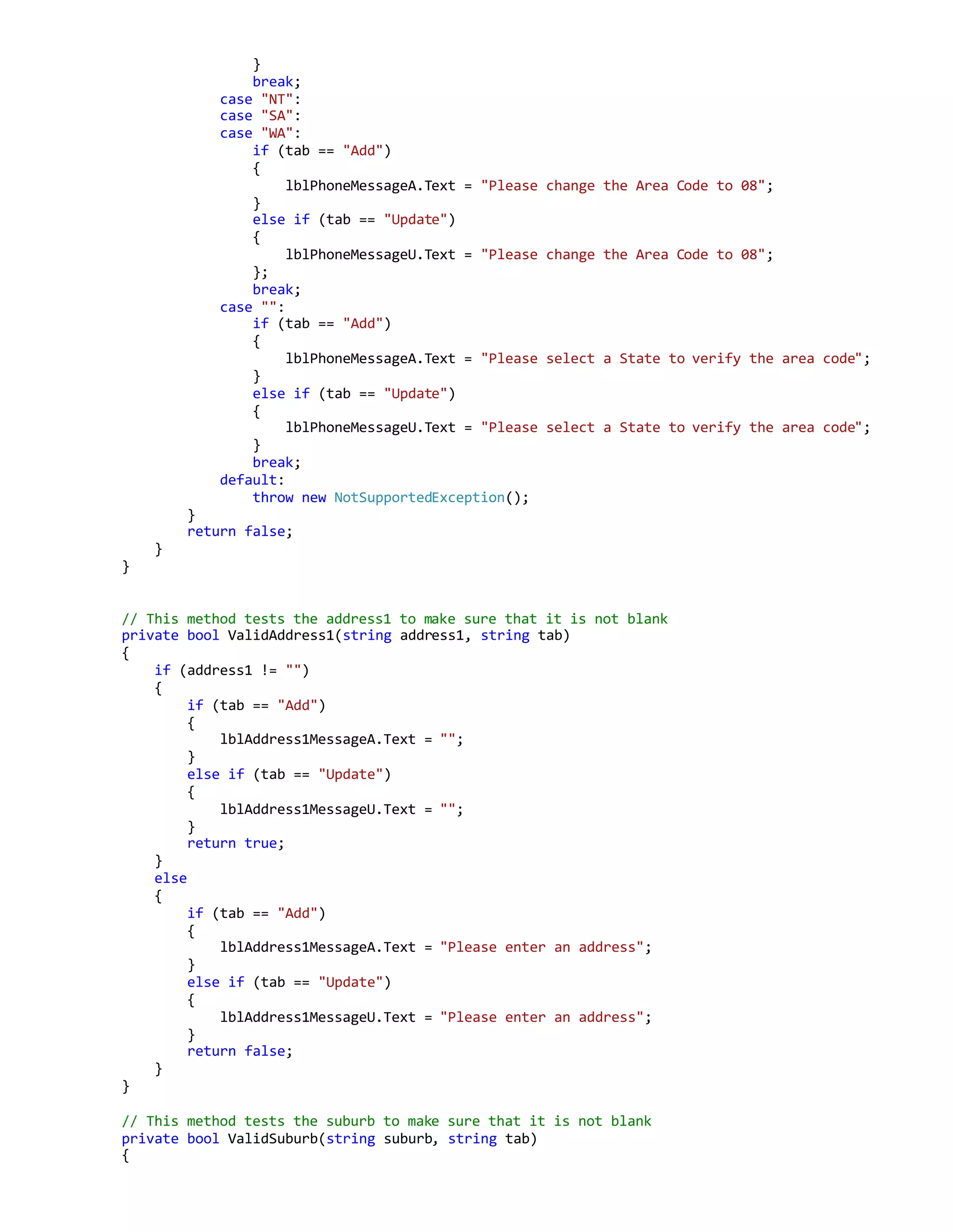 }
break;
case "NT":
case "SA":
case "WA":
if (tab == "Add")
{
lblPhoneMessageA.Text = "Please change the Area Code to 08";
}
else if (tab == "Update")
{
lblPhoneMessageU.Text = "Please change the Area Code to 08";
};
break;
case "":
if (tab == "Add")
{
lblPhoneMessageA.Text = "Please select a State to verify the area code";
}
else if (tab == "Update")
{
lblPhoneMessageU.Text = "Please select a State to verify the area code";
}
break;
default:
throw new NotSupportedException();
}
return false;
}
}
// This method tests the address1 to make sure that it is not blank
private bool ValidAddress1(string address1, string tab)
{
if (address1 != "")
{
if (tab == "Add")
{
lblAddress1MessageA.Text = "";
}
else if (tab == "Update")
{
lblAddress1MessageU.Text = "";
}
return true;
}
else
{
if (tab == "Add")
{
lblAddress1MessageA.Text = "Please enter an address";
}
else if (tab == "Update")
{
lblAddress1MessageU.Text = "Please enter an address";
}
return false;
}
}
// This method tests the suburb to make sure that it is not blank
private bool ValidSuburb(string suburb, string tab)
{
 