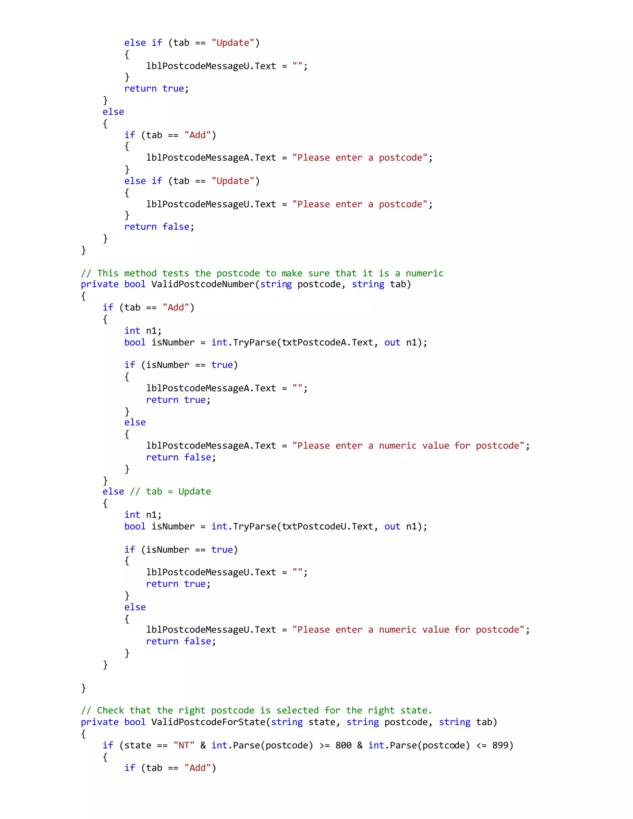 else if (tab == "Update")
{
lblPostcodeMessageU.Text = "";
}
return true;
}
else
{
if (tab == "Add")
{
lblPostcodeMessageA.Text = "Please enter a postcode";
}
else if (tab == "Update")
{
lblPostcodeMessageU.Text = "Please enter a postcode";
}
return false;
}
}
// This method tests the postcode to make sure that it is a numeric
private bool ValidPostcodeNumber(string postcode, string tab)
{
if (tab == "Add")
{
int n1;
bool isNumber = int.TryParse(txtPostcodeA.Text, out n1);
if (isNumber == true)
{
lblPostcodeMessageA.Text = "";
return true;
}
else
{
lblPostcodeMessageA.Text = "Please enter a numeric value for postcode";
return false;
}
}
else // tab = Update
{
int n1;
bool isNumber = int.TryParse(txtPostcodeU.Text, out n1);
if (isNumber == true)
{
lblPostcodeMessageU.Text = "";
return true;
}
else
{
lblPostcodeMessageU.Text = "Please enter a numeric value for postcode";
return false;
}
}
}
// Check that the right postcode is selected for the right state.
private bool ValidPostcodeForState(string state, string postcode, string tab)
{
if (state == "NT" & int.Parse(postcode) >= 800 & int.Parse(postcode) <= 899)
{
if (tab == "Add")
 