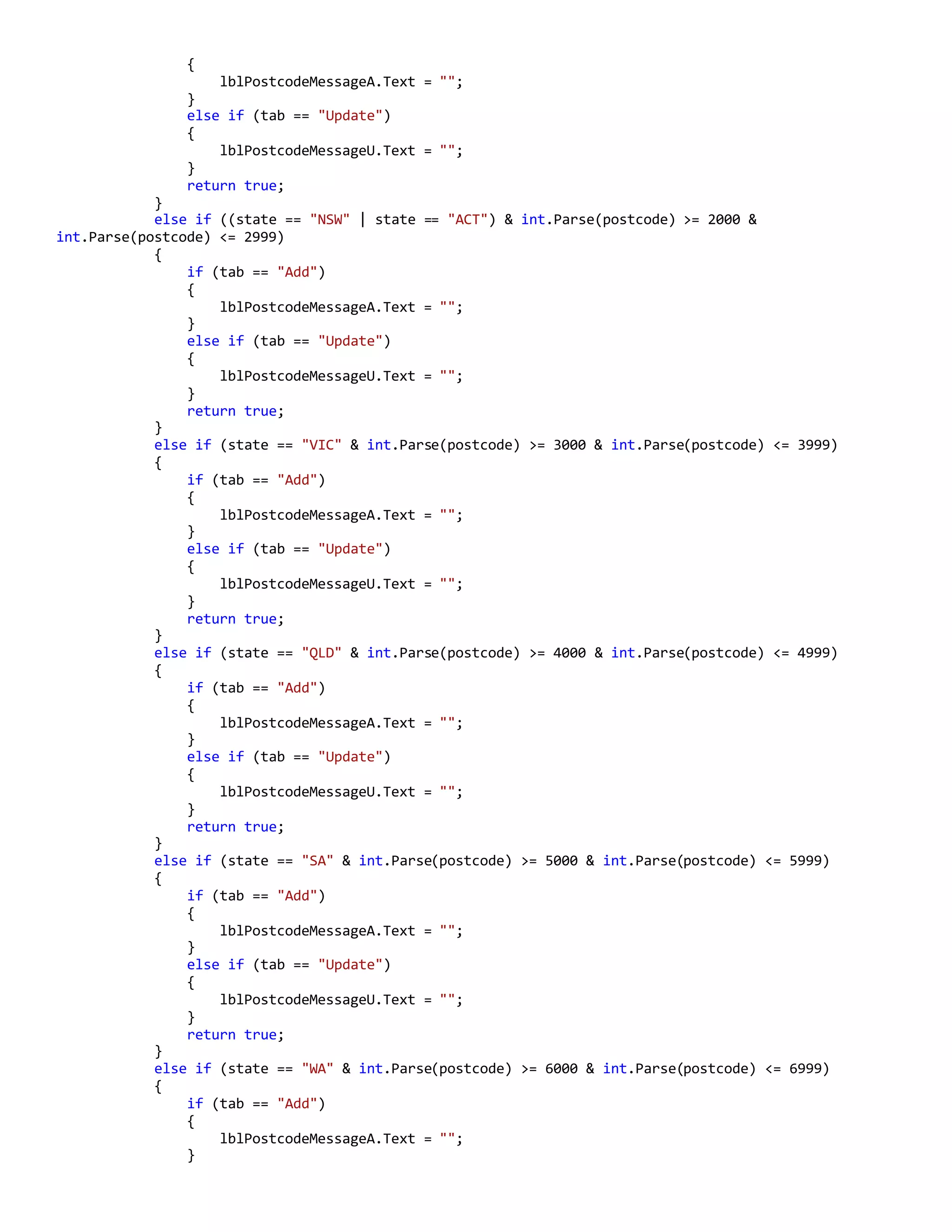{
lblPostcodeMessageA.Text = "";
}
else if (tab == "Update")
{
lblPostcodeMessageU.Text = "";
}
return true;
}
else if ((state == "NSW" | state == "ACT") & int.Parse(postcode) >= 2000 &
int.Parse(postcode) <= 2999)
{
if (tab == "Add")
{
lblPostcodeMessageA.Text = "";
}
else if (tab == "Update")
{
lblPostcodeMessageU.Text = "";
}
return true;
}
else if (state == "VIC" & int.Parse(postcode) >= 3000 & int.Parse(postcode) <= 3999)
{
if (tab == "Add")
{
lblPostcodeMessageA.Text = "";
}
else if (tab == "Update")
{
lblPostcodeMessageU.Text = "";
}
return true;
}
else if (state == "QLD" & int.Parse(postcode) >= 4000 & int.Parse(postcode) <= 4999)
{
if (tab == "Add")
{
lblPostcodeMessageA.Text = "";
}
else if (tab == "Update")
{
lblPostcodeMessageU.Text = "";
}
return true;
}
else if (state == "SA" & int.Parse(postcode) >= 5000 & int.Parse(postcode) <= 5999)
{
if (tab == "Add")
{
lblPostcodeMessageA.Text = "";
}
else if (tab == "Update")
{
lblPostcodeMessageU.Text = "";
}
return true;
}
else if (state == "WA" & int.Parse(postcode) >= 6000 & int.Parse(postcode) <= 6999)
{
if (tab == "Add")
{
lblPostcodeMessageA.Text = "";
}
 