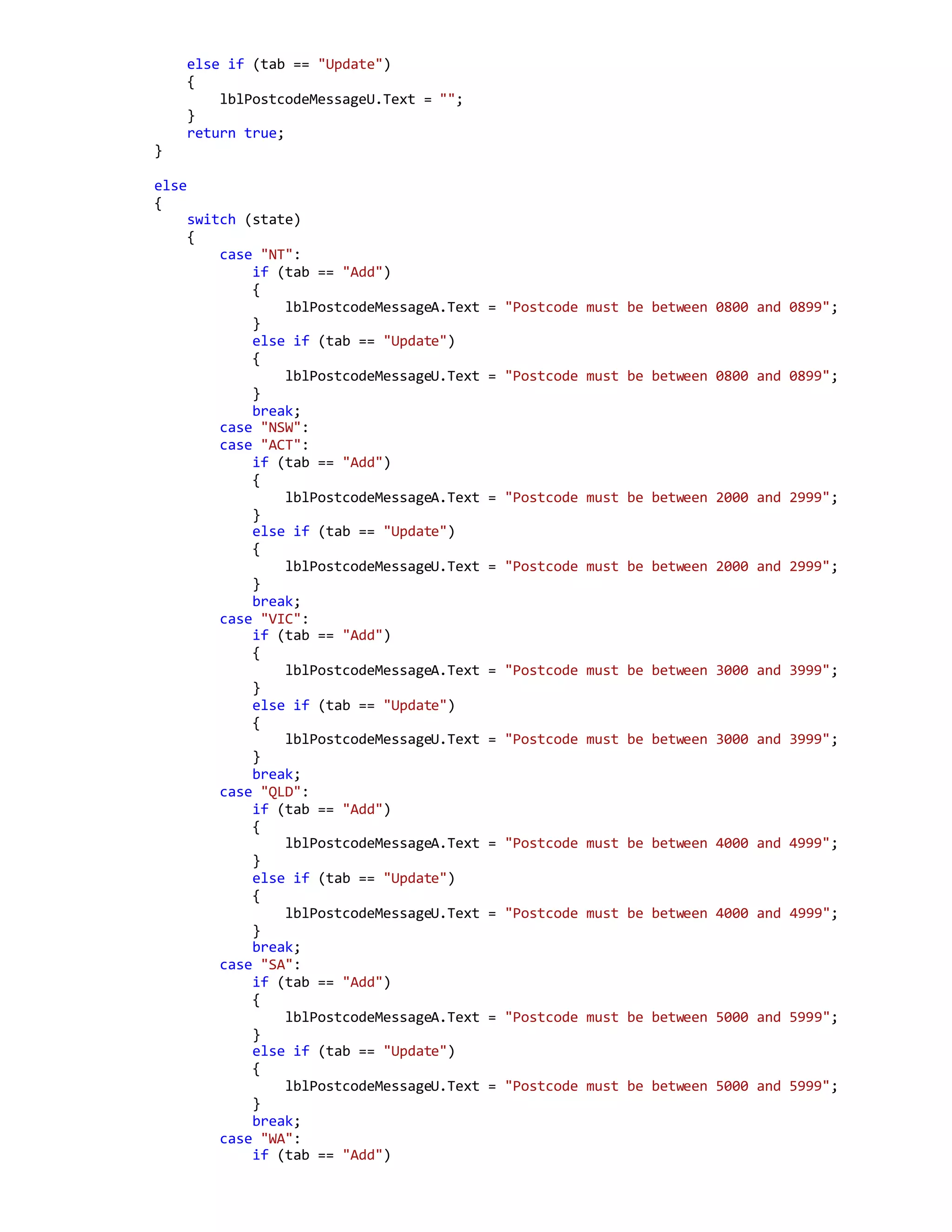 else if (tab == "Update")
{
lblPostcodeMessageU.Text = "";
}
return true;
}
else
{
switch (state)
{
case "NT":
if (tab == "Add")
{
lblPostcodeMessageA.Text = "Postcode must be between 0800 and 0899";
}
else if (tab == "Update")
{
lblPostcodeMessageU.Text = "Postcode must be between 0800 and 0899";
}
break;
case "NSW":
case "ACT":
if (tab == "Add")
{
lblPostcodeMessageA.Text = "Postcode must be between 2000 and 2999";
}
else if (tab == "Update")
{
lblPostcodeMessageU.Text = "Postcode must be between 2000 and 2999";
}
break;
case "VIC":
if (tab == "Add")
{
lblPostcodeMessageA.Text = "Postcode must be between 3000 and 3999";
}
else if (tab == "Update")
{
lblPostcodeMessageU.Text = "Postcode must be between 3000 and 3999";
}
break;
case "QLD":
if (tab == "Add")
{
lblPostcodeMessageA.Text = "Postcode must be between 4000 and 4999";
}
else if (tab == "Update")
{
lblPostcodeMessageU.Text = "Postcode must be between 4000 and 4999";
}
break;
case "SA":
if (tab == "Add")
{
lblPostcodeMessageA.Text = "Postcode must be between 5000 and 5999";
}
else if (tab == "Update")
{
lblPostcodeMessageU.Text = "Postcode must be between 5000 and 5999";
}
break;
case "WA":
if (tab == "Add")
 