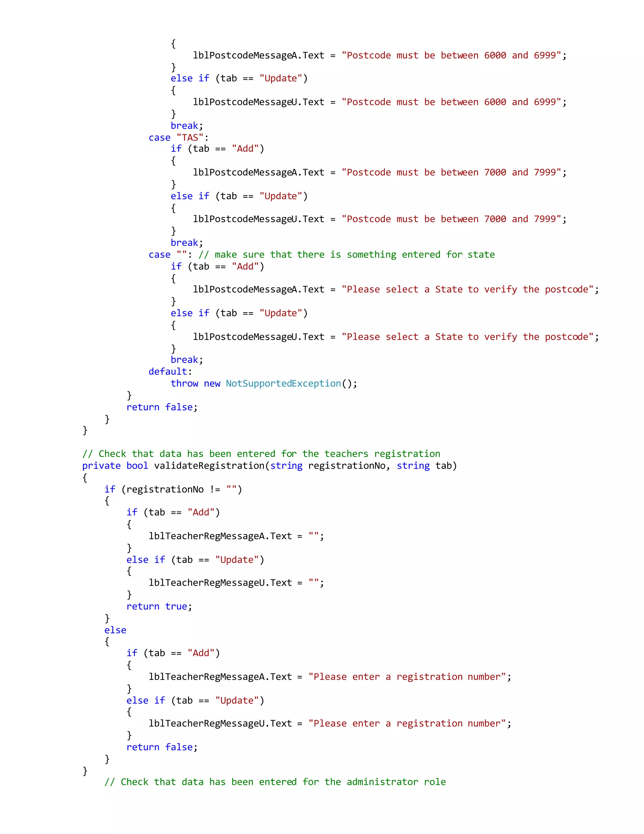 {
lblPostcodeMessageA.Text = "Postcode must be between 6000 and 6999";
}
else if (tab == "Update")
{
lblPostcodeMessageU.Text = "Postcode must be between 6000 and 6999";
}
break;
case "TAS":
if (tab == "Add")
{
lblPostcodeMessageA.Text = "Postcode must be between 7000 and 7999";
}
else if (tab == "Update")
{
lblPostcodeMessageU.Text = "Postcode must be between 7000 and 7999";
}
break;
case "": // make sure that there is something entered for state
if (tab == "Add")
{
lblPostcodeMessageA.Text = "Please select a State to verify the postcode";
}
else if (tab == "Update")
{
lblPostcodeMessageU.Text = "Please select a State to verify the postcode";
}
break;
default:
throw new NotSupportedException();
}
return false;
}
}
// Check that data has been entered for the teachers registration
private bool validateRegistration(string registrationNo, string tab)
{
if (registrationNo != "")
{
if (tab == "Add")
{
lblTeacherRegMessageA.Text = "";
}
else if (tab == "Update")
{
lblTeacherRegMessageU.Text = "";
}
return true;
}
else
{
if (tab == "Add")
{
lblTeacherRegMessageA.Text = "Please enter a registration number";
}
else if (tab == "Update")
{
lblTeacherRegMessageU.Text = "Please enter a registration number";
}
return false;
}
}
// Check that data has been entered for the administrator role
 