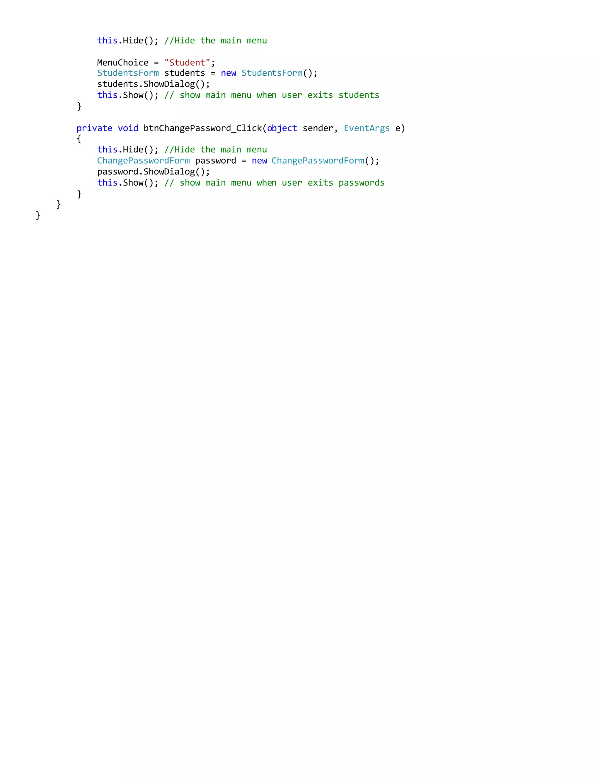 this.Hide(); //Hide the main menu
MenuChoice = "Student";
StudentsForm students = new StudentsForm();
students.ShowDialog();
this.Show(); // show main menu when user exits students
}
private void btnChangePassword_Click(object sender, EventArgs e)
{
this.Hide(); //Hide the main menu
ChangePasswordForm password = new ChangePasswordForm();
password.ShowDialog();
this.Show(); // show main menu when user exits passwords
}
}
}
 